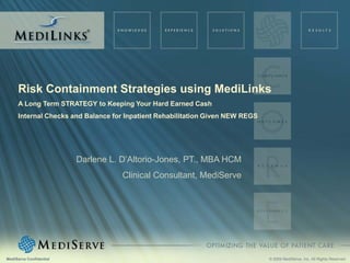 Risk Containment Strategies using MediLinks
     A Long Term STRATEGY to Keeping Your Hard Earned Cash
     Internal Checks and Balance for Inpatient Rehabilitation Given NEW REGS




                         Darlene L. D’Altorio-Jones, PT., MBA HCM
                                    Clinical Consultant, MediServe




MediServe Confidential                                                         © 2009 MediServe, Inc. All Rights Reserved.
 