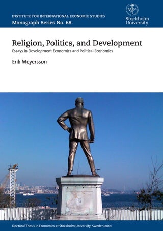 Institute for International Economic Studies
Doctoral Thesis in Economics at Stockholm University, Sweden 2010
ErikMeyerssonReligion,Politics,andDevelopment68
INSTITUTE FOR INTERNATIONAL ECONOMIC STUDIES
Monograph Series No. 68
Religion, Politics, and Development
Essays in Development Economics and Political Economics
Erik Meyersson
This thesis consists of three essays in development economics and
political economics:
“Islamic Rule and the Emancipation of the Poor and Pious” exam-
ines the economic consequences of political Islam in Turkey during
the 1990s, employing a regression-discontinuity design to estimate
the causal impact of local Islamic rule.
“Islam and Long-Run Development” uses a new empirical strategy
based on the historical spread of Islam to investigate its long-run
impact on economic development and female living standards.
“The Rise of China and the Natural Resource Curse in Africa”
examines the economic and political consequences of Africa selling
natural resources to China, using an identification strategy based on
exogenous sources of both demand for, and supply of, oil.
Erik Meyersson
has a Master’s degree in
Economics from Stockholm
University, and was a Visiting
Fellow at Harvard University
for two years. His primary
research fields are develop-
ment economics and political
economics.
ISBN 978-91-7447-110-6
ISSN 0346-6892
 