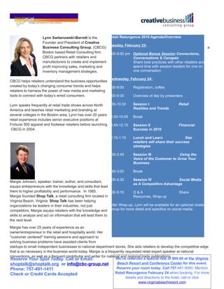Lynn Switanowski-Barrett is the       Retail Resurgence 2010 Agenda/Overview
                     Founder and President of Creative
                                                           Tuesday, February 23:
                     Business Consulting Group, (CBCG)                                                                 a
                     Boston based Retail Consulting firm.  7:00-9:00 pm Optional Bonus Session Connections,
                     CBCG partners with retailers and                    Conversations & Canapés
                     manufacturers to create and implement               Share best practices with other retailers and
                     profit improving sales, marketing and               spend time with session leaders for one on
                     inventory management strategies.                    one conversation

                                                           Wednesday, February 24:
CBCG helps retailers understand the business opportunities
created by today’s changing consumer trends and helps      8:30-9:00   Registration, coffee
retailers to harness the power of new media and marketing
tools to connect with today’s wired consumers.             9:00-9:30   Overview of day by presenters

Lynn speaks frequently at retail trade shows across North   9:30-10:30         Session I                   Retail
America and teaches retail marketing and branding at                           Realities and Trends
several colleges in the Boston area. Lynn has over 20 years
                                                            10:30-10:45        Break
retail experience includes senior executive positions at
Fortune 500 apparel and footwear retailers before launching 10:45-12:15        Session II                  Financial
 CBCG in 2004.                                                                 Success in 2010

                                                                  12:15-1:15   Lunch and Learn                 Star
                                                                               retailers will share their success
                                                                               strategies

                                                                  1:30-2:45    Session III               Using the
                                                                               Voice of the Customer to Grow Your
                                                                               Business

                                                                  2:45-3:00    Break

                                                              3:00-4:30      Session IV                    Social Media
Margie Johnson, speaker, trainer, author, and consultant,
                                                                             as A Competitive Advantage
equips entrepreneurs with the knowledge and skills that lead
them to higher profitability and performance. In 1985,        4:30-5:15      Q&A                           Share
Margie founded Shop Talk, a retail consulting firm located in                Resources, Wrap-up
Virginia Beach, Virginia. Shop Talk has been helping
organizations be leaders in their industries, not just        *After Wrap-up, Lynn will be available for an optional cluster
competitors. Margie equips retailers with the knowledge and group for more detail and specifics on social media.
skills to analyze and act on information that will lead them to
the next level.
Margie has over 25 years of experience as an
owner/entrepreneur in the retail and hospitality world. Her
"customer centered" training sessions and approach to
solving business problems have assisted clients from
startups to small independent businesses to national department stores. She aids retailers to develop the competitive edge
that is so necessary in the business world today. Margie is a frequently requested retail expert speaker at national
conventions, as well as a frequent contributor and writer for national and regional trade publications.
Reserve Your Spot Today. Call or Email:                            We’ve reserved a special rate of $69.00 at the Virginia
shoptalk@shoptalk.org or info@cbc-group.net                         Beach Resort and Conference Center for this event.
Phone: 757-491-1411                                                 Reserve your room today. Call 757-481-9000. Mention
Check or Credit Cards Accepted                                     Retail Resurgence February 24 when booking. For more
                                                                         details and directions to the hotel, call or click
                                                                                  www.virginiabeachresort.com
 