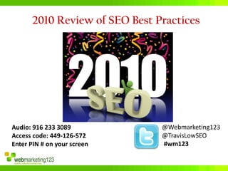 2010 Review of SEO Best Practices




Audio: 916 233 3089            @Webmarketing123
Access code: 449-126-572       @TravisLowSEO
Enter PIN # on your screen     #wm123
 