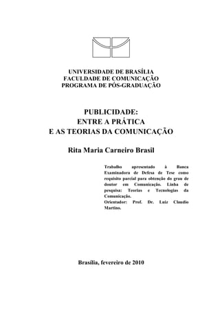 UNIVERSIDADE DE BRASÍLIA
FACULDADE DE COMUNICAÇÃO
PROGRAMA DE PÓS-GRADUAÇÃO
PUBLICIDADE:
ENTRE A PRÁTICA
E AS TEORIAS DA COMUNICAÇÃO
Rita Maria Carneiro Brasil
Trabalho apresentado à Banca
Examinadora de Defesa de Tese como
requisito parcial para obtenção do grau de
doutor em Comunicação. Linha de
pesquisa: Teorias e Tecnologias da
Comunicação.
Orientador: Prof. Dr. Luiz Claudio
Martino.
Brasília, fevereiro de 2010
 