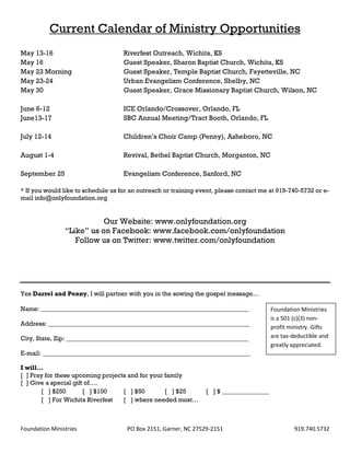 Current Calendar of Ministry Opportunities
May 13-16                           Riverfest Outreach, Wichita, KS
May 16                              Guest Speaker, Sharon Baptist Church, Wichita, KS
May 23 Morning                      Guest Speaker, Temple Baptist Church, Fayetteville, NC
May 23-24                           Urban Evangelism Conference, Shelby, NC
May 30                              Guest Speaker, Grace Missionary Baptist Church, Wilson, NC

June 6-12                           ICE Orlando/Crossover, Orlando, FL
June13-17                           SBC Annual Meeting/Tract Booth, Orlando, FL

July 12-14                          Children’s Choir Camp (Penny), Asheboro, NC

August 1-4                          Revival, Bethel Baptist Church, Morganton, NC

September 25                        Evangelism Conference, Sanford, NC

* If you would like to schedule us for an outreach or training event, please contact me at 919-740-5732 or e-
mail info@onlyfoundation.org


                           Our Website: www.onlyfoundation.org
                “Like” us on Facebook: www.facebook.com/onlyfoundation
                   Follow us on Twitter: www.twitter.com/onlyfoundation




Yes Darrel and Penny, I will partner with you in the sowing the gospel message…

Name: __________________________________________________________________                 Foundation Ministries
                                                                                         is a 501 (c)(3) non-
Address: ________________________________________________________________
                                                                                         profit ministry. Gifts
City, State, Zip: __________________________________________________________             are tax-deductible and
                                                                                         greatly appreciated.
E-mail: __________________________________________________________________

I will…
[ ] Pray for these upcoming projects and for your family
[ ] Give a special gift of….
       [ ] $250        [ ] $100    [ ] $50        [ ] $25        [ ] $ _______________
       [ ] For Wichita Riverfest   [ ] where needed most…



Foundation Ministries                PO Box 2151, Garner, NC 27529-2151                           919.740.5732
 