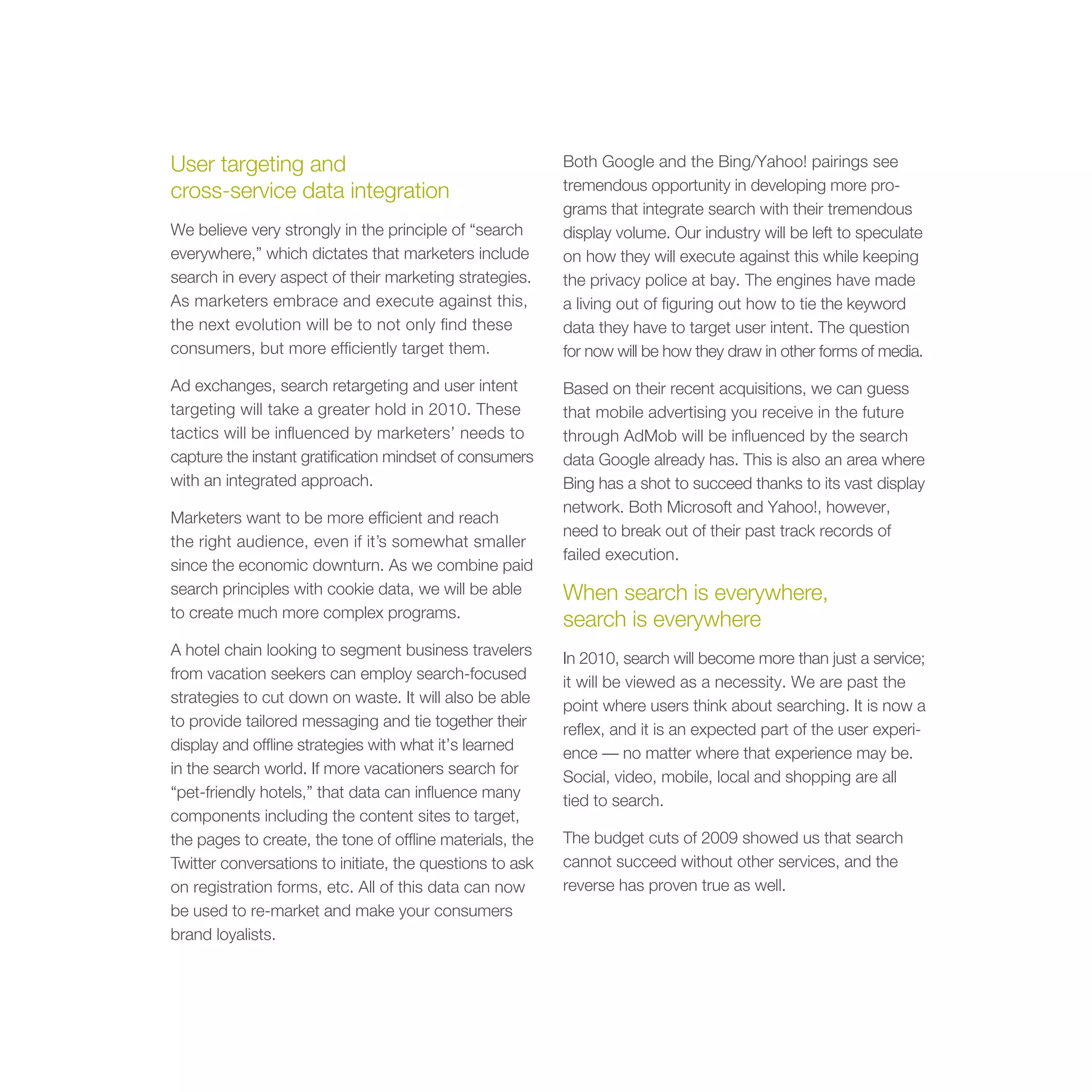 User targeting and                                        Both Google and the Bing/Yahoo! pairings see
cross-service data integration                            tremendous opportunity in developing more pro-
                                                          grams that integrate search with their tremendous
We believe very strongly in the principle of “search      display volume. Our industry will be left to speculate
everywhere,” which dictates that marketers include        on how they will execute against this while keeping
search in every aspect of their marketing strategies.     the privacy police at bay. The engines have made
As marketers embrace and execute against this,            a living out of figuring out how to tie the keyword
the next evolution will be to not only find these         data they have to target user intent. The question
consumers, but more efficiently target them.              for now will be how they draw in other forms of media.

Ad exchanges, search retargeting and user intent          Based on their recent acquisitions, we can guess
targeting will take a greater hold in 2010. These         that mobile advertising you receive in the future
tactics will be influenced by marketers’ needs to         through AdMob will be influenced by the search
capture the instant gratification mindset of consumers    data Google already has. This is also an area where
with an integrated approach.                              Bing has a shot to succeed thanks to its vast display
                                                          network. Both Microsoft and Yahoo!, however,
Marketers want to be more efficient and reach
                                                          need to break out of their past track records of
the right audience, even if it’s somewhat smaller
                                                          failed execution.
since the economic downturn. As we combine paid
search principles with cookie data, we will be able       When search is everywhere,
to create much more complex programs.
                                                          search is everywhere
A hotel chain looking to segment business travelers
                                                          In 2010, search will become more than just a service;
from vacation seekers can employ search-focused
                                                          it will be viewed as a necessity. We are past the
strategies to cut down on waste. It will also be able
                                                          point where users think about searching. It is now a
to provide tailored messaging and tie together their
                                                          reflex, and it is an expected part of the user experi-
display and offline strategies with what it’s learned
                                                          ence — no matter where that experience may be.
in the search world. If more vacationers search for
                                                          Social, video, mobile, local and shopping are all
“pet-friendly hotels,” that data can influence many
                                                          tied to search.
components including the content sites to target,
the pages to create, the tone of offline materials, the   The budget cuts of 2009 showed us that search
Twitter conversations to initiate, the questions to ask   cannot succeed without other services, and the
on registration forms, etc. All of this data can now      reverse has proven true as well.
be used to re-market and make your consumers
brand loyalists.
 