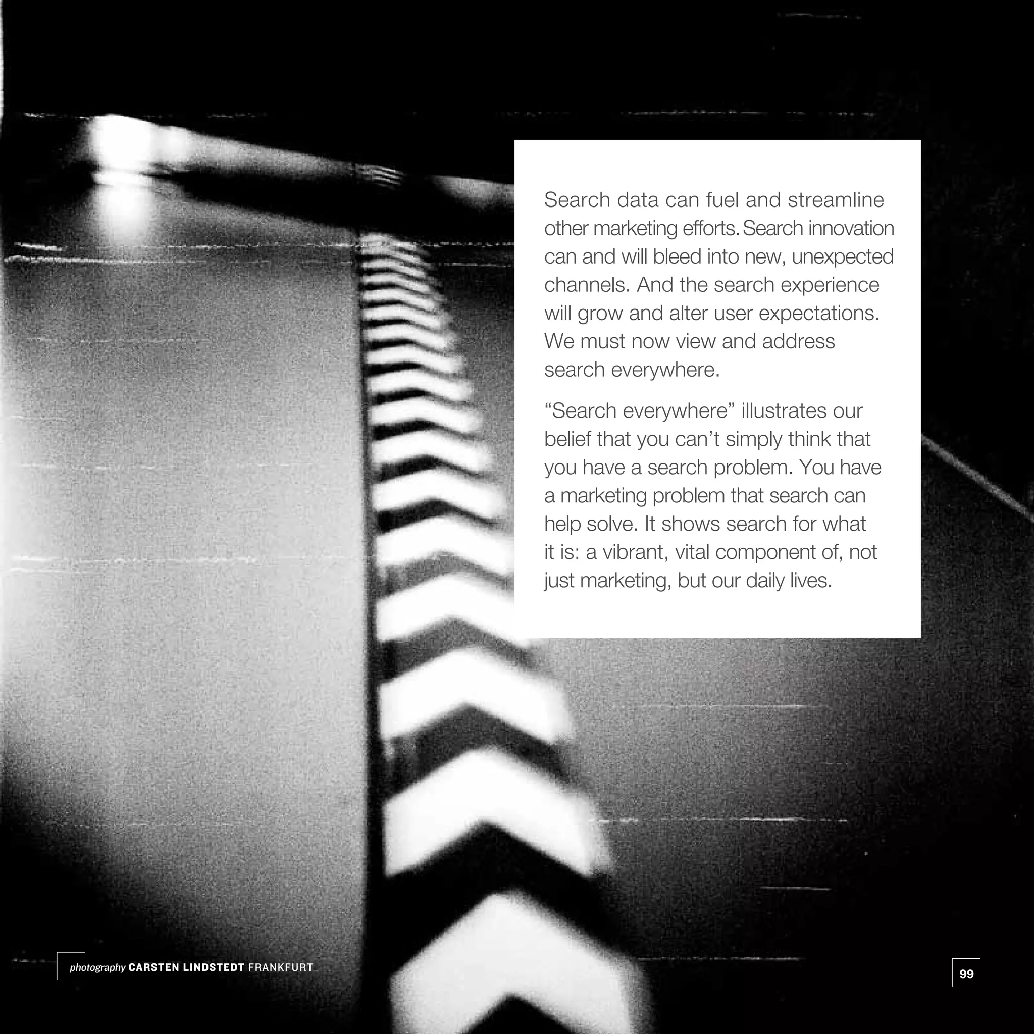 Search data can fuel and streamline
                                          other marketing efforts. Search innovation
                                          can and will bleed into new, unexpected
                                          channels. And the search experience
                                          will grow and alter user expectations.
                                          We must now view and address
                                          search everywhere.
                                          “Search everywhere” illustrates our
                                          belief that you can’t simply think that
                                          you have a search problem. You have
                                          a marketing problem that search can
                                          help solve. It shows search for what
                                          it is: a vibrant, vital component of, not
                                          just marketing, but our daily lives.




photography CARSTEN LINDSTEDT FRANKFURT
                                                                                       99
 