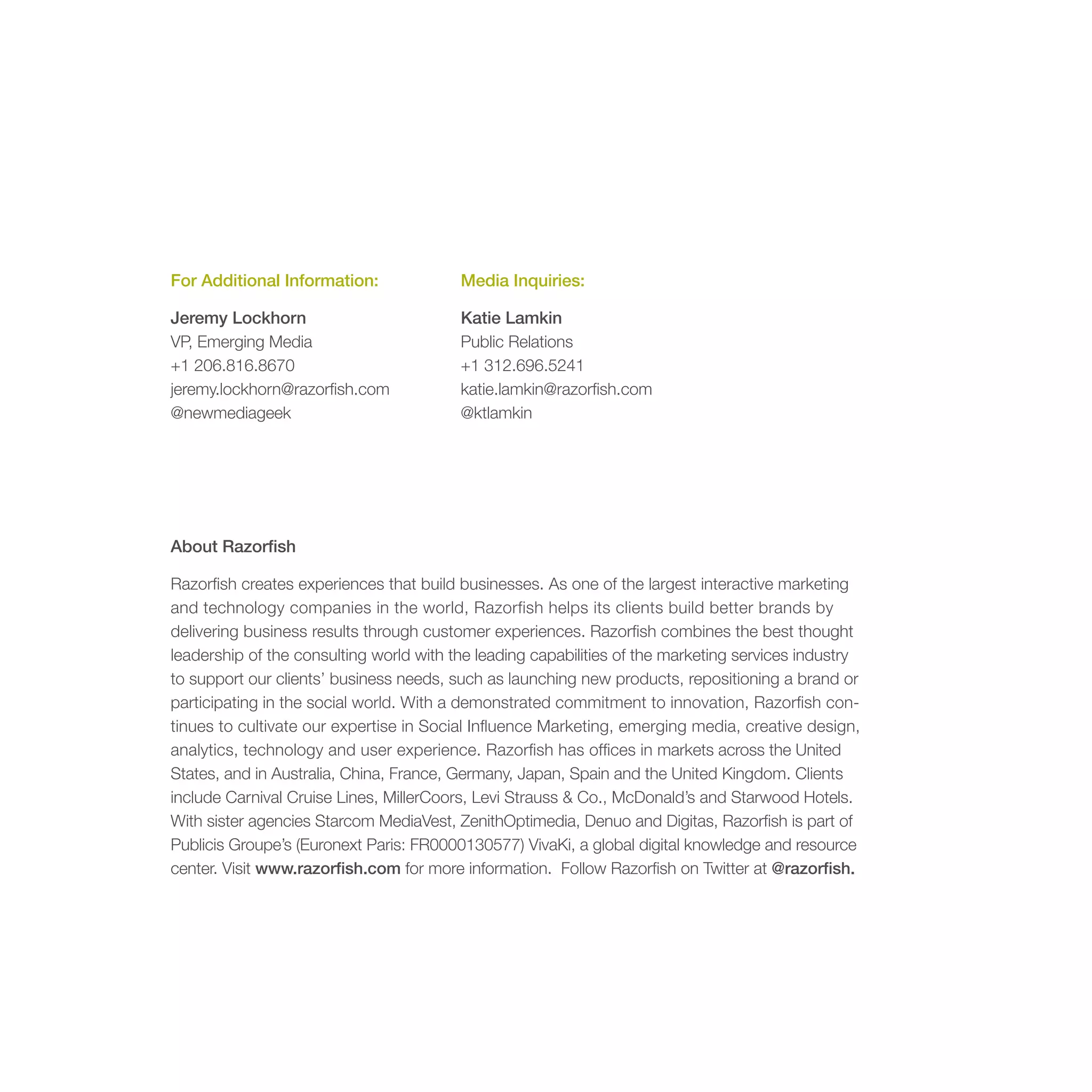 For Additional Information:              Media Inquiries:

Jeremy Lockhorn                          Katie Lamkin
VP, Emerging Media                       Public Relations
+1 206.816.8670                          +1 312.696.5241
jeremy.lockhorn@razorfish.com            katie.lamkin@razorfish.com
@newmediageek                            @ktlamkin




About Razorfish

Razorfish creates experiences that build businesses. As one of the largest interactive marketing
and technology companies in the world, Razorfish helps its clients build better brands by
delivering business results through customer experiences. Razorfish combines the best thought
leadership of the consulting world with the leading capabilities of the marketing services industry
to support our clients’ business needs, such as launching new products, repositioning a brand or
participating in the social world. With a demonstrated commitment to innovation, Razorfish con-
tinues to cultivate our expertise in Social Influence Marketing, emerging media, creative design,
analytics, technology and user experience. Razorfish has offices in markets across the United
States, and in Australia, China, France, Germany, Japan, Spain and the United Kingdom. Clients
include Carnival Cruise Lines, MillerCoors, Levi Strauss & Co., McDonald’s and Starwood Hotels.
With sister agencies Starcom MediaVest, ZenithOptimedia, Denuo and Digitas, Razorfish is part of
Publicis Groupe’s (Euronext Paris: FR0000130577) VivaKi, a global digital knowledge and resource
center. Visit www.razorfish.com for more information. Follow Razorfish on Twitter at @razorfish.
 