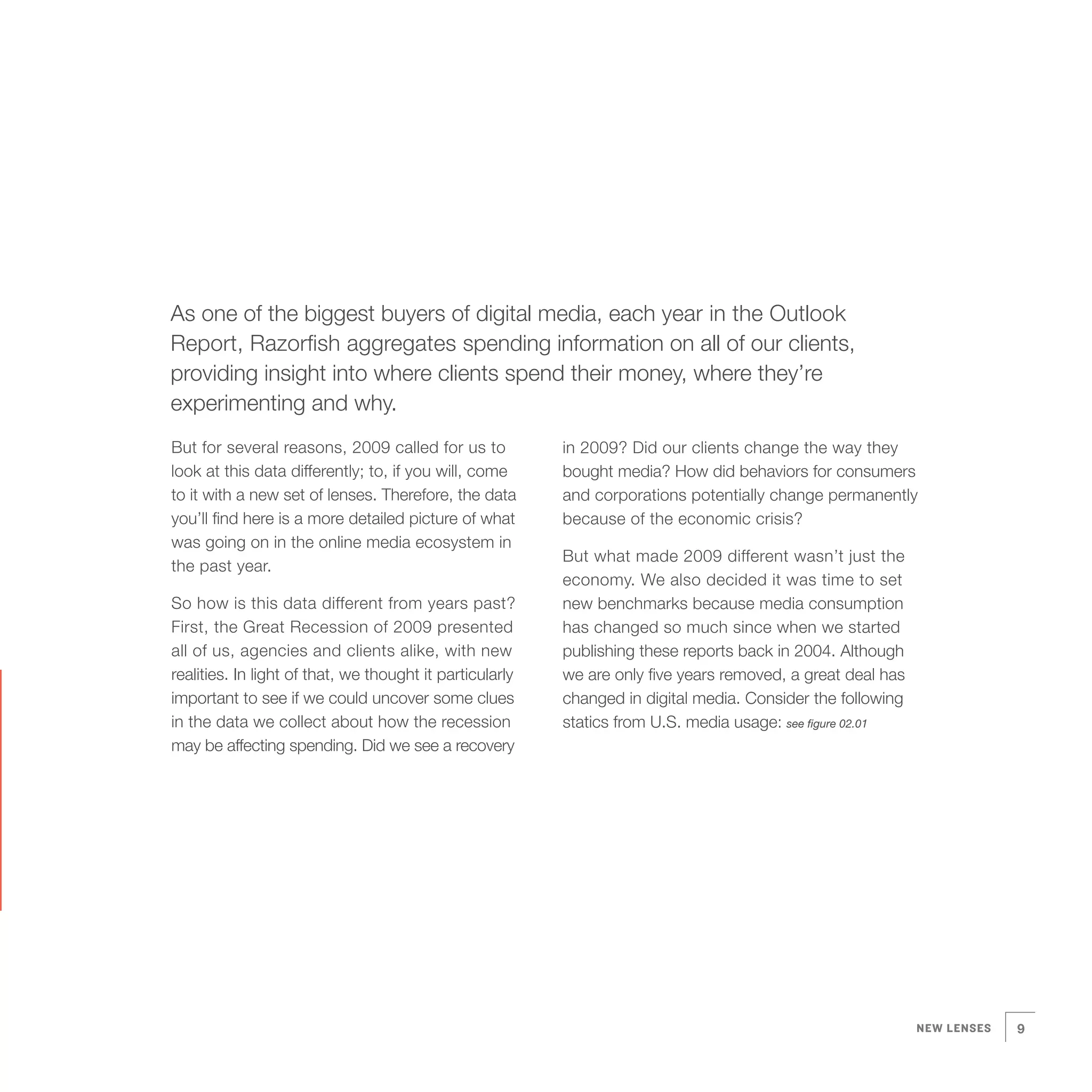 As one of the biggest buyers of digital media, each year in the Outlook
Report, Razorfish aggregates spending information on all of our clients,
providing insight into where clients spend their money, where they’re
experimenting and why.
But for several reasons, 2009 called for us to            in 2009? Did our clients change the way they
look at this data differently; to, if you will, come      bought media? How did behaviors for consumers
to it with a new set of lenses. Therefore, the data       and corporations potentially change permanently
you’ll find here is a more detailed picture of what       because of the economic crisis?
was going on in the online media ecosystem in
                                                          But what made 2009 different wasn’t just the
the past year.
                                                          economy. We also decided it was time to set
So how is this data different from years past?            new benchmarks because media consumption
First, the Great Recession of 2009 presented              has changed so much since when we started
all of us, agencies and clients alike, with new           publishing these reports back in 2004. Although
realities. In light of that, we thought it particularly   we are only five years removed, a great deal has
important to see if we could uncover some clues           changed in digital media. Consider the following
in the data we collect about how the recession            statics from U.S. media usage: see figure 02.01
may be affecting spending. Did we see a recovery




                                                                                                             NEW LENSES   9
 