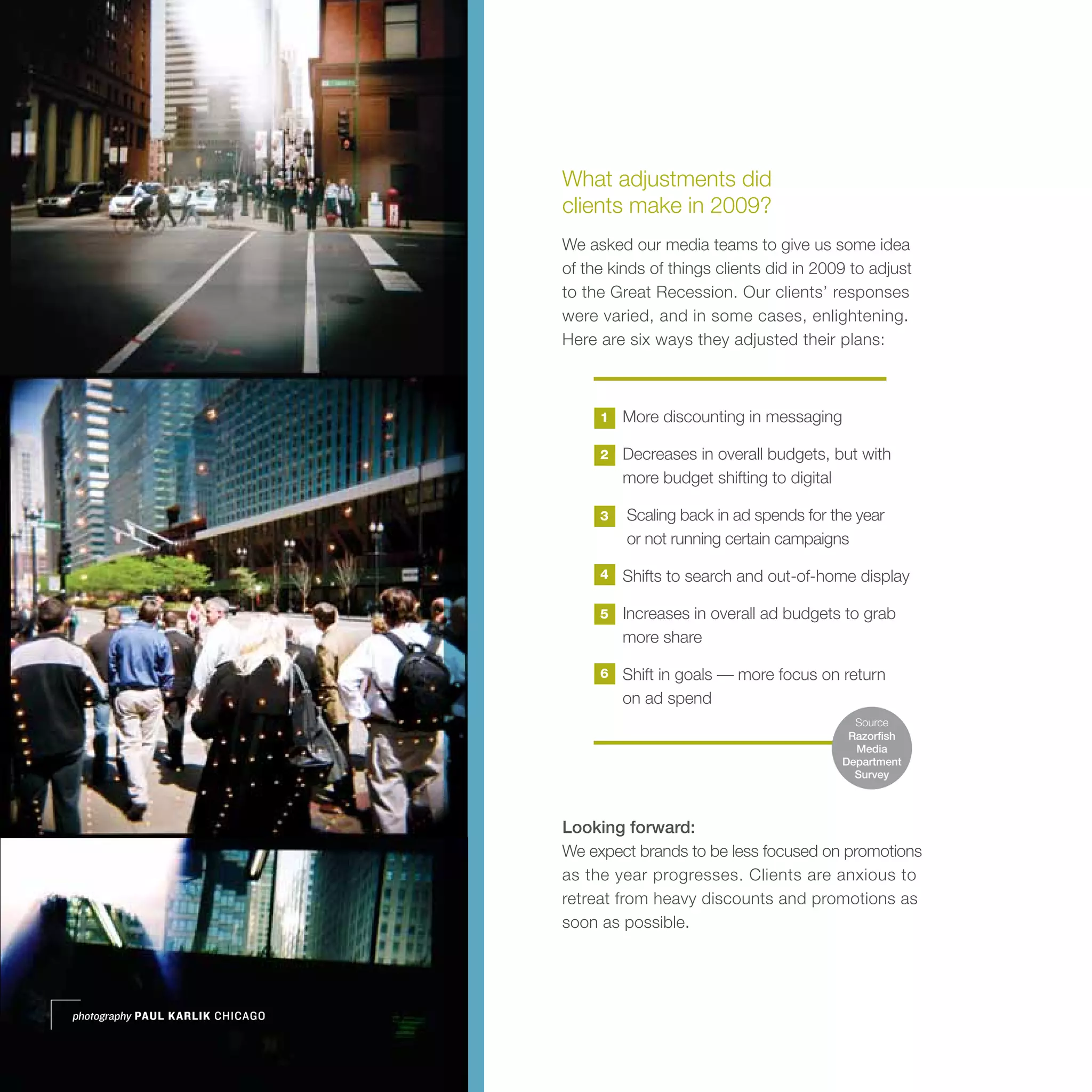 What adjustments did
                                  clients make in 2009?
                                  We asked our media teams to give us some idea
                                  of the kinds of things clients did in 2009 to adjust
                                  to the Great Recession. Our clients’ responses
                                  were varied, and in some cases, enlightening.
                                  Here are six ways they adjusted their plans:



                                       1   More discounting in messaging

                                       2   Decreases in overall budgets, but with
                                           more budget shifting to digital

                                       3   Scaling back in ad spends for the year
                                           or not running certain campaigns

                                       4   Shifts to search and out-of-home display

                                       5   Increases in overall ad budgets to grab
                                           more share

                                       6   Shift in goals — more focus on return
                                           on ad spend
                                                                             Source
                                                                            Razorfish
                                                                             Media
                                                                           Department
                                                                             Survey




                                  Looking forward:
                                  We expect brands to be less focused on promotions
                                  as the year progresses. Clients are anxious to
                                  retreat from heavy discounts and promotions as
                                  soon as possible.




photography PAUL KARLIK CHICAGO
 