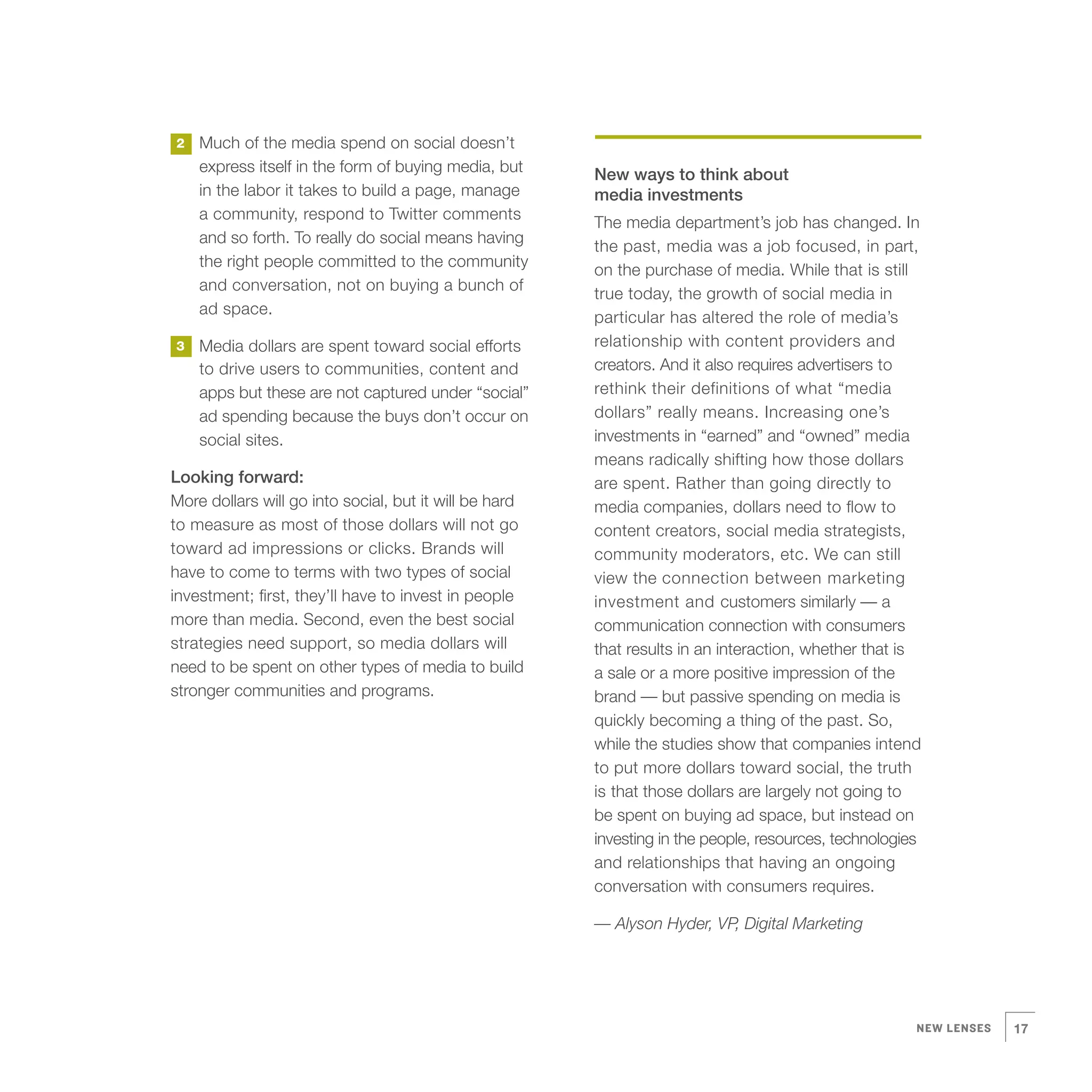 2   Much of the media spend on social doesn’t
    express itself in the form of buying media, but     New ways to think about
    in the labor it takes to build a page, manage       media investments
    a community, respond to Twitter comments
                                                        The media department’s job has changed. In
    and so forth. To really do social means having
                                                        the past, media was a job focused, in part,
    the right people committed to the community
                                                        on the purchase of media. While that is still
    and conversation, not on buying a bunch of
                                                        true today, the growth of social media in
    ad space.
                                                        particular has altered the role of media’s
3   Media dollars are spent toward social efforts       relationship with content providers and
    to drive users to communities, content and          creators. And it also requires advertisers to
    apps but these are not captured under “social”      rethink their definitions of what “media
    ad spending because the buys don’t occur on         dollars” really means. Increasing one’s
    social sites.                                       investments in “earned” and “owned” media
                                                        means radically shifting how those dollars
Looking forward:                                        are spent. Rather than going directly to
More dollars will go into social, but it will be hard   media companies, dollars need to flow to
to measure as most of those dollars will not go         content creators, social media strategists,
toward ad impressions or clicks. Brands will            community moderators, etc. We can still
have to come to terms with two types of social          view the connection between marketing
investment; first, they’ll have to invest in people     investment and customers similarly — a
more than media. Second, even the best social           communication connection with consumers
strategies need support, so media dollars will          that results in an interaction, whether that is
need to be spent on other types of media to build       a sale or a more positive impression of the
stronger communities and programs.                      brand — but passive spending on media is
                                                        quickly becoming a thing of the past. So,
                                                        while the studies show that companies intend
                                                        to put more dollars toward social, the truth
                                                        is that those dollars are largely not going to
                                                        be spent on buying ad space, but instead on
                                                        investing in the people, resources, technologies
                                                        and relationships that having an ongoing
                                                        conversation with consumers requires.

                                                        — Alyson Hyder, VP, Digital Marketing




                                                                                                       NEW LENSES   17
 