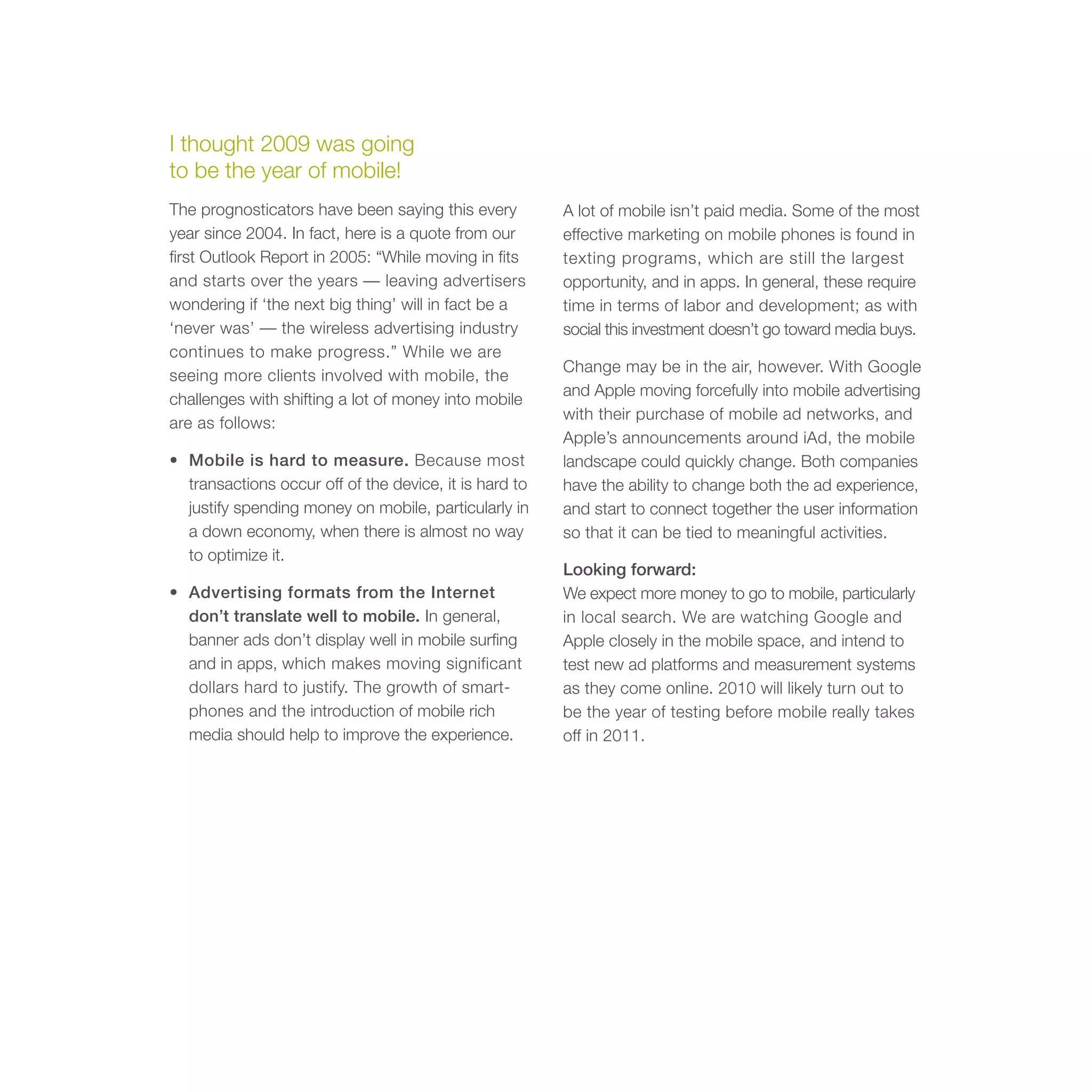 I thought 2009 was going
to be the year of mobile!
The prognosticators have been saying this every         A lot of mobile isn’t paid media. Some of the most
year since 2004. In fact, here is a quote from our      effective marketing on mobile phones is found in
first Outlook Report in 2005: “While moving in fits     texting programs, which are still the largest
and starts over the years — leaving advertisers         opportunity, and in apps. In general, these require
wondering if ‘the next big thing’ will in fact be a     time in terms of labor and development; as with
‘never was’ — the wireless advertising industry         social this investment doesn’t go toward media buys.
continues to make progress.” While we are
                                                        Change may be in the air, however. With Google
seeing more clients involved with mobile, the
                                                        and Apple moving forcefully into mobile advertising
challenges with shifting a lot of money into mobile
                                                        with their purchase of mobile ad networks, and
are as follows:
                                                        Apple’s announcements around iAd, the mobile
• Mobile is hard to measure. Because most               landscape could quickly change. Both companies
  transactions occur off of the device, it is hard to   have the ability to change both the ad experience,
  justify spending money on mobile, particularly in     and start to connect together the user information
  a down economy, when there is almost no way           so that it can be tied to meaningful activities.
  to optimize it.
                                                        Looking forward:
• Advertising formats from the Internet                 We expect more money to go to mobile, particularly
  don’t translate well to mobile. In general,           in local search. We are watching Google and
  banner ads don’t display well in mobile surfing       Apple closely in the mobile space, and intend to
  and in apps, which makes moving significant           test new ad platforms and measurement systems
  dollars hard to justify. The growth of smart-         as they come online. 2010 will likely turn out to
  phones and the introduction of mobile rich            be the year of testing before mobile really takes
  media should help to improve the experience.          off in 2011.
 