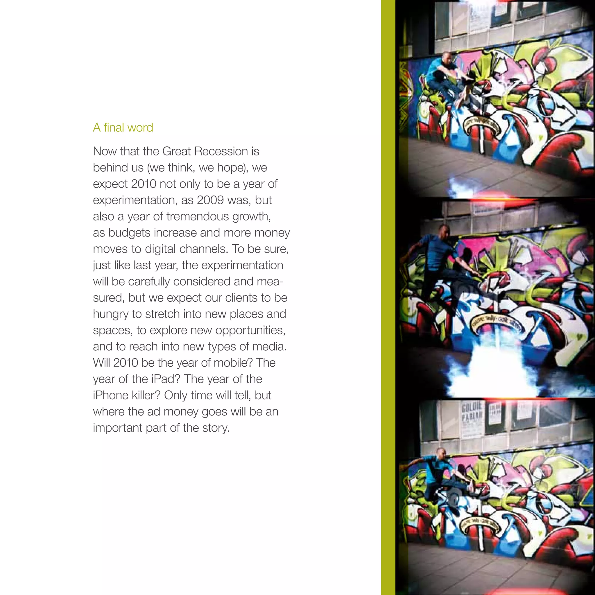 A final word
Now that the Great Recession is
behind us (we think, we hope), we
expect 2010 not only to be a year of
experimentation, as 2009 was, but
also a year of tremendous growth,
as budgets increase and more money
moves to digital channels. To be sure,
just like last year, the experimentation
will be carefully considered and mea-
sured, but we expect our clients to be
hungry to stretch into new places and
spaces, to explore new opportunities,
and to reach into new types of media.
Will 2010 be the year of mobile? The
year of the iPad? The year of the
iPhone killer? Only time will tell, but
where the ad money goes will be an
important part of the story.
 