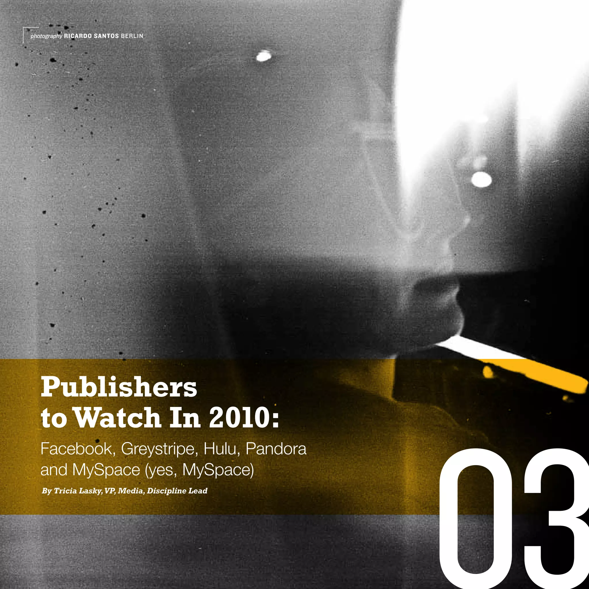 photography RICARDO SANTOS BERLIN




  Publishers
  to Watch In 2010:




                                                 03
  Facebook, Greystripe, Hulu, Pandora
  and MySpace (yes, MySpace)
   By Tricia Lasky, VP, Media, Discipline Lead
 