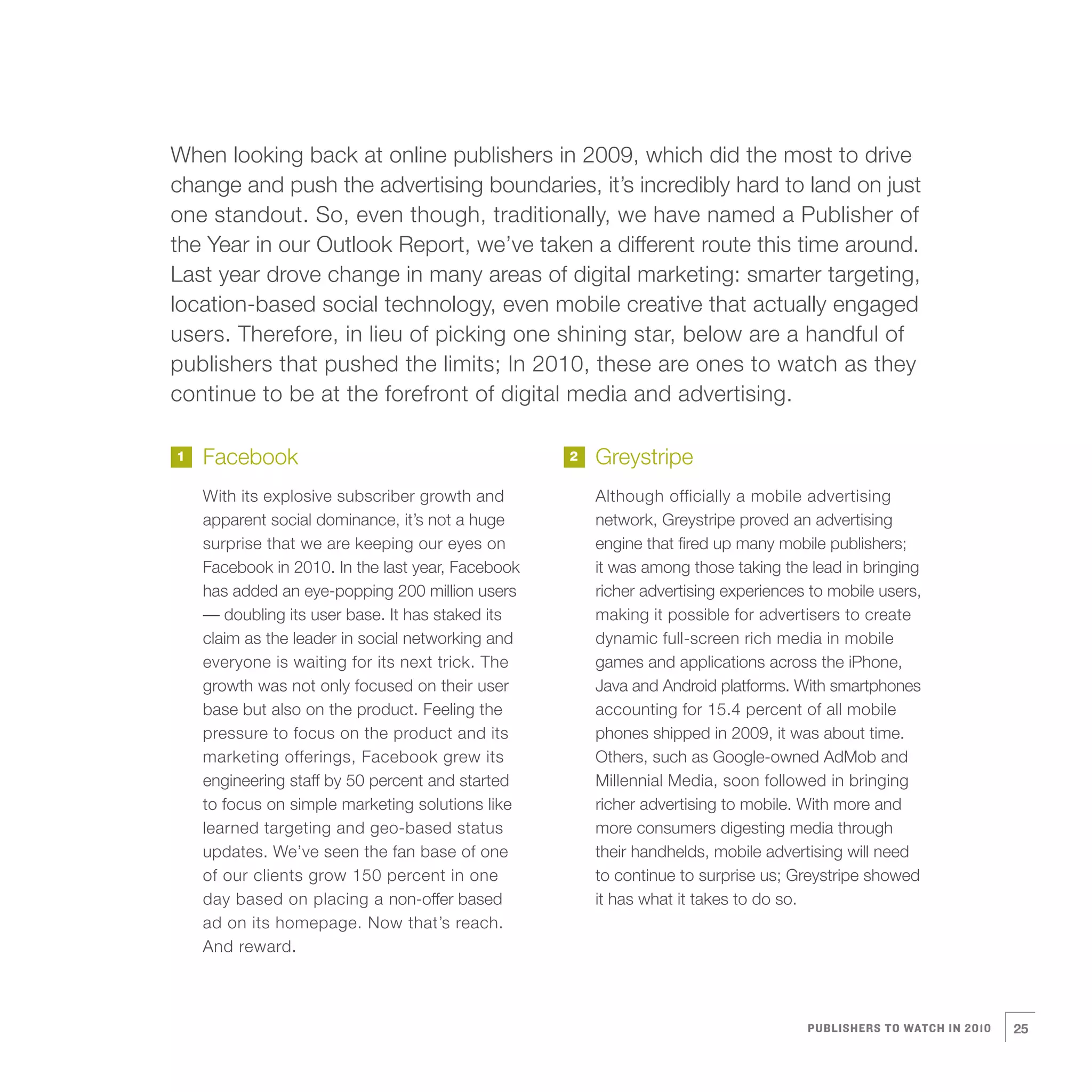 When looking back at online publishers in 2009, which did the most to drive
    change and push the advertising boundaries, it’s incredibly hard to land on just
    one standout. So, even though, traditionally, we have named a Publisher of
    the Year in our Outlook Report, we’ve taken a different route this time around.
    Last year drove change in many areas of digital marketing: smarter targeting,
    location-based social technology, even mobile creative that actually engaged
    users. Therefore, in lieu of picking one shining star, below are a handful of
    publishers that pushed the limits; In 2010, these are ones to watch as they
    continue to be at the forefront of digital media and advertising.

    1   Facebook                                       2   Greystripe
        With its explosive subscriber growth and           Although officially a mobile advertising
        apparent social dominance, it’s not a huge         network, Greystripe proved an advertising
        surprise that we are keeping our eyes on           engine that fired up many mobile publishers;
        Facebook in 2010. In the last year, Facebook       it was among those taking the lead in bringing
        has added an eye-popping 200 million users         richer advertising experiences to mobile users,
        — doubling its user base. It has staked its        making it possible for advertisers to create
        claim as the leader in social networking and       dynamic full-screen rich media in mobile
        everyone is waiting for its next trick. The        games and applications across the iPhone,
        growth was not only focused on their user          Java and Android platforms. With smartphones
        base but also on the product. Feeling the          accounting for 15.4 percent of all mobile
        pressure to focus on the product and its           phones shipped in 2009, it was about time.
        marketing offerings, Facebook grew its             Others, such as Google-owned AdMob and
        engineering staff by 50 percent and started        Millennial Media, soon followed in bringing




3
        to focus on simple marketing solutions like        richer advertising to mobile. With more and
        learned targeting and geo-based status             more consumers digesting media through
        updates. We’ve seen the fan base of one            their handhelds, mobile advertising will need
        of our clients grow 150 percent in one             to continue to surprise us; Greystripe showed
        day based on placing a non-offer based             it has what it takes to do so.
        ad on its homepage. Now that’s reach.
        And reward.



                                                                                         PUBLISHERS TO WATCH IN 2010   25
 