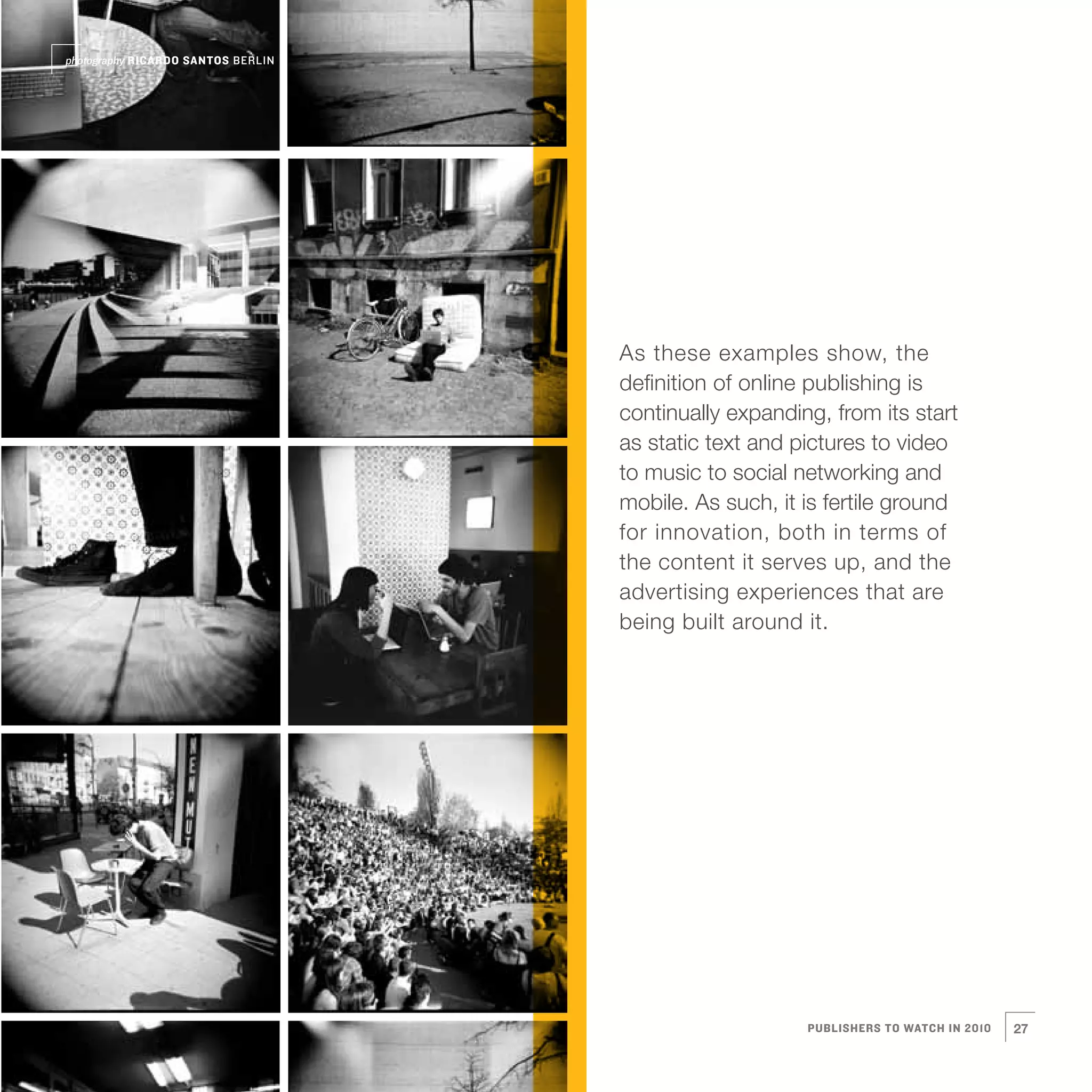 photography RICARDO SANTOS BERLIN




                                    As these examples show, the
                                    definition of online publishing is
                                    continually expanding, from its start
                                    as static text and pictures to video
                                    to music to social networking and
                                    mobile. As such, it is fertile ground
                                    for innovation, both in terms of
                                    the content it serves up, and the
                                    advertising experiences that are
                                    being built around it.




                                                        PUBLISHERS TO WATCH IN 2010   27
 