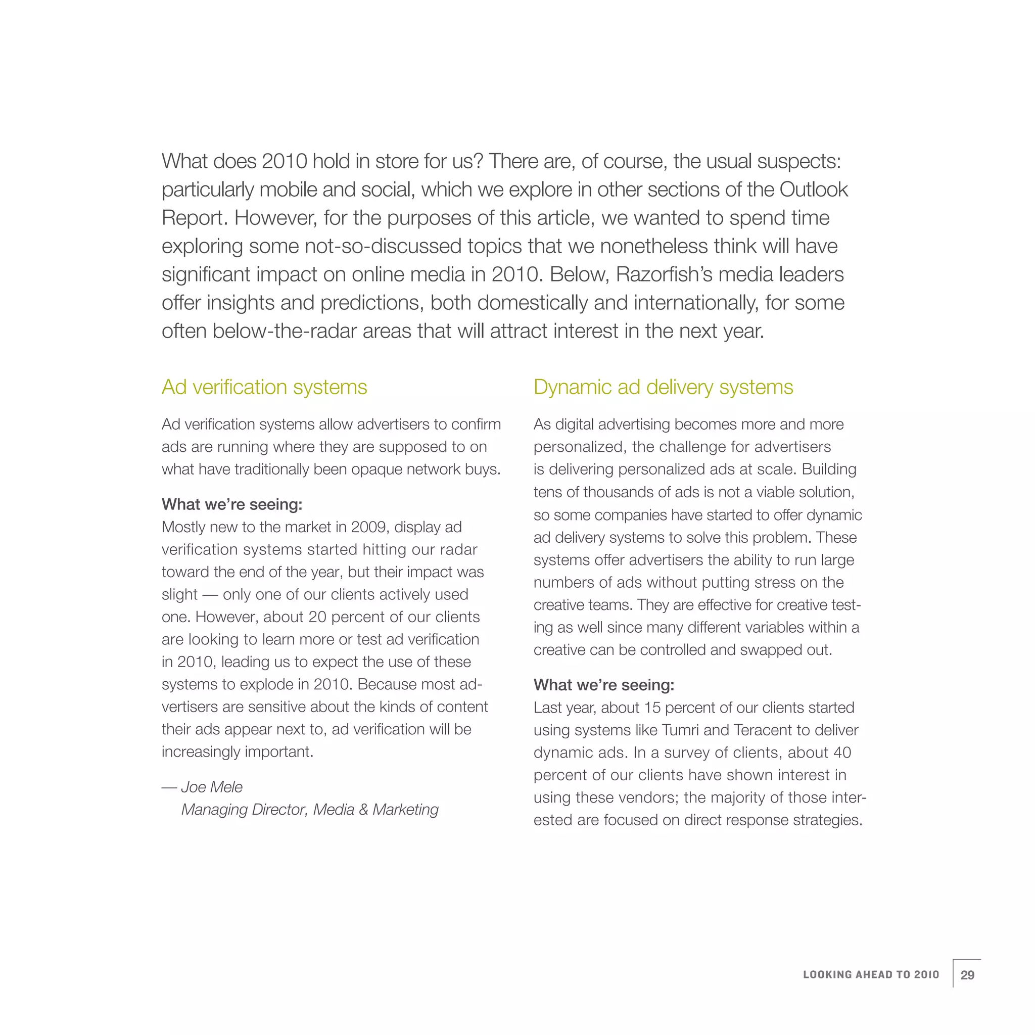 4   What does 2010 hold in store for us? There are, of course, the usual suspects:
    particularly mobile and social, which we explore in other sections of the Outlook
    Report. However, for the purposes of this article, we wanted to spend time
    exploring some not-so-discussed topics that we nonetheless think will have
    significant impact on online media in 2010. Below, Razorfish’s media leaders
    offer insights and predictions, both domestically and internationally, for some
    often below-the-radar areas that will attract interest in the next year.

    Ad verification systems                                Dynamic ad delivery systems
    Ad verification systems allow advertisers to confirm   As digital advertising becomes more and more
    ads are running where they are supposed to on          personalized, the challenge for advertisers
    what have traditionally been opaque network buys.      is delivering personalized ads at scale. Building
                                                           tens of thousands of ads is not a viable solution,
    What we’re seeing:
                                                           so some companies have started to offer dynamic
    Mostly new to the market in 2009, display ad
                                                           ad delivery systems to solve this problem. These
    verification systems started hitting our radar
                                                           systems offer advertisers the ability to run large
    toward the end of the year, but their impact was
                                                           numbers of ads without putting stress on the
    slight — only one of our clients actively used
                                                           creative teams. They are effective for creative test-
    one. However, about 20 percent of our clients
                                                           ing as well since many different variables within a
    are looking to learn more or test ad verification
                                                           creative can be controlled and swapped out.
    in 2010, leading us to expect the use of these
    systems to explode in 2010. Because most ad-           What we’re seeing:
    vertisers are sensitive about the kinds of content     Last year, about 15 percent of our clients started
    their ads appear next to, ad verification will be      using systems like Tumri and Teracent to deliver
    increasingly important.                                dynamic ads. In a survey of clients, about 40
                                                           percent of our clients have shown interest in
    — Joe Mele
                                                           using these vendors; the majority of those inter-
      Managing Director, Media & Marketing
                                                           ested are focused on direct response strategies.




                                                                                                      LOOKING AHEAD TO 2010   29
 