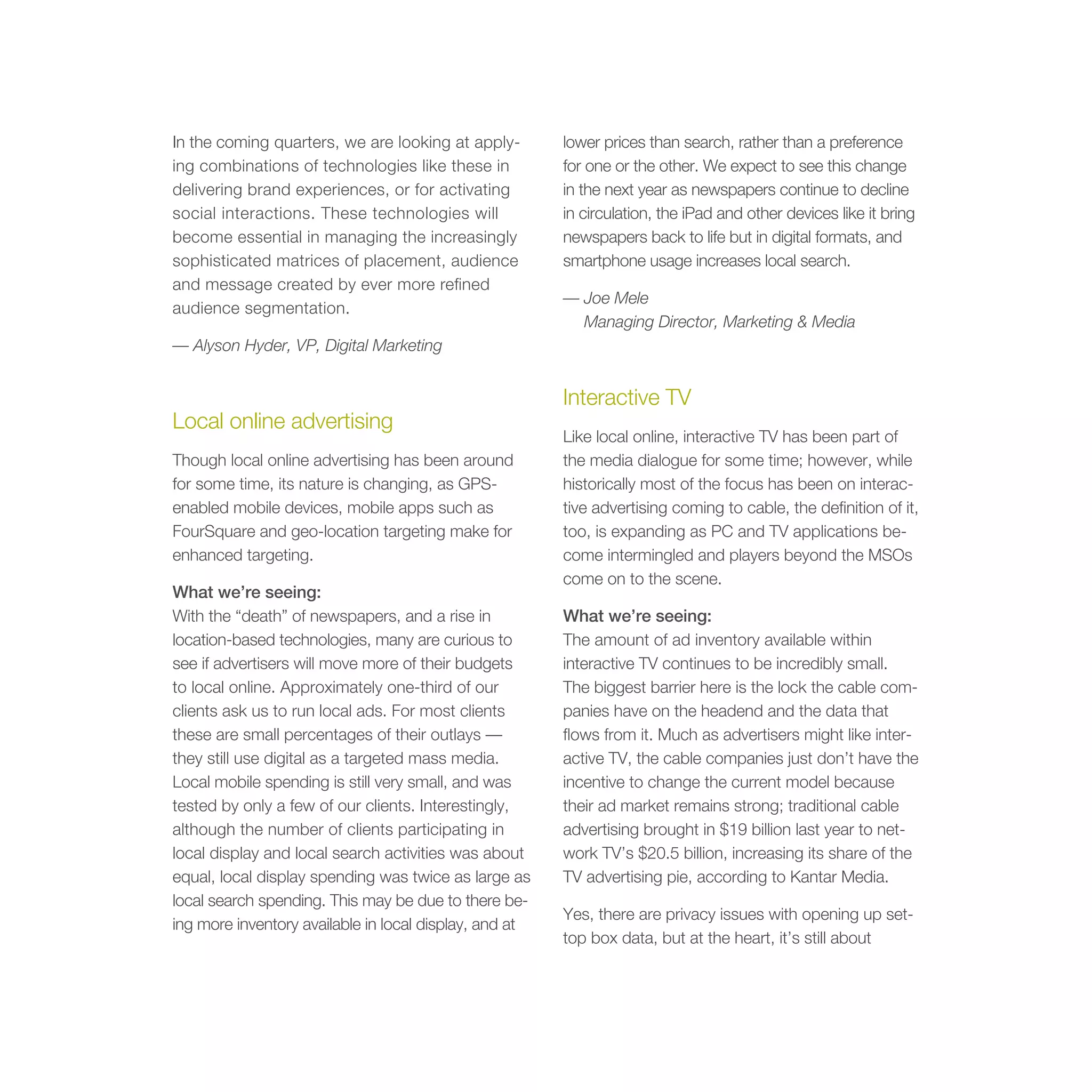 In the coming quarters, we are looking at apply-        lower prices than search, rather than a preference
ing combinations of technologies like these in          for one or the other. We expect to see this change
delivering brand experiences, or for activating         in the next year as newspapers continue to decline
social interactions. These technologies will            in circulation, the iPad and other devices like it bring
become essential in managing the increasingly           newspapers back to life but in digital formats, and
sophisticated matrices of placement, audience           smartphone usage increases local search.
and message created by ever more refined
                                                        — Joe Mele
audience segmentation.
                                                          Managing Director, Marketing & Media
— Alyson Hyder, VP, Digital Marketing


                                                        Interactive TV
Local online advertising
                                                        Like local online, interactive TV has been part of
Though local online advertising has been around         the media dialogue for some time; however, while
for some time, its nature is changing, as GPS-          historically most of the focus has been on interac-
enabled mobile devices, mobile apps such as             tive advertising coming to cable, the definition of it,
FourSquare and geo-location targeting make for          too, is expanding as PC and TV applications be-
enhanced targeting.                                     come intermingled and players beyond the MSOs
                                                        come on to the scene.
What we’re seeing:
With the “death” of newspapers, and a rise in           What we’re seeing:
location-based technologies, many are curious to        The amount of ad inventory available within
see if advertisers will move more of their budgets      interactive TV continues to be incredibly small.
to local online. Approximately one-third of our         The biggest barrier here is the lock the cable com-
clients ask us to run local ads. For most clients       panies have on the headend and the data that
these are small percentages of their outlays —          flows from it. Much as advertisers might like inter-
they still use digital as a targeted mass media.        active TV, the cable companies just don’t have the
Local mobile spending is still very small, and was      incentive to change the current model because
tested by only a few of our clients. Interestingly,     their ad market remains strong; traditional cable
although the number of clients participating in         advertising brought in $19 billion last year to net-
local display and local search activities was about     work TV’s $20.5 billion, increasing its share of the
equal, local display spending was twice as large as     TV advertising pie, according to Kantar Media.
local search spending. This may be due to there be-
                                                        Yes, there are privacy issues with opening up set-
ing more inventory available in local display, and at
                                                        top box data, but at the heart, it’s still about
 