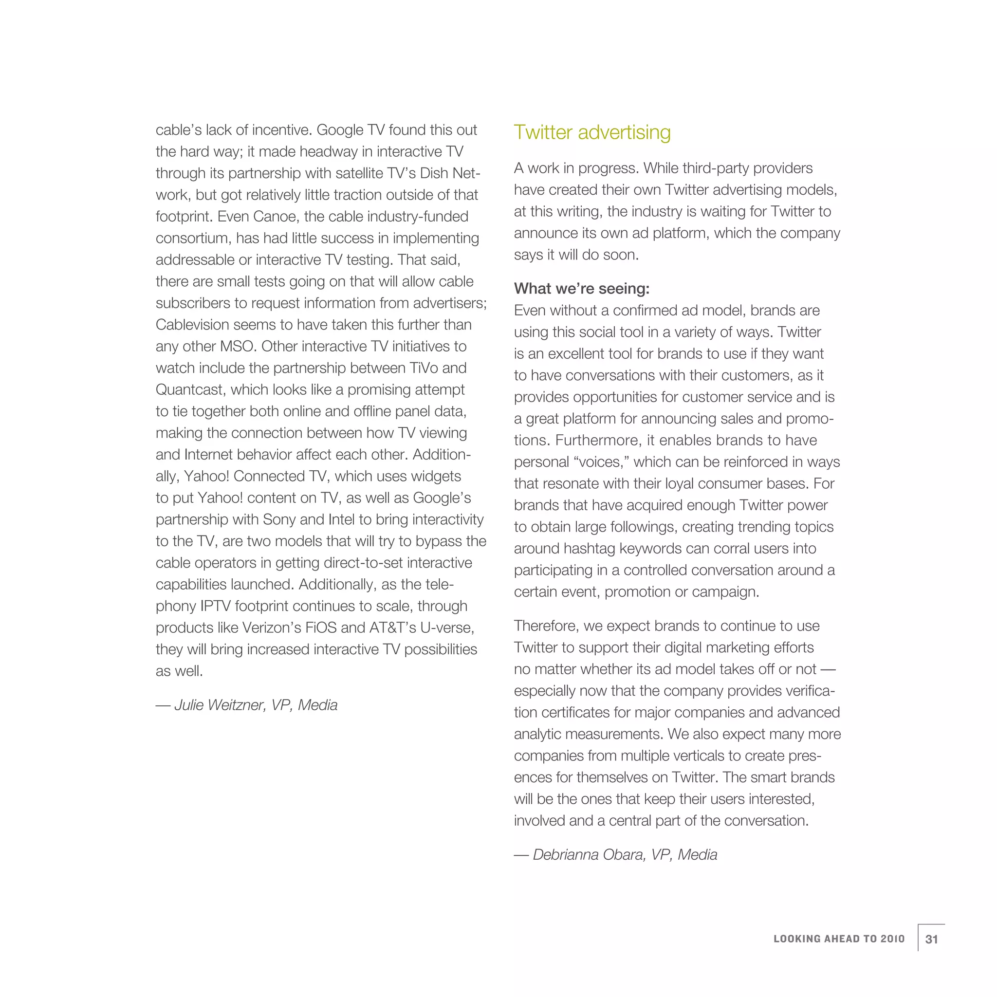 cable’s lack of incentive. Google TV found this out        Twitter advertising
the hard way; it made headway in interactive TV
through its partnership with satellite TV’s Dish Net-      A work in progress. While third-party providers
work, but got relatively little traction outside of that   have created their own Twitter advertising models,
footprint. Even Canoe, the cable industry-funded           at this writing, the industry is waiting for Twitter to
consortium, has had little success in implementing         announce its own ad platform, which the company
addressable or interactive TV testing. That said,          says it will do soon.
there are small tests going on that will allow cable       What we’re seeing:
subscribers to request information from advertisers;       Even without a confirmed ad model, brands are
Cablevision seems to have taken this further than          using this social tool in a variety of ways. Twitter
any other MSO. Other interactive TV initiatives to         is an excellent tool for brands to use if they want
watch include the partnership between TiVo and             to have conversations with their customers, as it
Quantcast, which looks like a promising attempt            provides opportunities for customer service and is
to tie together both online and offline panel data,        a great platform for announcing sales and promo-
making the connection between how TV viewing               tions. Furthermore, it enables brands to have
and Internet behavior affect each other. Addition-         personal “voices,” which can be reinforced in ways
ally, Yahoo! Connected TV, which uses widgets              that resonate with their loyal consumer bases. For
to put Yahoo! content on TV, as well as Google’s           brands that have acquired enough Twitter power
partnership with Sony and Intel to bring interactivity     to obtain large followings, creating trending topics
to the TV, are two models that will try to bypass the      around hashtag keywords can corral users into
cable operators in getting direct-to-set interactive       participating in a controlled conversation around a
capabilities launched. Additionally, as the tele-          certain event, promotion or campaign.
phony IPTV footprint continues to scale, through
products like Verizon’s FiOS and AT&T’s U-verse,           Therefore, we expect brands to continue to use
they will bring increased interactive TV possibilities     Twitter to support their digital marketing efforts
as well.                                                   no matter whether its ad model takes off or not —
                                                           especially now that the company provides verifica-
— Julie Weitzner, VP, Media                                tion certificates for major companies and advanced
                                                           analytic measurements. We also expect many more
                                                           companies from multiple verticals to create pres-
                                                           ences for themselves on Twitter. The smart brands
                                                           will be the ones that keep their users interested,
                                                           involved and a central part of the conversation.

                                                           — Debrianna Obara, VP, Media




                                                                                                      LOOKING AHEAD TO 2010   31
 