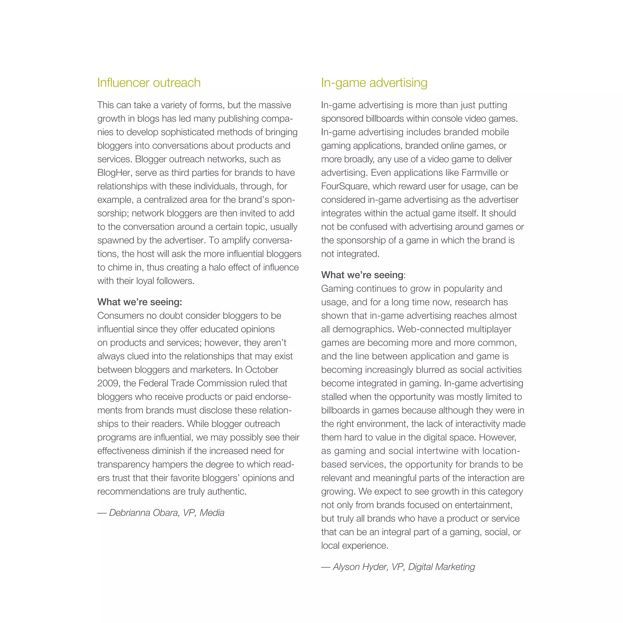 Influencer outreach                                      In-game advertising
This can take a variety of forms, but the massive        In-game advertising is more than just putting
growth in blogs has led many publishing compa-           sponsored billboards within console video games.
nies to develop sophisticated methods of bringing        In-game advertising includes branded mobile
bloggers into conversations about products and           gaming applications, branded online games, or
services. Blogger outreach networks, such as             more broadly, any use of a video game to deliver
BlogHer, serve as third parties for brands to have       advertising. Even applications like Farmville or
relationships with these individuals, through, for       FourSquare, which reward user for usage, can be
example, a centralized area for the brand’s spon-        considered in-game advertising as the advertiser
sorship; network bloggers are then invited to add        integrates within the actual game itself. It should
to the conversation around a certain topic, usually      not be confused with advertising around games or
spawned by the advertiser. To amplify conversa-          the sponsorship of a game in which the brand is
tions, the host will ask the more influential bloggers   not integrated.
to chime in, thus creating a halo effect of influence
                                                         What we’re seeing:
with their loyal followers.
                                                         Gaming continues to grow in popularity and
What we’re seeing:                                       usage, and for a long time now, research has
Consumers no doubt consider bloggers to be               shown that in-game advertising reaches almost
influential since they offer educated opinions           all demographics. Web-connected multiplayer
on products and services; however, they aren’t           games are becoming more and more common,
always clued into the relationships that may exist       and the line between application and game is
between bloggers and marketers. In October               becoming increasingly blurred as social activities
2009, the Federal Trade Commission ruled that            become integrated in gaming. In-game advertising
bloggers who receive products or paid endorse-           stalled when the opportunity was mostly limited to
ments from brands must disclose these relation-          billboards in games because although they were in
ships to their readers. While blogger outreach           the right environment, the lack of interactivity made
programs are influential, we may possibly see their      them hard to value in the digital space. However,
effectiveness diminish if the increased need for         as gaming and social intertwine with location-
transparency hampers the degree to which read-           based services, the opportunity for brands to be
ers trust that their favorite bloggers’ opinions and     relevant and meaningful parts of the interaction are
recommendations are truly authentic.                     growing. We expect to see growth in this category
                                                         not only from brands focused on entertainment,
— Debrianna Obara, VP, Media
                                                         but truly all brands who have a product or service
                                                         that can be an integral part of a gaming, social, or
                                                         local experience.

                                                         — Alyson Hyder, VP, Digital Marketing
 