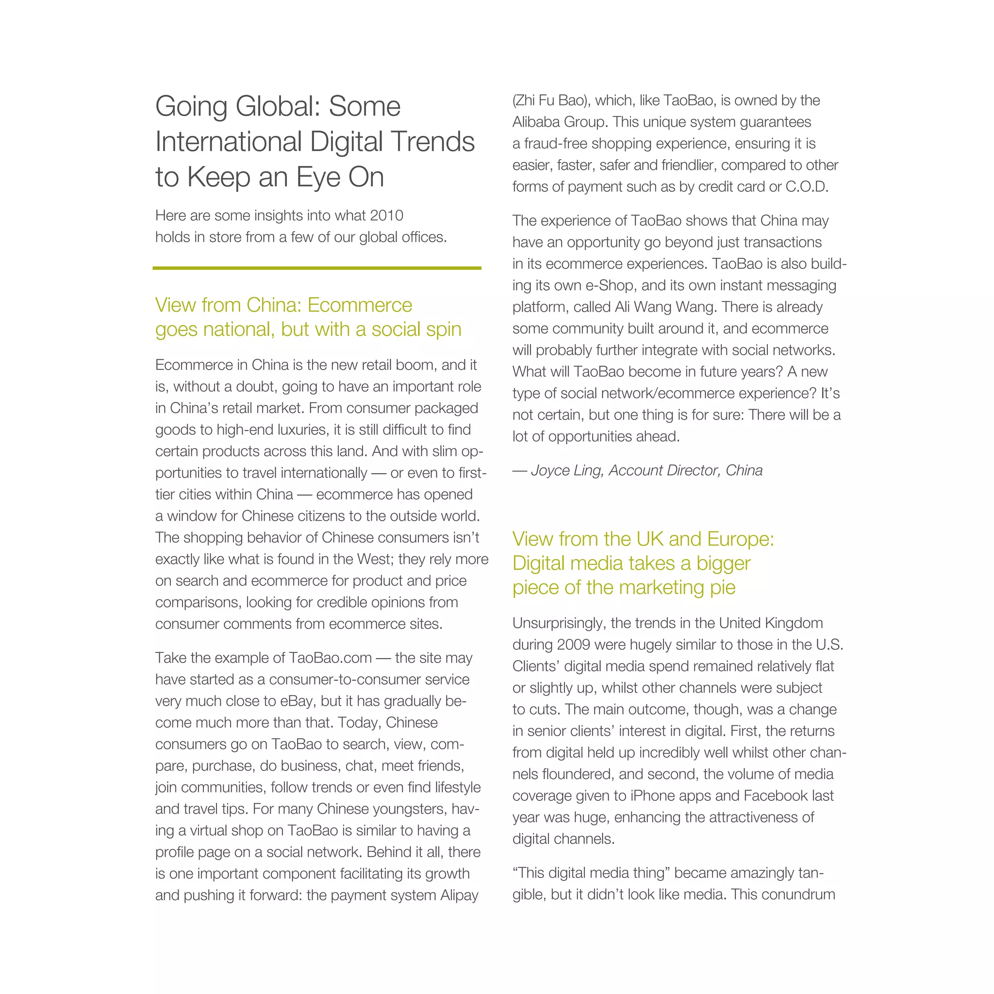 Going Global: Some                                          (Zhi Fu Bao), which, like TaoBao, is owned by the
                                                            Alibaba Group. This unique system guarantees
International Digital Trends                                a fraud-free shopping experience, ensuring it is
                                                            easier, faster, safer and friendlier, compared to other
to Keep an Eye On                                           forms of payment such as by credit card or C.O.D.
Here are some insights into what 2010                       The experience of TaoBao shows that China may
holds in store from a few of our global offices.            have an opportunity go beyond just transactions
                                                            in its ecommerce experiences. TaoBao is also build-
                                                            ing its own e-Shop, and its own instant messaging
View from China: Ecommerce                                  platform, called Ali Wang Wang. There is already
goes national, but with a social spin                       some community built around it, and ecommerce
                                                            will probably further integrate with social networks.
Ecommerce in China is the new retail boom, and it           What will TaoBao become in future years? A new
is, without a doubt, going to have an important role        type of social network/ecommerce experience? It’s
in China’s retail market. From consumer packaged            not certain, but one thing is for sure: There will be a
goods to high-end luxuries, it is still difficult to find   lot of opportunities ahead.
certain products across this land. And with slim op-
portunities to travel internationally — or even to first-   — Joyce Ling, Account Director, China
tier cities within China — ecommerce has opened
a window for Chinese citizens to the outside world.
The shopping behavior of Chinese consumers isn’t            View from the UK and Europe:
exactly like what is found in the West; they rely more      Digital media takes a bigger
on search and ecommerce for product and price
                                                            piece of the marketing pie
comparisons, looking for credible opinions from
consumer comments from ecommerce sites.                     Unsurprisingly, the trends in the United Kingdom
                                                            during 2009 were hugely similar to those in the U.S.
Take the example of TaoBao.com — the site may
                                                            Clients’ digital media spend remained relatively flat
have started as a consumer-to-consumer service
                                                            or slightly up, whilst other channels were subject
very much close to eBay, but it has gradually be-
                                                            to cuts. The main outcome, though, was a change
come much more than that. Today, Chinese
                                                            in senior clients’ interest in digital. First, the returns
consumers go on TaoBao to search, view, com-
                                                            from digital held up incredibly well whilst other chan-
pare, purchase, do business, chat, meet friends,
                                                            nels floundered, and second, the volume of media
join communities, follow trends or even find lifestyle
                                                            coverage given to iPhone apps and Facebook last
and travel tips. For many Chinese youngsters, hav-
                                                            year was huge, enhancing the attractiveness of
ing a virtual shop on TaoBao is similar to having a
                                                            digital channels.
profile page on a social network. Behind it all, there
is one important component facilitating its growth          “This digital media thing” became amazingly tan-
and pushing it forward: the payment system Alipay           gible, but it didn’t look like media. This conundrum
 