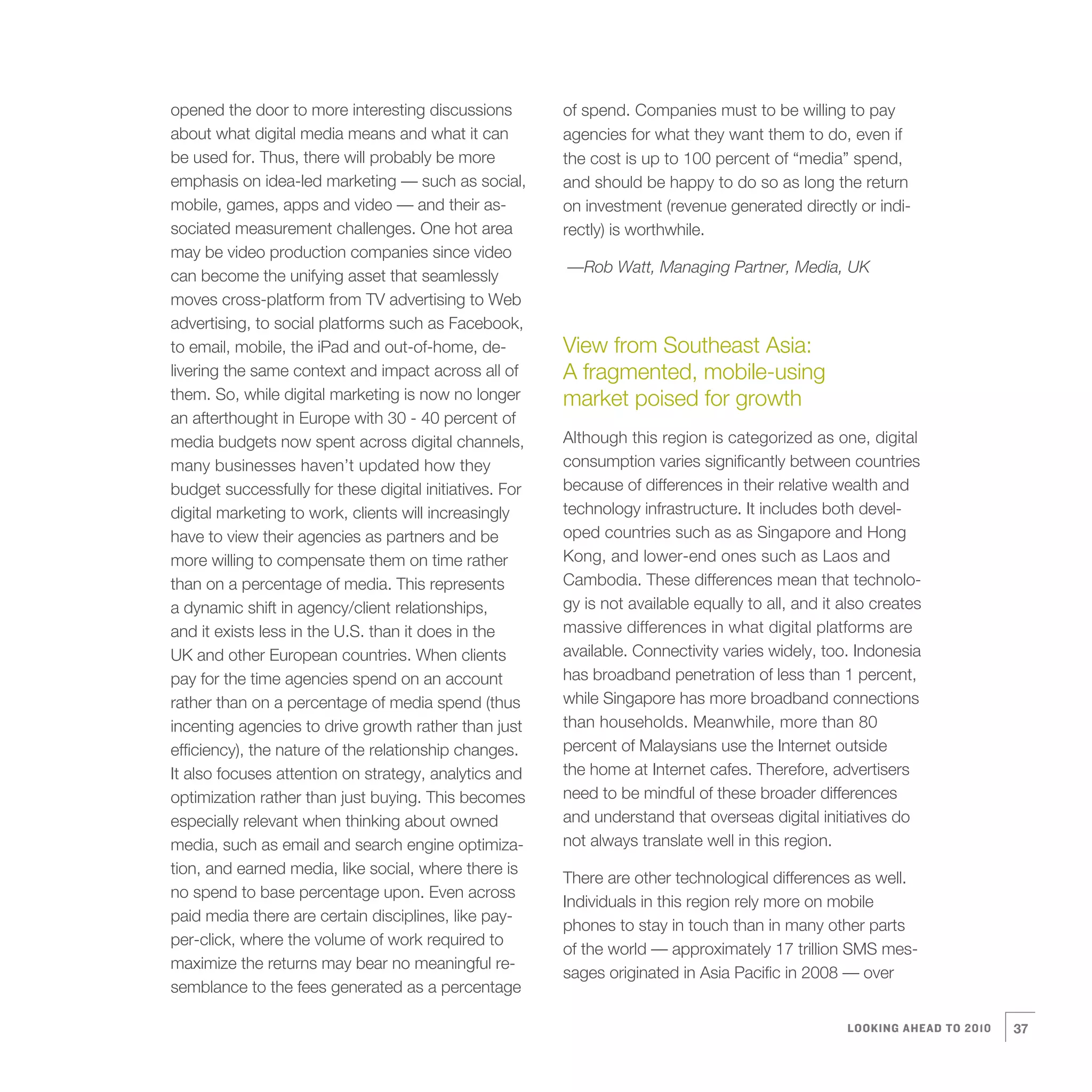 opened the door to more interesting discussions          of spend. Companies must to be willing to pay
about what digital media means and what it can           agencies for what they want them to do, even if
be used for. Thus, there will probably be more           the cost is up to 100 percent of “media” spend,
emphasis on idea-led marketing — such as social,         and should be happy to do so as long the return
mobile, games, apps and video — and their as-            on investment (revenue generated directly or indi-
sociated measurement challenges. One hot area            rectly) is worthwhile.
may be video production companies since video
                                                         —Rob Watt, Managing Partner, Media, UK
can become the unifying asset that seamlessly
moves cross-platform from TV advertising to Web
advertising, to social platforms such as Facebook,
to email, mobile, the iPad and out-of-home, de-          View from Southeast Asia:
livering the same context and impact across all of       A fragmented, mobile-using
them. So, while digital marketing is now no longer       market poised for growth
an afterthought in Europe with 30 - 40 percent of
media budgets now spent across digital channels,         Although this region is categorized as one, digital
many businesses haven’t updated how they                 consumption varies significantly between countries
budget successfully for these digital initiatives. For   because of differences in their relative wealth and
digital marketing to work, clients will increasingly     technology infrastructure. It includes both devel-
have to view their agencies as partners and be           oped countries such as as Singapore and Hong
more willing to compensate them on time rather           Kong, and lower-end ones such as Laos and
than on a percentage of media. This represents           Cambodia. These differences mean that technolo-
a dynamic shift in agency/client relationships,          gy is not available equally to all, and it also creates
and it exists less in the U.S. than it does in the       massive differences in what digital platforms are
UK and other European countries. When clients            available. Connectivity varies widely, too. Indonesia
pay for the time agencies spend on an account            has broadband penetration of less than 1 percent,
rather than on a percentage of media spend (thus         while Singapore has more broadband connections
incenting agencies to drive growth rather than just      than households. Meanwhile, more than 80
efficiency), the nature of the relationship changes.     percent of Malaysians use the Internet outside
It also focuses attention on strategy, analytics and     the home at Internet cafes. Therefore, advertisers
optimization rather than just buying. This becomes       need to be mindful of these broader differences
especially relevant when thinking about owned            and understand that overseas digital initiatives do
media, such as email and search engine optimiza-         not always translate well in this region.
tion, and earned media, like social, where there is
                                                         There are other technological differences as well.
no spend to base percentage upon. Even across
                                                         Individuals in this region rely more on mobile
paid media there are certain disciplines, like pay-
                                                         phones to stay in touch than in many other parts
per-click, where the volume of work required to
                                                         of the world — approximately 17 trillion SMS mes-
maximize the returns may bear no meaningful re-
                                                         sages originated in Asia Pacific in 2008 — over
semblance to the fees generated as a percentage

                                                                                                    LOOKING AHEAD TO 2010   37
 