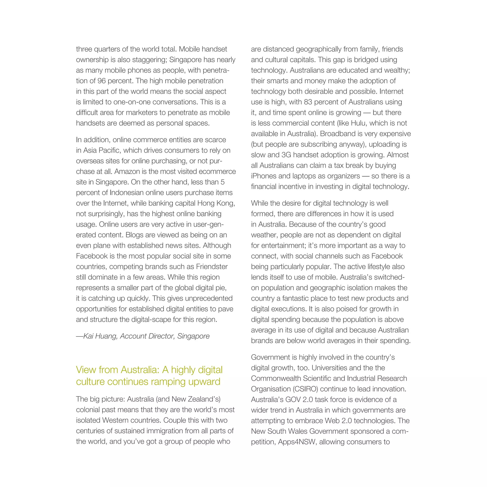 three quarters of the world total. Mobile handset        are distanced geographically from family, friends
ownership is also staggering; Singapore has nearly       and cultural capitals. This gap is bridged using
as many mobile phones as people, with penetra-           technology. Australians are educated and wealthy;
tion of 96 percent. The high mobile penetration          their smarts and money make the adoption of
in this part of the world means the social aspect        technology both desirable and possible. Internet
is limited to one-on-one conversations. This is a        use is high, with 83 percent of Australians using
difficult area for marketers to penetrate as mobile      it, and time spent online is growing — but there
handsets are deemed as personal spaces.                  is less commercial content (like Hulu, which is not
                                                         available in Australia). Broadband is very expensive
In addition, online commerce entities are scarce
                                                         (but people are subscribing anyway), uploading is
in Asia Pacific, which drives consumers to rely on
                                                         slow and 3G handset adoption is growing. Almost
overseas sites for online purchasing, or not pur-
                                                         all Australians can claim a tax break by buying
chase at all. Amazon is the most visited ecommerce
                                                         iPhones and laptops as organizers — so there is a
site in Singapore. On the other hand, less than 5
                                                         financial incentive in investing in digital technology.
percent of Indonesian online users purchase items
over the Internet, while banking capital Hong Kong,      While the desire for digital technology is well
not surprisingly, has the highest online banking         formed, there are differences in how it is used
usage. Online users are very active in user-gen-         in Australia. Because of the country’s good
erated content. Blogs are viewed as being on an          weather, people are not as dependent on digital
even plane with established news sites. Although         for entertainment; it’s more important as a way to
Facebook is the most popular social site in some         connect, with social channels such as Facebook
countries, competing brands such as Friendster           being particularly popular. The active lifestyle also
still dominate in a few areas. While this region         lends itself to use of mobile. Australia’s switched-
represents a smaller part of the global digital pie,     on population and geographic isolation makes the
it is catching up quickly. This gives unprecedented      country a fantastic place to test new products and
opportunities for established digital entities to pave   digital executions. It is also poised for growth in
and structure the digital-scape for this region.         digital spending because the population is above
                                                         average in its use of digital and because Australian
—Kai Huang, Account Director, Singapore
                                                         brands are below world averages in their spending.

                                                         Government is highly involved in the country’s
View from Australia: A highly digital                    digital growth, too. Universities and the the
                                                         Commonwealth Scientific and Industrial Research
culture continues ramping upward
                                                         Organisation (CSIRO) continue to lead innovation.
The big picture: Australia (and New Zealand’s)           Australia’s GOV 2.0 task force is evidence of a
colonial past means that they are the world’s most       wider trend in Australia in which governments are
isolated Western countries. Couple this with two         attempting to embrace Web 2.0 technologies. The
centuries of sustained immigration from all parts of     New South Wales Government sponsored a com-
the world, and you’ve got a group of people who          petition, Apps4NSW, allowing consumers to
 