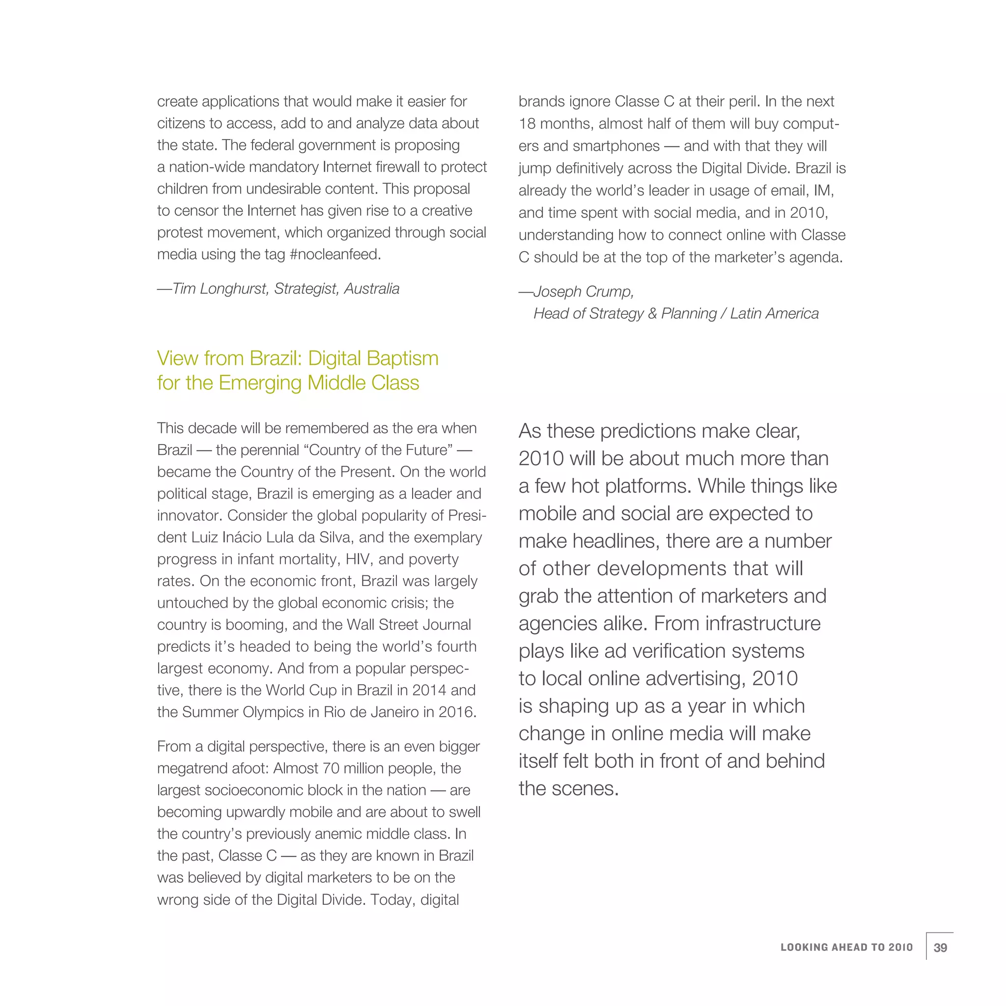 create applications that would make it easier for      brands ignore Classe C at their peril. In the next
citizens to access, add to and analyze data about      18 months, almost half of them will buy comput-
the state. The federal government is proposing         ers and smartphones — and with that they will
a nation-wide mandatory Internet firewall to protect   jump definitively across the Digital Divide. Brazil is
children from undesirable content. This proposal       already the world’s leader in usage of email, IM,
to censor the Internet has given rise to a creative    and time spent with social media, and in 2010,
protest movement, which organized through social       understanding how to connect online with Classe
media using the tag #nocleanfeed.                      C should be at the top of the marketer’s agenda.

—Tim Longhurst, Strategist, Australia                  —Joseph Crump,
                                                        Head of Strategy & Planning / Latin America


View from Brazil: Digital Baptism
for the Emerging Middle Class

This decade will be remembered as the era when         As these predictions make clear,
Brazil — the perennial “Country of the Future” —
                                                       2010 will be about much more than
became the Country of the Present. On the world
political stage, Brazil is emerging as a leader and    a few hot platforms. While things like
innovator. Consider the global popularity of Presi-    mobile and social are expected to
dent Luiz Inácio Lula da Silva, and the exemplary      make headlines, there are a number
progress in infant mortality, HIV, and poverty
                                                       of other developments that will
rates. On the economic front, Brazil was largely
untouched by the global economic crisis; the           grab the attention of marketers and
country is booming, and the Wall Street Journal        agencies alike. From infrastructure
predicts it’s headed to being the world’s fourth       plays like ad verification systems
largest economy. And from a popular perspec-
tive, there is the World Cup in Brazil in 2014 and
                                                       to local online advertising, 2010
the Summer Olympics in Rio de Janeiro in 2016.         is shaping up as a year in which
                                                       change in online media will make
From a digital perspective, there is an even bigger
megatrend afoot: Almost 70 million people, the         itself felt both in front of and behind
largest socioeconomic block in the nation — are        the scenes.
becoming upwardly mobile and are about to swell
the country’s previously anemic middle class. In
the past, Classe C — as they are known in Brazil
was believed by digital marketers to be on the
wrong side of the Digital Divide. Today, digital


                                                                                                  LOOKING AHEAD TO 2010   39
 