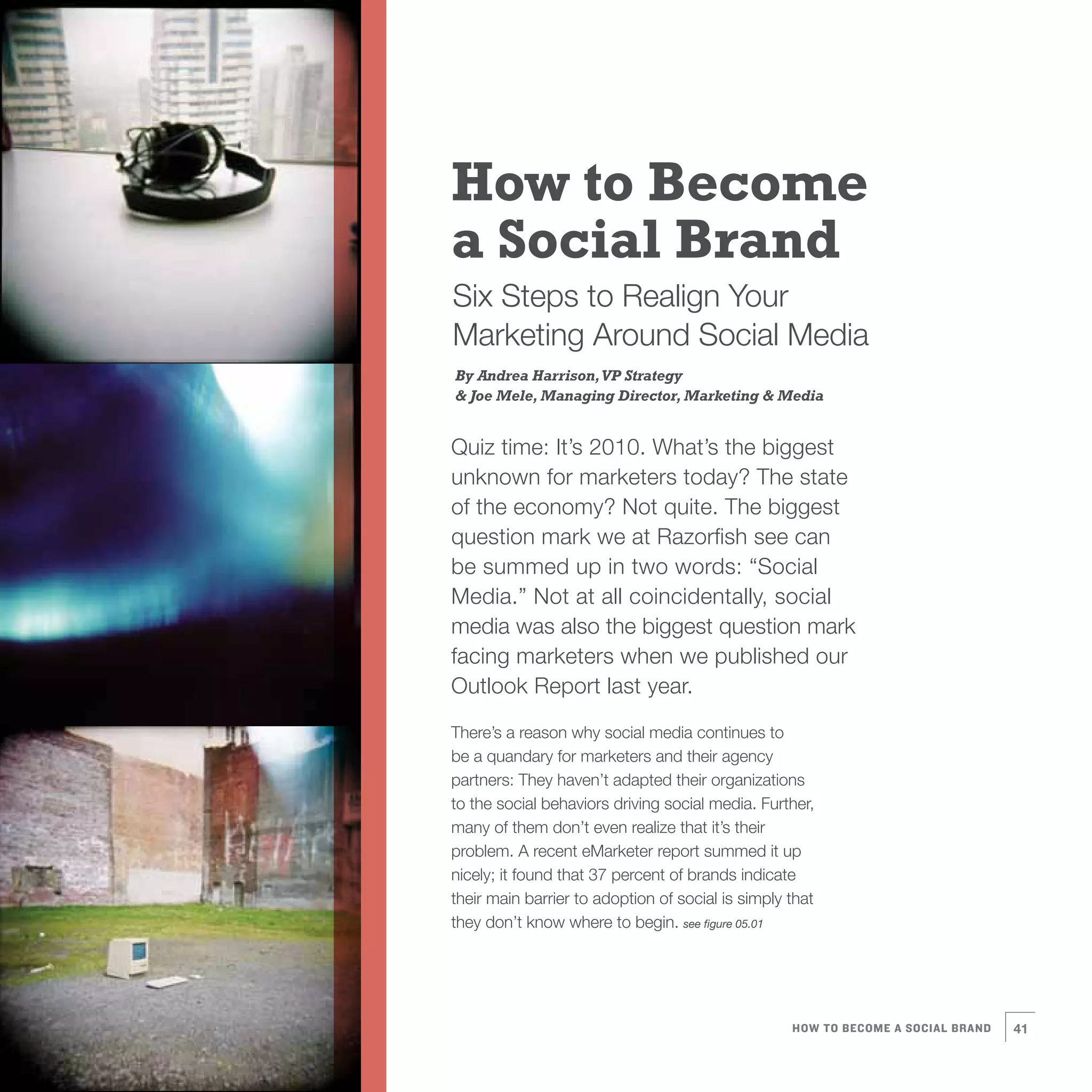 How to Become
a Social Brand
Six Steps to Realign Your
Marketing Around Social Media
By Andrea Harrison, VP Strategy
& Joe Mele, Managing Director, Marketing & Media


Quiz time: It’s 2010. What’s the biggest
unknown for marketers today? The state
of the economy? Not quite. The biggest
question mark we at Razorfish see can
be summed up in two words: “Social
Media.” Not at all coincidentally, social
media was also the biggest question mark
facing marketers when we published our
Outlook Report last year.

There’s a reason why social media continues to
be a quandary for marketers and their agency
partners: They haven’t adapted their organizations
to the social behaviors driving social media. Further,
many of them don’t even realize that it’s their
problem. A recent eMarketer report summed it up
nicely; it found that 37 percent of brands indicate
their main barrier to adoption of social is simply that
they don’t know where to begin. see figure 05.01




                                                   HOW TO BECOME A SOCIAL BRAND   41
 