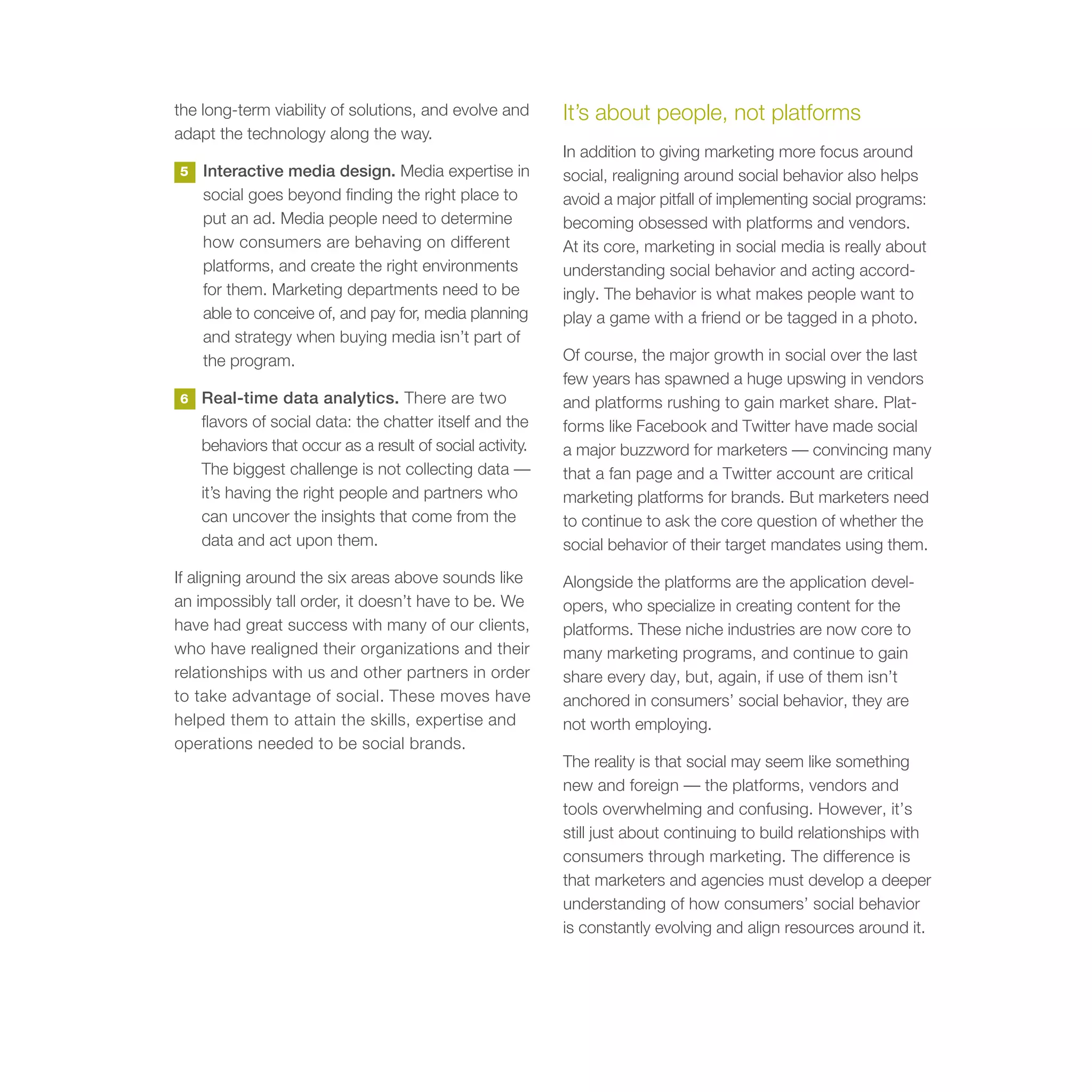 the long-term viability of solutions, and evolve and       It’s about people, not platforms
adapt the technology along the way.
                                                           In addition to giving marketing more focus around
5   Interactive media design. Media expertise in           social, realigning around social behavior also helps
    social goes beyond finding the right place to          avoid a major pitfall of implementing social programs:
    put an ad. Media people need to determine              becoming obsessed with platforms and vendors.
    how consumers are behaving on different                At its core, marketing in social media is really about
    platforms, and create the right environments           understanding social behavior and acting accord-
    for them. Marketing departments need to be             ingly. The behavior is what makes people want to
    able to conceive of, and pay for, media planning       play a game with a friend or be tagged in a photo.
    and strategy when buying media isn’t part of
    the program.                                           Of course, the major growth in social over the last
                                                           few years has spawned a huge upswing in vendors
6   Real-time data analytics. There are two                and platforms rushing to gain market share. Plat-
    flavors of social data: the chatter itself and the     forms like Facebook and Twitter have made social
    behaviors that occur as a result of social activity.   a major buzzword for marketers — convincing many
    The biggest challenge is not collecting data —         that a fan page and a Twitter account are critical
    it’s having the right people and partners who          marketing platforms for brands. But marketers need
    can uncover the insights that come from the            to continue to ask the core question of whether the
    data and act upon them.                                social behavior of their target mandates using them.
If aligning around the six areas above sounds like         Alongside the platforms are the application devel-
an impossibly tall order, it doesn’t have to be. We        opers, who specialize in creating content for the
have had great success with many of our clients,           platforms. These niche industries are now core to
who have realigned their organizations and their           many marketing programs, and continue to gain
relationships with us and other partners in order          share every day, but, again, if use of them isn’t
to take advantage of social. These moves have              anchored in consumers’ social behavior, they are
helped them to attain the skills, expertise and            not worth employing.
operations needed to be social brands.
                                                           The reality is that social may seem like something
                                                           new and foreign — the platforms, vendors and
                                                           tools overwhelming and confusing. However, it’s
                                                           still just about continuing to build relationships with
                                                           consumers through marketing. The difference is
                                                           that marketers and agencies must develop a deeper
                                                           understanding of how consumers’ social behavior
                                                           is constantly evolving and align resources around it.
 