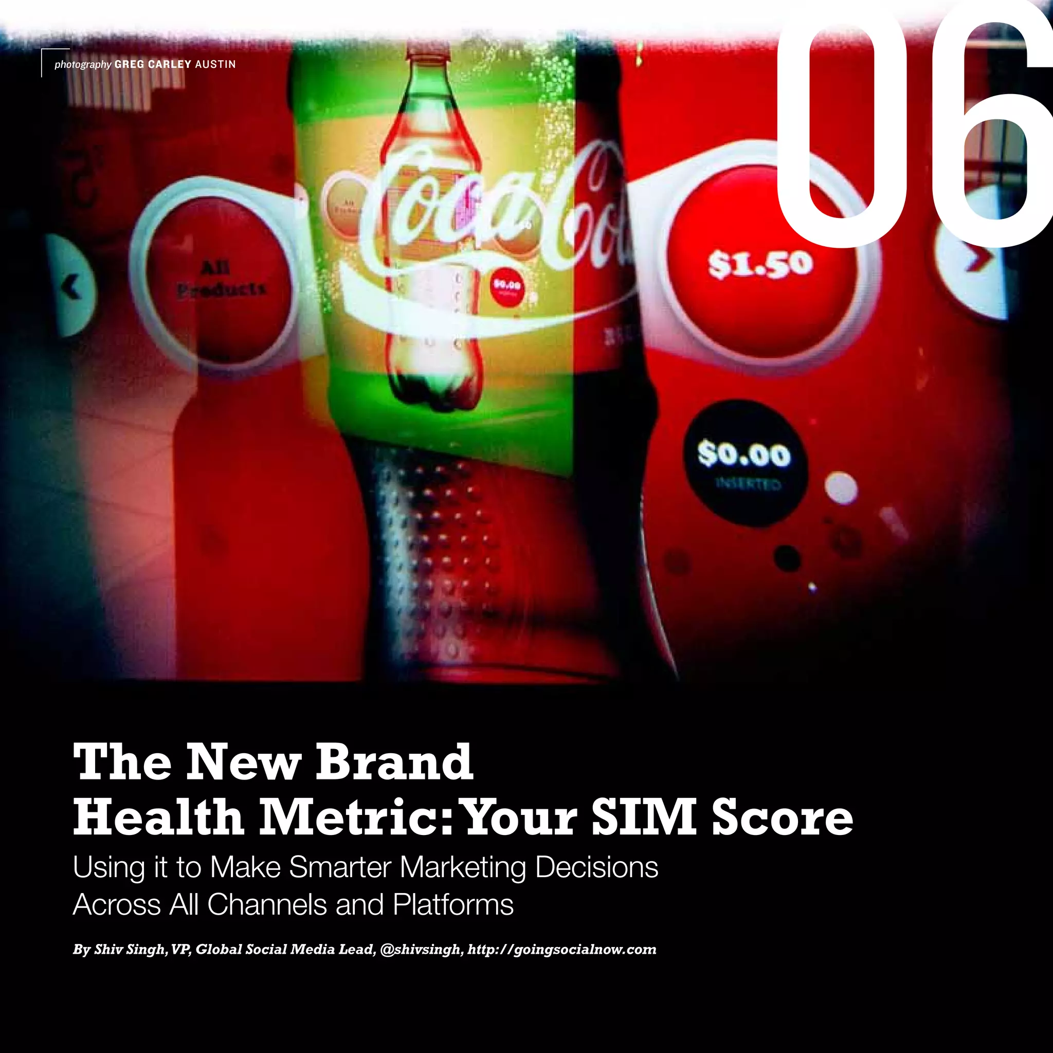 photography GREG CARLEY AUSTIN




                                                                                       06
  The New Brand
  Health Metric: Your SIM Score
  Using it to Make Smarter Marketing Decisions
  Across All Channels and Platforms
  By Shiv Singh, VP, Global Social Media Lead, @shivsingh, http://goingsocialnow.com
 