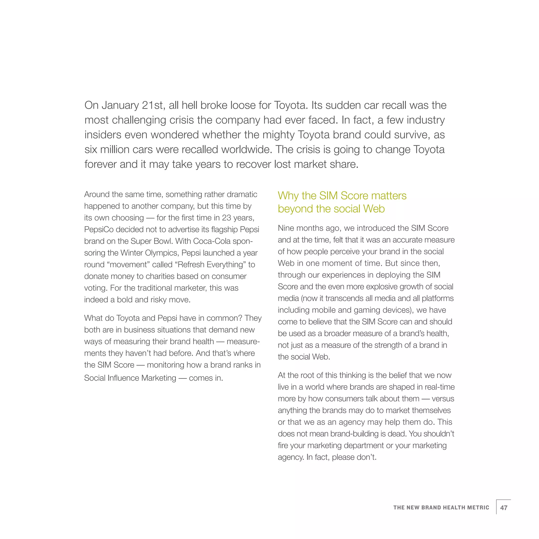 6   On January 21st, all hell broke loose for Toyota. Its sudden car recall was the
    most challenging crisis the company had ever faced. In fact, a few industry
    insiders even wondered whether the mighty Toyota brand could survive, as
    six million cars were recalled worldwide. The crisis is going to change Toyota
    forever and it may take years to recover lost market share.

    Around the same time, something rather dramatic
    happened to another company, but this time by
                                                          Why the SIM Score matters
                                                          beyond the social Web
    its own choosing — for the first time in 23 years,
    PepsiCo decided not to advertise its flagship Pepsi   Nine months ago, we introduced the SIM Score
    brand on the Super Bowl. With Coca-Cola spon-         and at the time, felt that it was an accurate measure
    soring the Winter Olympics, Pepsi launched a year     of how people perceive your brand in the social
    round “movement” called “Refresh Everything” to       Web in one moment of time. But since then,
    donate money to charities based on consumer           through our experiences in deploying the SIM
    voting. For the traditional marketer, this was        Score and the even more explosive growth of social
    indeed a bold and risky move.                         media (now it transcends all media and all platforms
                                                          including mobile and gaming devices), we have
    What do Toyota and Pepsi have in common? They         come to believe that the SIM Score can and should
    both are in business situations that demand new       be used as a broader measure of a brand’s health,
    ways of measuring their brand health — measure-       not just as a measure of the strength of a brand in
    ments they haven’t had before. And that’s where       the social Web.
    the SIM Score — monitoring how a brand ranks in
    Social Influence Marketing — comes in.                At the root of this thinking is the belief that we now
                                                          live in a world where brands are shaped in real-time
                                                          more by how consumers talk about them — versus
                                                          anything the brands may do to market themselves
                                                          or that we as an agency may help them do. This
                                                          does not mean brand-building is dead. You shouldn’t
                                                          fire your marketing department or your marketing
                                                          agency. In fact, please don’t.




                                                                                             THE NEW BRAND HEALTH METRIC   47
 