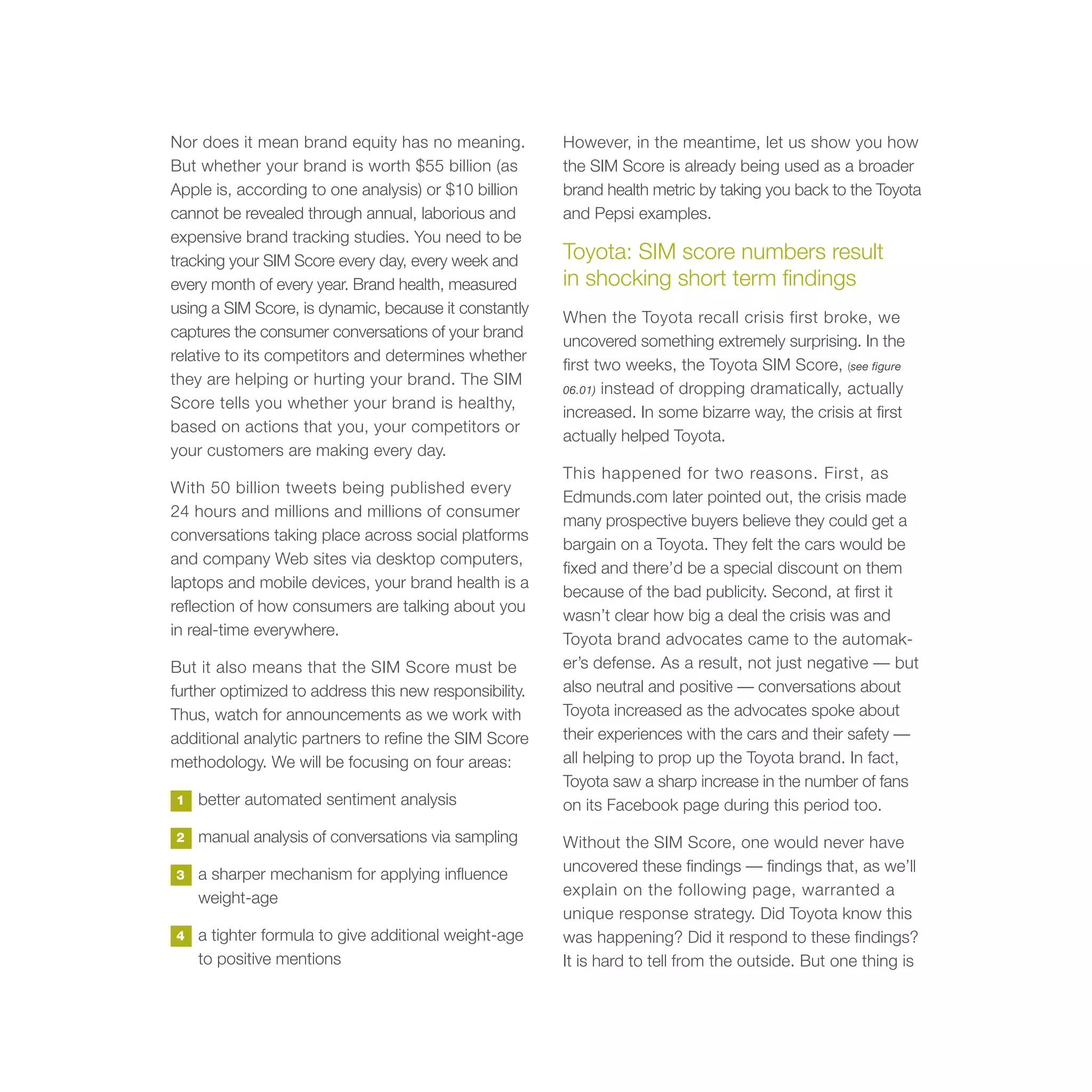 Nor does it mean brand equity has no meaning.           However, in the meantime, let us show you how
But whether your brand is worth $55 billion (as         the SIM Score is already being used as a broader
Apple is, according to one analysis) or $10 billion     brand health metric by taking you back to the Toyota
cannot be revealed through annual, laborious and        and Pepsi examples.
expensive brand tracking studies. You need to be
tracking your SIM Score every day, every week and       Toyota: SIM score numbers result
every month of every year. Brand health, measured       in shocking short term findings
using a SIM Score, is dynamic, because it constantly
                                                        When the Toyota recall crisis first broke, we
captures the consumer conversations of your brand
                                                        uncovered something extremely surprising. In the
relative to its competitors and determines whether
                                                        first two weeks, the Toyota SIM Score, (see figure
they are helping or hurting your brand. The SIM
                                                        06.01) instead of dropping dramatically, actually
Score tells you whether your brand is healthy,
                                                        increased. In some bizarre way, the crisis at first
based on actions that you, your competitors or
                                                        actually helped Toyota.
your customers are making every day.
                                                        This happened for two reasons. First, as
With 50 billion tweets being published every
                                                        Edmunds.com later pointed out, the crisis made
24 hours and millions and millions of consumer
                                                        many prospective buyers believe they could get a
conversations taking place across social platforms
                                                        bargain on a Toyota. They felt the cars would be
and company Web sites via desktop computers,
                                                        fixed and there’d be a special discount on them
laptops and mobile devices, your brand health is a
                                                        because of the bad publicity. Second, at first it
reflection of how consumers are talking about you
                                                        wasn’t clear how big a deal the crisis was and
in real-time everywhere.
                                                        Toyota brand advocates came to the automak-
But it also means that the SIM Score must be            er’s defense. As a result, not just negative — but
further optimized to address this new responsibility.   also neutral and positive — conversations about
Thus, watch for announcements as we work with           Toyota increased as the advocates spoke about
additional analytic partners to refine the SIM Score    their experiences with the cars and their safety —
methodology. We will be focusing on four areas:         all helping to prop up the Toyota brand. In fact,
                                                        Toyota saw a sharp increase in the number of fans
1   better automated sentiment analysis                 on its Facebook page during this period too.
2   manual analysis of conversations via sampling       Without the SIM Score, one would never have
3   a sharper mechanism for applying influence          uncovered these findings — findings that, as we’ll
    weight-age                                          explain on the following page, warranted a
                                                        unique response strategy. Did Toyota know this
4   a tighter formula to give additional weight-age     was happening? Did it respond to these findings?
    to positive mentions                                It is hard to tell from the outside. But one thing is
 