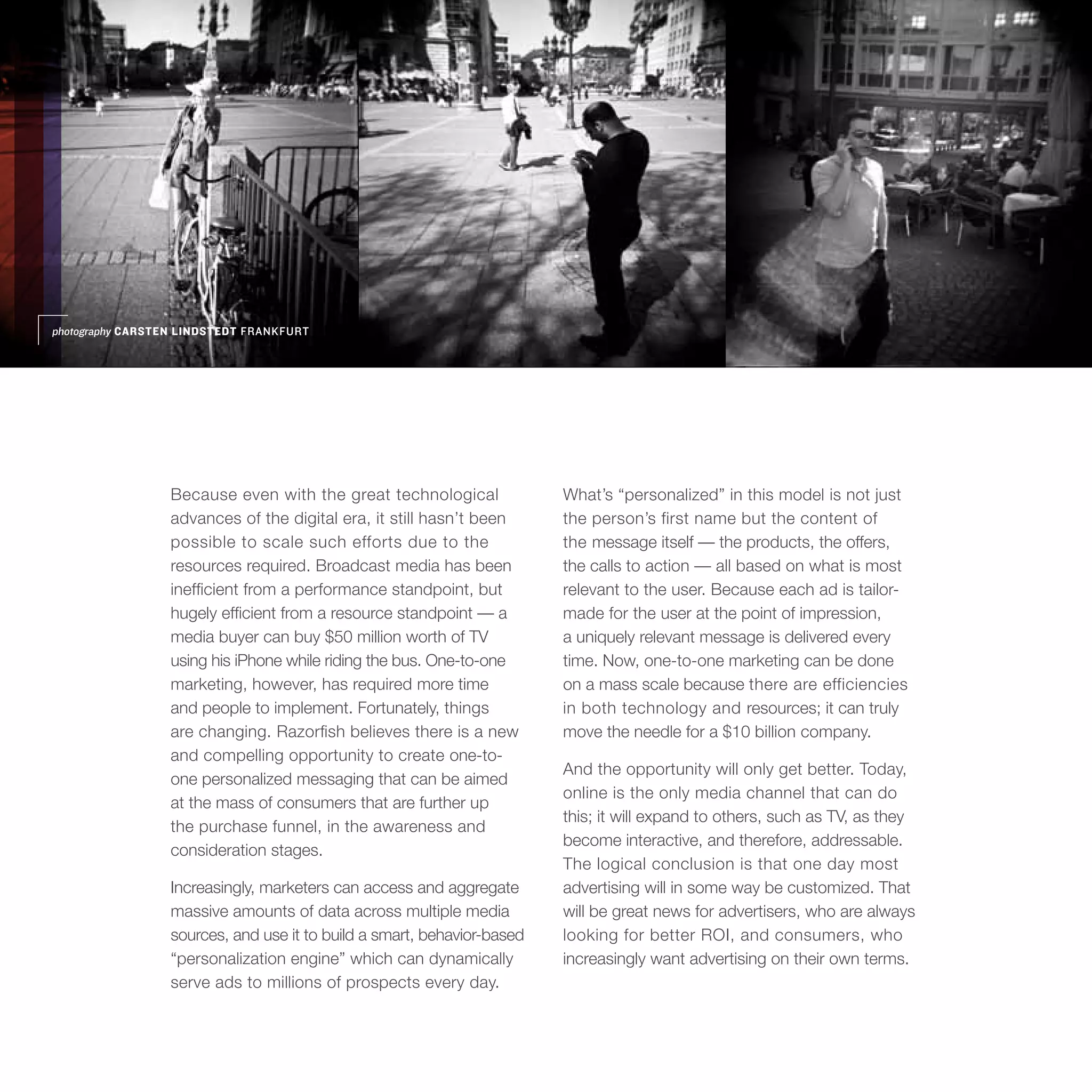 photography CARSTEN LINDSTEDT FRANKFURT




                 Because even with the great technological              What’s “personalized” in this model is not just
                 advances of the digital era, it still hasn’t been      the person’s first name but the content of
                 possible to scale such efforts due to the              the message itself — the products, the offers,
                 resources required. Broadcast media has been           the calls to action — all based on what is most
                 inefficient from a performance standpoint, but         relevant to the user. Because each ad is tailor-
                 hugely efficient from a resource standpoint — a        made for the user at the point of impression,
                 media buyer can buy $50 million worth of TV            a uniquely relevant message is delivered every
                 using his iPhone while riding the bus. One-to-one      time. Now, one-to-one marketing can be done
                 marketing, however, has required more time             on a mass scale because there are efficiencies
                 and people to implement. Fortunately, things           in both technology and resources; it can truly
                 are changing. Razorfish believes there is a new        move the needle for a $10 billion company.
                 and compelling opportunity to create one-to-
                                                                        And the opportunity will only get better. Today,
                 one personalized messaging that can be aimed
                                                                        online is the only media channel that can do
                 at the mass of consumers that are further up
                                                                        this; it will expand to others, such as TV, as they
                 the purchase funnel, in the awareness and
                                                                        become interactive, and therefore, addressable.
                 consideration stages.
                                                                        The logical conclusion is that one day most
                 Increasingly, marketers can access and aggregate       advertising will in some way be customized. That
                 massive amounts of data across multiple media          will be great news for advertisers, who are always
                 sources, and use it to build a smart, behavior-based   looking for better ROI, and consumers, who
                 “personalization engine” which can dynamically         increasingly want advertising on their own terms.
                 serve ads to millions of prospects every day.
 