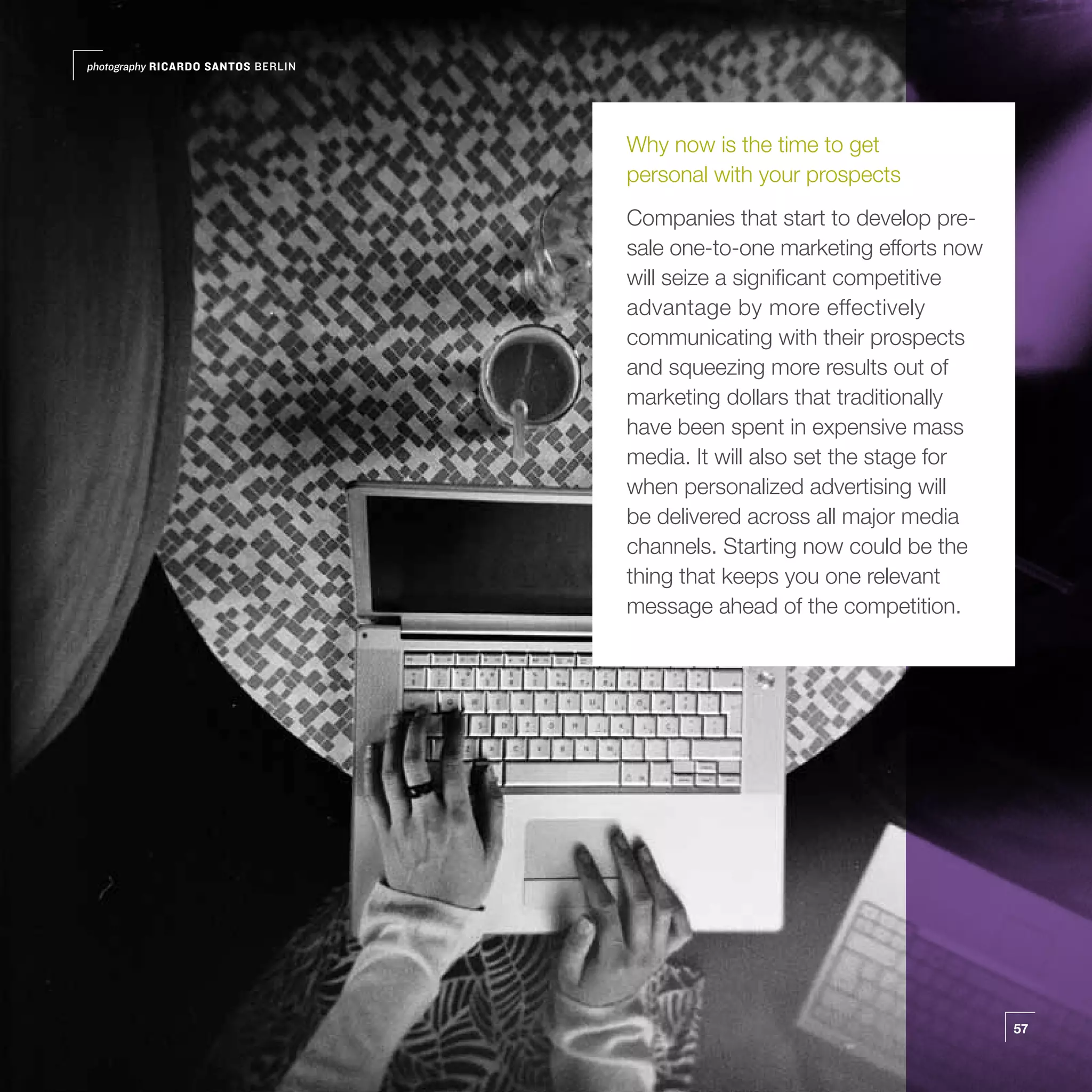 photography RICARDO SANTOS BERLIN




                                    Why now is the time to get
                                    personal with your prospects
                                    Companies that start to develop pre-
                                    sale one-to-one marketing efforts now
                                    will seize a significant competitive
                                    advantage by more effectively
                                    communicating with their prospects
                                    and squeezing more results out of
                                    marketing dollars that traditionally
                                    have been spent in expensive mass
                                    media. It will also set the stage for
                                    when personalized advertising will
                                    be delivered across all major media
                                    channels. Starting now could be the
                                    thing that keeps you one relevant
                                    message ahead of the competition.




                                                                            57
 