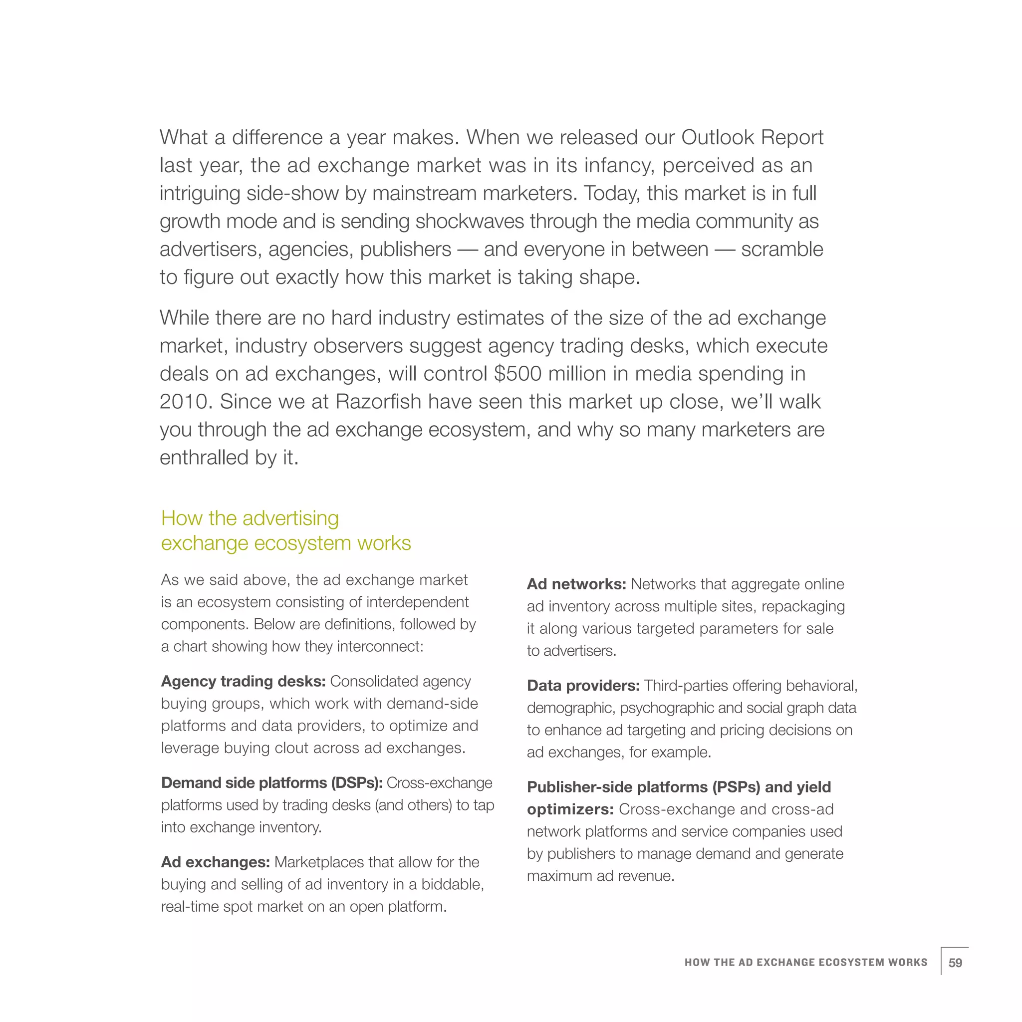 8   What a difference a year makes. When we released our Outlook Report
    last year, the ad exchange market was in its infancy, perceived as an
    intriguing side-show by mainstream marketers. Today, this market is in full
    growth mode and is sending shockwaves through the media community as
    advertisers, agencies, publishers — and everyone in between — scramble
    to figure out exactly how this market is taking shape.
    While there are no hard industry estimates of the size of the ad exchange
    market, industry observers suggest agency trading desks, which execute
    deals on ad exchanges, will control $500 million in media spending in
    2010. Since we at Razorfish have seen this market up close, we’ll walk
    you through the ad exchange ecosystem, and why so many marketers are
    enthralled by it.

    How the advertising
    exchange ecosystem works
    As we said above, the ad exchange market              Ad networks: Networks that aggregate online
    is an ecosystem consisting of interdependent          ad inventory across multiple sites, repackaging
    components. Below are definitions, followed by        it along various targeted parameters for sale
    a chart showing how they interconnect:                to advertisers.
    Agency trading desks: Consolidated agency             Data providers: Third-parties offering behavioral,
    buying groups, which work with demand-side            demographic, psychographic and social graph data
    platforms and data providers, to optimize and         to enhance ad targeting and pricing decisions on
    leverage buying clout across ad exchanges.            ad exchanges, for example.
    Demand side platforms (DSPs): Cross-exchange          Publisher-side platforms (PSPs) and yield
    platforms used by trading desks (and others) to tap   optimizers: Cross-exchange and cross-ad
    into exchange inventory.                              network platforms and service companies used
                                                          by publishers to manage demand and generate
    Ad exchanges: Marketplaces that allow for the
                                                          maximum ad revenue.
    buying and selling of ad inventory in a biddable,
    real-time spot market on an open platform.


                                                                                 HOW THE AD EXCHANGE ECOSYSTEM WORKS   59
 