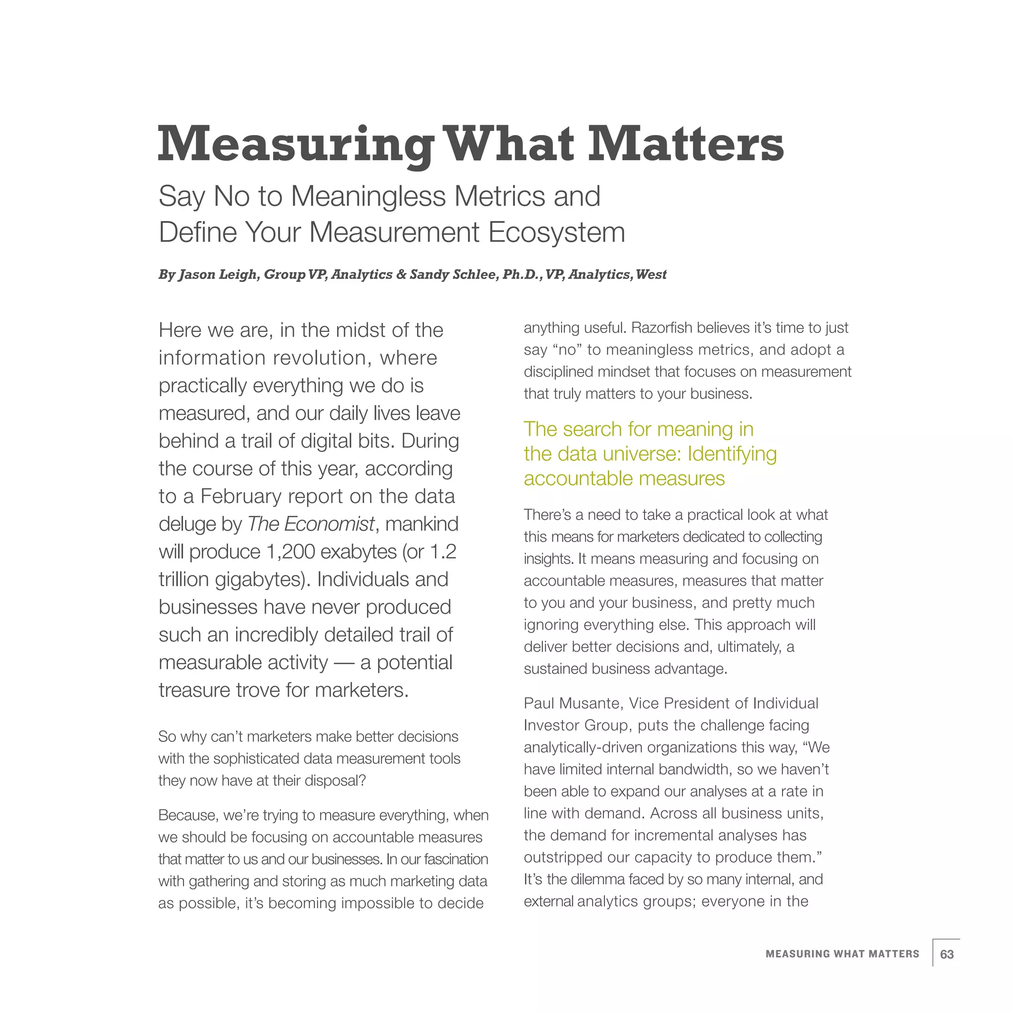 Measuring What Matters
Say No to Meaningless Metrics and
Define Your Measurement Ecosystem
By Jason Leigh, Group VP, Analytics & Sandy Schlee, Ph.D., VP, Analytics, West



Here we are, in the midst of the                           anything useful. Razorfish believes it’s time to just
                                                           say “no” to meaningless metrics, and adopt a
information revolution, where
                                                           disciplined mindset that focuses on measurement
practically everything we do is                            that truly matters to your business.
measured, and our daily lives leave
                                                           The search for meaning in
behind a trail of digital bits. During
                                                           the data universe: Identifying
the course of this year, according                         accountable measures
to a February report on the data
                                                           There’s a need to take a practical look at what
deluge by The Economist, mankind
                                                           this means for marketers dedicated to collecting
will produce 1,200 exabytes (or 1.2                        insights. It means measuring and focusing on
trillion gigabytes). Individuals and                       accountable measures, measures that matter
businesses have never produced                             to you and your business, and pretty much
                                                           ignoring everything else. This approach will
such an incredibly detailed trail of                       deliver better decisions and, ultimately, a
measurable activity — a potential                          sustained business advantage.
treasure trove for marketers.
                                                           Paul Musante, Vice President of Individual
                                                           Investor Group, puts the challenge facing
So why can’t marketers make better decisions
                                                           analytically-driven organizations this way, “We
with the sophisticated data measurement tools
                                                           have limited internal bandwidth, so we haven’t
they now have at their disposal?
                                                           been able to expand our analyses at a rate in
Because, we’re trying to measure everything, when          line with demand. Across all business units,
we should be focusing on accountable measures              the demand for incremental analyses has
that matter to us and our businesses. In our fascination   outstripped our capacity to produce them.”
with gathering and storing as much marketing data          It’s the dilemma faced by so many internal, and
as possible, it’s becoming impossible to decide            external analytics groups; everyone in the


                                                                                                  MEASURING WHAT MATTERS   63
 
