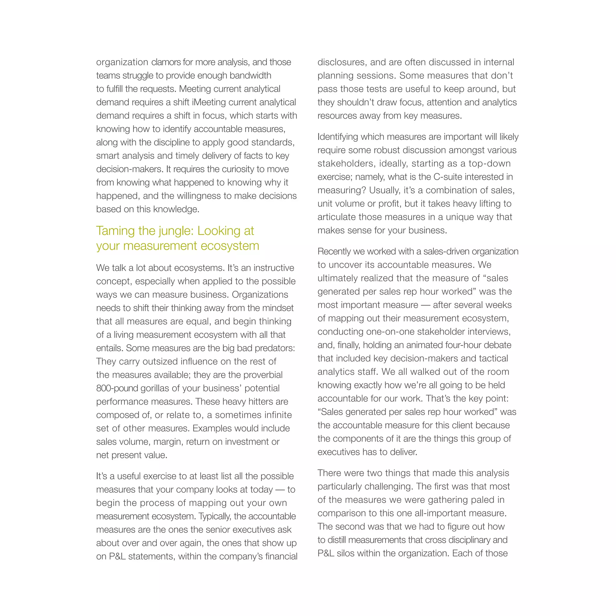 organization clamors for more analysis, and those          disclosures, and are often discussed in internal
teams struggle to provide enough bandwidth                 planning sessions. Some measures that don’t
to fulfill the requests. Meeting current analytical        pass those tests are useful to keep around, but
demand requires a shift iMeeting current analytical        they shouldn’t draw focus, attention and analytics
demand requires a shift in focus, which starts with        resources away from key measures.
knowing how to identify accountable measures,
                                                           Identifying which measures are important will likely
along with the discipline to apply good standards,
                                                           require some robust discussion amongst various
smart analysis and timely delivery of facts to key
                                                           stakeholders, ideally, starting as a top-down
decision-makers. It requires the curiosity to move
                                                           exercise; namely, what is the C-suite interested in
from knowing what happened to knowing why it
                                                           measuring? Usually, it’s a combination of sales,
happened, and the willingness to make decisions
                                                           unit volume or profit, but it takes heavy lifting to
based on this knowledge.
                                                           articulate those measures in a unique way that
Taming the jungle: Looking at                              makes sense for your business.
your measurement ecosystem                                 Recently we worked with a sales-driven organization
We talk a lot about ecosystems. It’s an instructive        to uncover its accountable measures. We
concept, especially when applied to the possible           ultimately realized that the measure of “sales
ways we can measure business. Organizations                generated per sales rep hour worked” was the
needs to shift their thinking away from the mindset        most important measure — after several weeks
that all measures are equal, and begin thinking            of mapping out their measurement ecosystem,
of a living measurement ecosystem with all that            conducting one-on-one stakeholder interviews,
entails. Some measures are the big bad predators:          and, finally, holding an animated four-hour debate
They carry outsized influence on the rest of               that included key decision-makers and tactical
the measures available; they are the proverbial            analytics staff. We all walked out of the room
800-pound gorillas of your business’ potential             knowing exactly how we’re all going to be held
performance measures. These heavy hitters are              accountable for our work. That’s the key point:
composed of, or relate to, a sometimes infinite            “Sales generated per sales rep hour worked” was
set of other measures. Examples would include              the accountable measure for this client because
sales volume, margin, return on investment or              the components of it are the things this group of
net present value.                                         executives has to deliver.

It’s a useful exercise to at least list all the possible   There were two things that made this analysis
measures that your company looks at today — to             particularly challenging. The first was that most
begin the process of mapping out your own                  of the measures we were gathering paled in
measurement ecosystem. Typically, the accountable          comparison to this one all-important measure.
measures are the ones the senior executives ask            The second was that we had to figure out how
about over and over again, the ones that show up           to distill measurements that cross disciplinary and
on P&L statements, within the company’s financial          P&L silos within the organization. Each of those
 