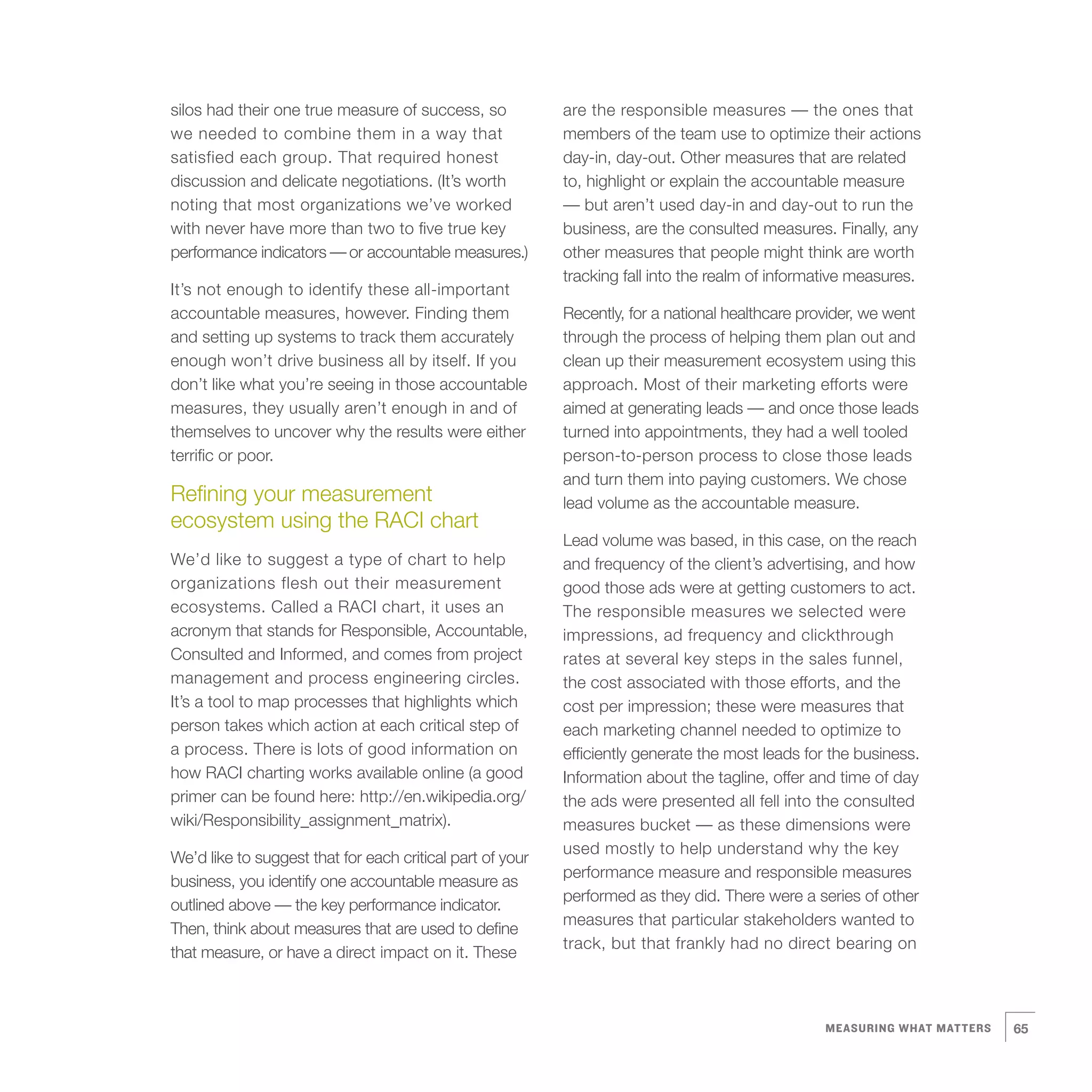 silos had their one true measure of success, so            are the responsible measures — the ones that
we needed to combine them in a way that                    members of the team use to optimize their actions
satisfied each group. That required honest                 day-in, day-out. Other measures that are related
discussion and delicate negotiations. (It’s worth          to, highlight or explain the accountable measure
noting that most organizations we’ve worked                — but aren’t used day-in and day-out to run the
with never have more than two to five true key             business, are the consulted measures. Finally, any
performance indicators — or accountable measures.)         other measures that people might think are worth
                                                           tracking fall into the realm of informative measures.
It’s not enough to identify these all-important
accountable measures, however. Finding them                Recently, for a national healthcare provider, we went
and setting up systems to track them accurately            through the process of helping them plan out and
enough won’t drive business all by itself. If you          clean up their measurement ecosystem using this
don’t like what you’re seeing in those accountable         approach. Most of their marketing efforts were
measures, they usually aren’t enough in and of             aimed at generating leads — and once those leads
themselves to uncover why the results were either          turned into appointments, they had a well tooled
terrific or poor.                                          person-to-person process to close those leads
                                                           and turn them into paying customers. We chose
Refining your measurement                                  lead volume as the accountable measure.
ecosystem using the RACI chart
                                                           Lead volume was based, in this case, on the reach
We’d like to suggest a type of chart to help               and frequency of the client’s advertising, and how
organizations flesh out their measurement                  good those ads were at getting customers to act.
ecosystems. Called a RACI chart, it uses an                The responsible measures we selected were
acronym that stands for Responsible, Accountable,          impressions, ad frequency and clickthrough
Consulted and Informed, and comes from project             rates at several key steps in the sales funnel,
management and process engineering circles.                the cost associated with those efforts, and the
It’s a tool to map processes that highlights which         cost per impression; these were measures that
person takes which action at each critical step of         each marketing channel needed to optimize to
a process. There is lots of good information on            efficiently generate the most leads for the business.
how RACI charting works available online (a good           Information about the tagline, offer and time of day
primer can be found here: http://en.wikipedia.org/         the ads were presented all fell into the consulted
wiki/Responsibility_assignment_matrix).                    measures bucket — as these dimensions were
                                                           used mostly to help understand why the key
We’d like to suggest that for each critical part of your
                                                           performance measure and responsible measures
business, you identify one accountable measure as
                                                           performed as they did. There were a series of other
outlined above — the key performance indicator.
                                                           measures that particular stakeholders wanted to
Then, think about measures that are used to define
                                                           track, but that frankly had no direct bearing on
that measure, or have a direct impact on it. These



                                                                                                  MEASURING WHAT MATTERS   65
 