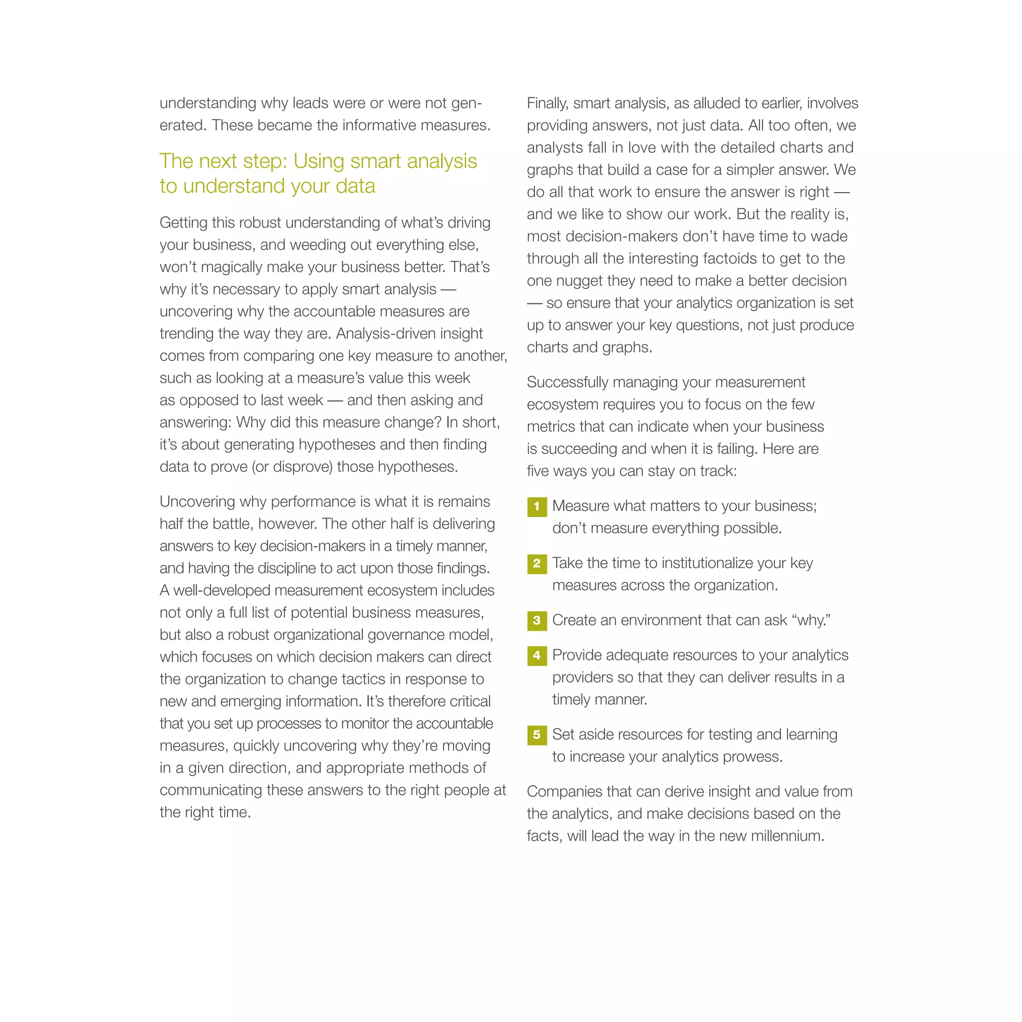 understanding why leads were or were not gen-            Finally, smart analysis, as alluded to earlier, involves
erated. These became the informative measures.           providing answers, not just data. All too often, we
                                                         analysts fall in love with the detailed charts and
The next step: Using smart analysis                      graphs that build a case for a simpler answer. We
to understand your data                                  do all that work to ensure the answer is right —
                                                         and we like to show our work. But the reality is,
Getting this robust understanding of what’s driving
                                                         most decision-makers don’t have time to wade
your business, and weeding out everything else,
                                                         through all the interesting factoids to get to the
won’t magically make your business better. That’s
                                                         one nugget they need to make a better decision
why it’s necessary to apply smart analysis —
                                                         — so ensure that your analytics organization is set
uncovering why the accountable measures are
                                                         up to answer your key questions, not just produce
trending the way they are. Analysis-driven insight
                                                         charts and graphs.
comes from comparing one key measure to another,
such as looking at a measure’s value this week           Successfully managing your measurement
as opposed to last week — and then asking and            ecosystem requires you to focus on the few
answering: Why did this measure change? In short,        metrics that can indicate when your business
it’s about generating hypotheses and then finding        is succeeding and when it is failing. Here are
data to prove (or disprove) those hypotheses.            five ways you can stay on track:
Uncovering why performance is what it is remains          1   Measure what matters to your business;
half the battle, however. The other half is delivering        don’t measure everything possible.
answers to key decision-makers in a timely manner,
and having the discipline to act upon those findings.     2   Take the time to institutionalize your key
A well-developed measurement ecosystem includes               measures across the organization.
not only a full list of potential business measures,      3   Create an environment that can ask “why.”
but also a robust organizational governance model,
which focuses on which decision makers can direct         4   Provide adequate resources to your analytics
the organization to change tactics in response to             providers so that they can deliver results in a
new and emerging information. It’s therefore critical         timely manner.
that you set up processes to monitor the accountable
                                                          5   Set aside resources for testing and learning
measures, quickly uncovering why they’re moving
                                                              to increase your analytics prowess.
in a given direction, and appropriate methods of
communicating these answers to the right people at       Companies that can derive insight and value from
the right time.                                          the analytics, and make decisions based on the
                                                         facts, will lead the way in the new millennium.
 