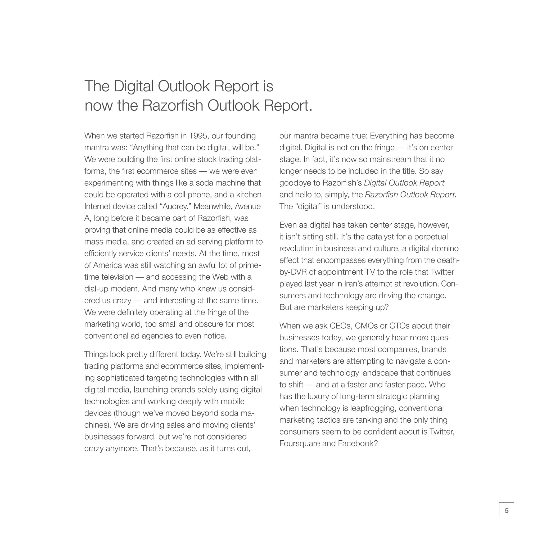 The Digital Outlook Report is
now the Razorfish Outlook Report.
When we started Razorfish in 1995, our founding            our mantra became true: Everything has become
mantra was: “Anything that can be digital, will be.”       digital. Digital is not on the fringe — it’s on center
We were building the first online stock trading plat-      stage. In fact, it’s now so mainstream that it no
forms, the first ecommerce sites — we were even            longer needs to be included in the title. So say
experimenting with things like a soda machine that         goodbye to Razorfish’s Digital Outlook Report
could be operated with a cell phone, and a kitchen         and hello to, simply, the Razorfish Outlook Report.
Internet device called “Audrey.” Meanwhile, Avenue         The “digital” is understood.
A, long before it became part of Razorfish, was
                                                           Even as digital has taken center stage, however,
proving that online media could be as effective as
                                                           it isn’t sitting still. It’s the catalyst for a perpetual
mass media, and created an ad serving platform to
                                                           revolution in business and culture, a digital domino
efficiently service clients’ needs. At the time, most
                                                           effect that encompasses everything from the death-
of America was still watching an awful lot of prime-
                                                           by-DVR of appointment TV to the role that Twitter
time television — and accessing the Web with a
                                                           played last year in Iran’s attempt at revolution. Con-
dial-up modem. And many who knew us consid-
                                                           sumers and technology are driving the change.
ered us crazy — and interesting at the same time.
                                                           But are marketers keeping up?
We were definitely operating at the fringe of the
marketing world, too small and obscure for most            When we ask CEOs, CMOs or CTOs about their
conventional ad agencies to even notice.                   businesses today, we generally hear more ques-
                                                           tions. That’s because most companies, brands
Things look pretty different today. We’re still building
                                                           and marketers are attempting to navigate a con-
trading platforms and ecommerce sites, implement-
                                                           sumer and technology landscape that continues
ing sophisticated targeting technologies within all
                                                           to shift — and at a faster and faster pace. Who
digital media, launching brands solely using digital
                                                           has the luxury of long-term strategic planning
technologies and working deeply with mobile
                                                           when technology is leapfrogging, conventional
devices (though we’ve moved beyond soda ma-
                                                           marketing tactics are tanking and the only thing
chines). We are driving sales and moving clients’
                                                           consumers seem to be confident about is Twitter,
businesses forward, but we’re not considered
                                                           Foursquare and Facebook?
crazy anymore. That’s because, as it turns out,




                                                                                                                       5
 