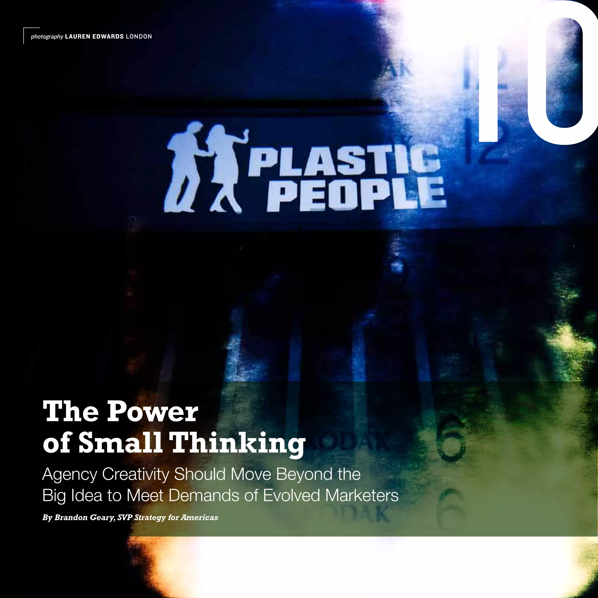 photography LAUREN EDWARDS LONDON




                                                   10
   The Power
   of Small Thinking
   Agency Creativity Should Move Beyond the
   Big Idea to Meet Demands of Evolved Marketers
   By Brandon Geary, SVP Strategy for Americas
 
