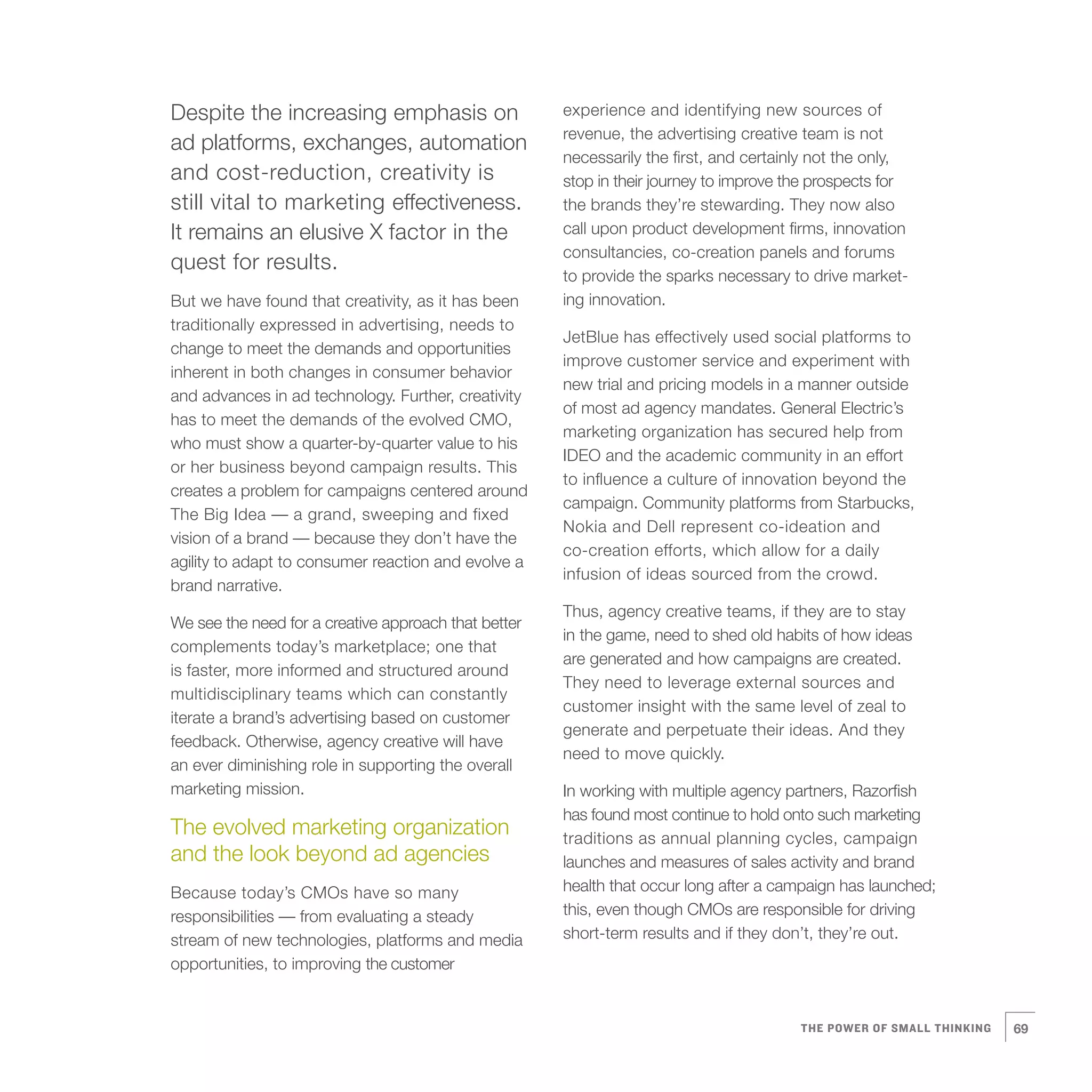 0   Despite the increasing emphasis on
    ad platforms, exchanges, automation
    and cost-reduction, creativity is
    still vital to marketing effectiveness.
    It remains an elusive X factor in the
    quest for results.
    But we have found that creativity, as it has been
    traditionally expressed in advertising, needs to
    change to meet the demands and opportunities
    inherent in both changes in consumer behavior
    and advances in ad technology. Further, creativity
    has to meet the demands of the evolved CMO,
                                                          experience and identifying new sources of
                                                          revenue, the advertising creative team is not
                                                          necessarily the first, and certainly not the only,
                                                          stop in their journey to improve the prospects for
                                                          the brands they’re stewarding. They now also
                                                          call upon product development firms, innovation
                                                          consultancies, co-creation panels and forums
                                                          to provide the sparks necessary to drive market-
                                                          ing innovation.

                                                          JetBlue has effectively used social platforms to
                                                          improve customer service and experiment with
                                                          new trial and pricing models in a manner outside
                                                          of most ad agency mandates. General Electric’s
                                                          marketing organization has secured help from
    who must show a quarter-by-quarter value to his
                                                          IDEO and the academic community in an effort
    or her business beyond campaign results. This
                                                          to influence a culture of innovation beyond the
    creates a problem for campaigns centered around
                                                          campaign. Community platforms from Starbucks,
    The Big Idea — a grand, sweeping and fixed
                                                          Nokia and Dell represent co-ideation and
    vision of a brand — because they don’t have the
                                                          co-creation efforts, which allow for a daily
    agility to adapt to consumer reaction and evolve a
                                                          infusion of ideas sourced from the crowd.
    brand narrative.
                                                          Thus, agency creative teams, if they are to stay
    We see the need for a creative approach that better
                                                          in the game, need to shed old habits of how ideas
    complements today’s marketplace; one that
                                                          are generated and how campaigns are created.
    is faster, more informed and structured around
                                                          They need to leverage external sources and
    multidisciplinary teams which can constantly
                                                          customer insight with the same level of zeal to
    iterate a brand’s advertising based on customer
                                                          generate and perpetuate their ideas. And they
    feedback. Otherwise, agency creative will have
                                                          need to move quickly.
    an ever diminishing role in supporting the overall
    marketing mission.                                    In working with multiple agency partners, Razorfish
                                                          has found most continue to hold onto such marketing
    The evolved marketing organization                    traditions as annual planning cycles, campaign
    and the look beyond ad agencies                       launches and measures of sales activity and brand
    Because today’s CMOs have so many                     health that occur long after a campaign has launched;
    responsibilities — from evaluating a steady           this, even though CMOs are responsible for driving
    stream of new technologies, platforms and media       short-term results and if they don’t, they’re out.
    opportunities, to improving the customer


                                                                                            THE POWER OF SMALL THINKING   69
 