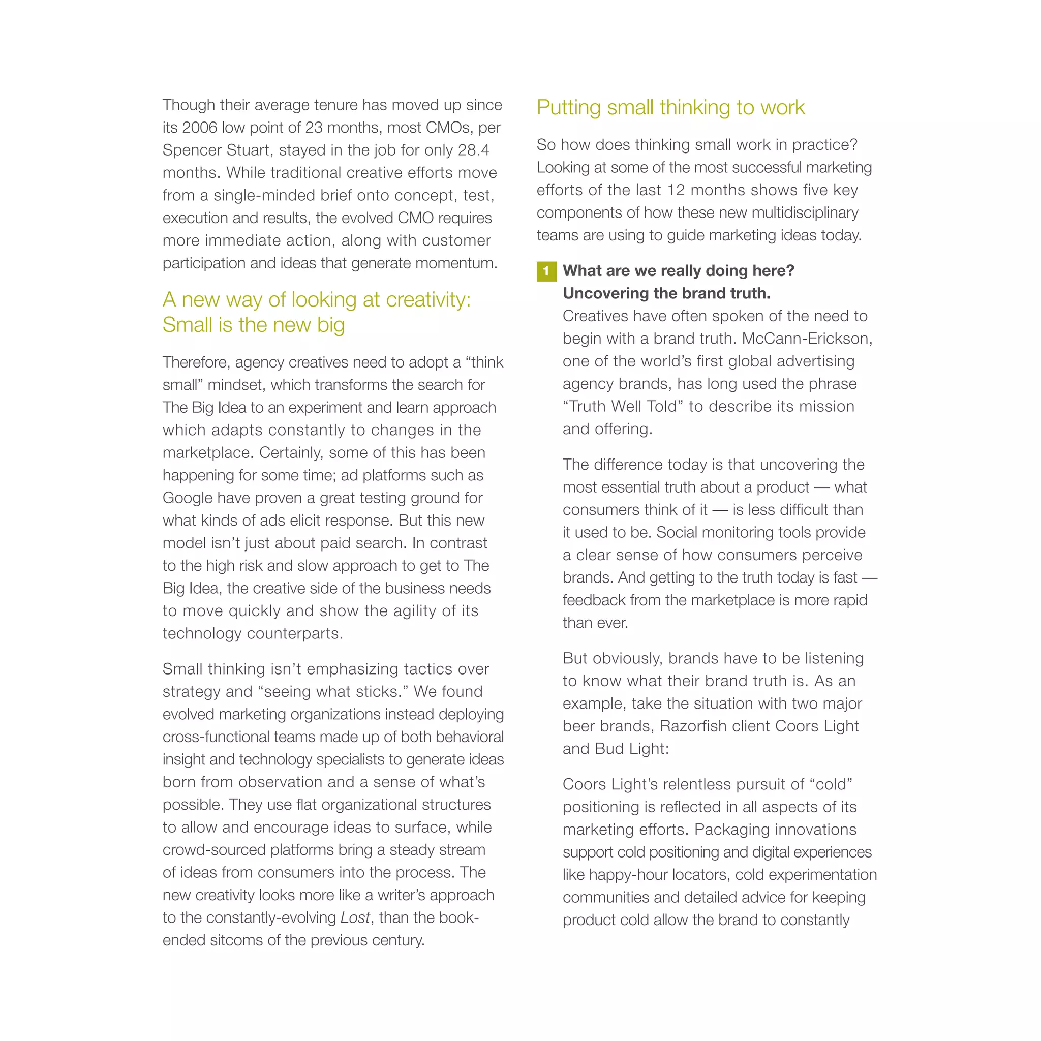 Though their average tenure has moved up since         Putting small thinking to work
its 2006 low point of 23 months, most CMOs, per
Spencer Stuart, stayed in the job for only 28.4        So how does thinking small work in practice?
months. While traditional creative efforts move        Looking at some of the most successful marketing
from a single-minded brief onto concept, test,         efforts of the last 12 months shows five key
execution and results, the evolved CMO requires        components of how these new multidisciplinary
more immediate action, along with customer             teams are using to guide marketing ideas today.
participation and ideas that generate momentum.        1   What are we really doing here?
                                                           Uncovering the brand truth.
A new way of looking at creativity:
                                                           Creatives have often spoken of the need to
Small is the new big
                                                           begin with a brand truth. McCann-Erickson,
Therefore, agency creatives need to adopt a “think         one of the world’s first global advertising
small” mindset, which transforms the search for            agency brands, has long used the phrase
The Big Idea to an experiment and learn approach           “Truth Well Told” to describe its mission
which adapts constantly to changes in the                  and offering.
marketplace. Certainly, some of this has been
                                                           The difference today is that uncovering the
happening for some time; ad platforms such as
                                                           most essential truth about a product — what
Google have proven a great testing ground for
                                                           consumers think of it — is less difficult than
what kinds of ads elicit response. But this new
                                                           it used to be. Social monitoring tools provide
model isn’t just about paid search. In contrast
                                                           a clear sense of how consumers perceive
to the high risk and slow approach to get to The
                                                           brands. And getting to the truth today is fast —
Big Idea, the creative side of the business needs
                                                           feedback from the marketplace is more rapid
to move quickly and show the agility of its
                                                           than ever.
technology counterparts.
                                                           But obviously, brands have to be listening
Small thinking isn’t emphasizing tactics over
                                                           to know what their brand truth is. As an
strategy and “seeing what sticks.” We found
                                                           example, take the situation with two major
evolved marketing organizations instead deploying
                                                           beer brands, Razorfish client Coors Light
cross-functional teams made up of both behavioral
                                                           and Bud Light:
insight and technology specialists to generate ideas
born from observation and a sense of what’s                Coors Light’s relentless pursuit of “cold”
possible. They use flat organizational structures          positioning is reflected in all aspects of its
to allow and encourage ideas to surface, while             marketing efforts. Packaging innovations
crowd-sourced platforms bring a steady stream              support cold positioning and digital experiences
of ideas from consumers into the process. The              like happy-hour locators, cold experimentation
new creativity looks more like a writer’s approach         communities and detailed advice for keeping
to the constantly-evolving Lost, than the book-            product cold allow the brand to constantly
ended sitcoms of the previous century.
 