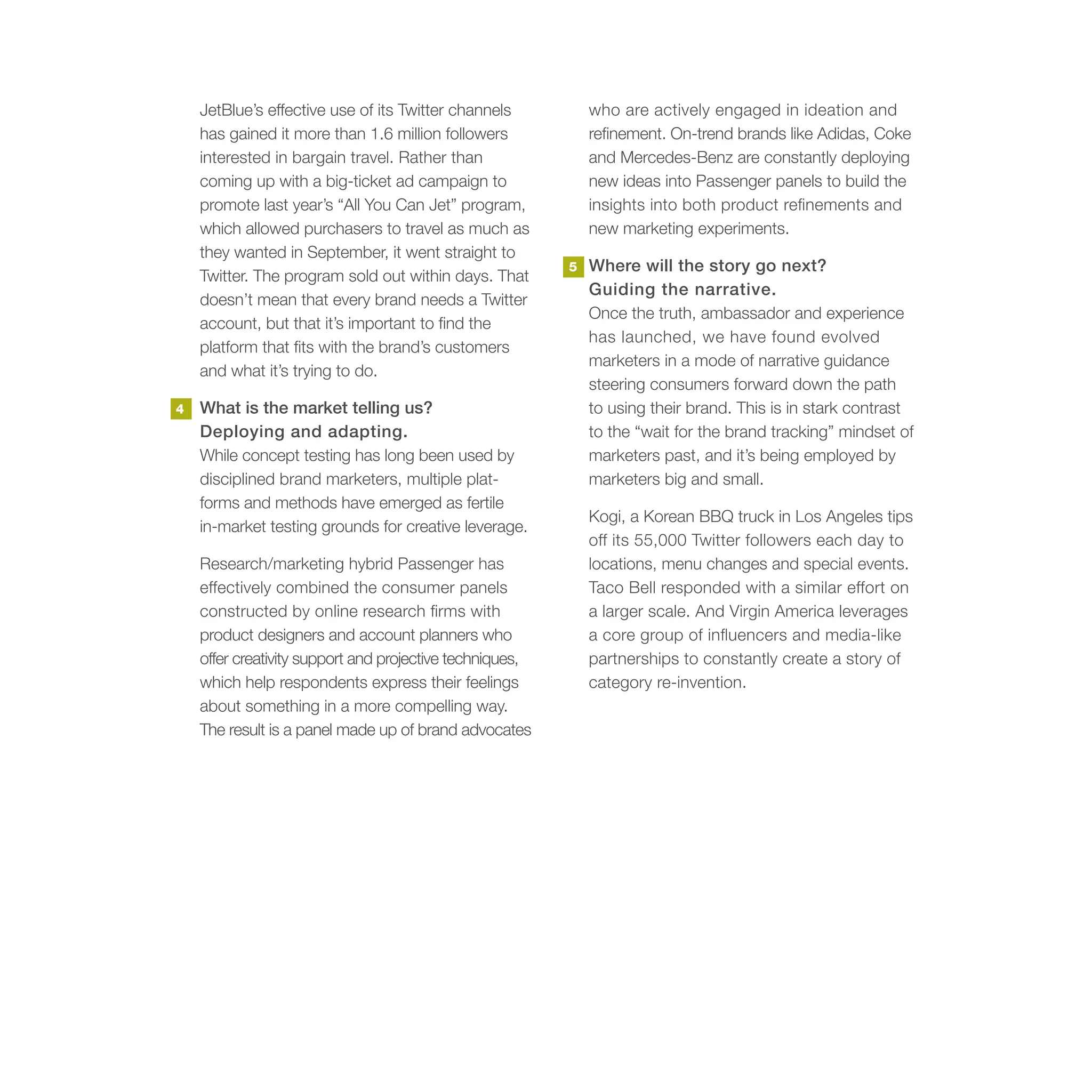 JetBlue’s effective use of its Twitter channels           who are actively engaged in ideation and
    has gained it more than 1.6 million followers             refinement. On-trend brands like Adidas, Coke
    interested in bargain travel. Rather than                 and Mercedes-Benz are constantly deploying
    coming up with a big-ticket ad campaign to                new ideas into Passenger panels to build the
    promote last year’s “All You Can Jet” program,            insights into both product refinements and
    which allowed purchasers to travel as much as             new marketing experiments.
    they wanted in September, it went straight to
                                                          5   Where will the story go next?
    Twitter. The program sold out within days. That
                                                              Guiding the narrative.
    doesn’t mean that every brand needs a Twitter
                                                              Once the truth, ambassador and experience
    account, but that it’s important to find the
                                                              has launched, we have found evolved
    platform that fits with the brand’s customers
                                                              marketers in a mode of narrative guidance
    and what it’s trying to do.
                                                              steering consumers forward down the path
4   What is the market telling us?                            to using their brand. This is in stark contrast
    Deploying and adapting.                                   to the “wait for the brand tracking” mindset of
    While concept testing has long been used by               marketers past, and it’s being employed by
    disciplined brand marketers, multiple plat-               marketers big and small.
    forms and methods have emerged as fertile
                                                              Kogi, a Korean BBQ truck in Los Angeles tips
    in-market testing grounds for creative leverage.
                                                              off its 55,000 Twitter followers each day to
    Research/marketing hybrid Passenger has                   locations, menu changes and special events.
    effectively combined the consumer panels                  Taco Bell responded with a similar effort on
    constructed by online research firms with                 a larger scale. And Virgin America leverages
    product designers and account planners who                a core group of influencers and media-like
    offer creativity support and projective techniques,       partnerships to constantly create a story of
    which help respondents express their feelings             category re-invention.
    about something in a more compelling way.
    The result is a panel made up of brand advocates
 