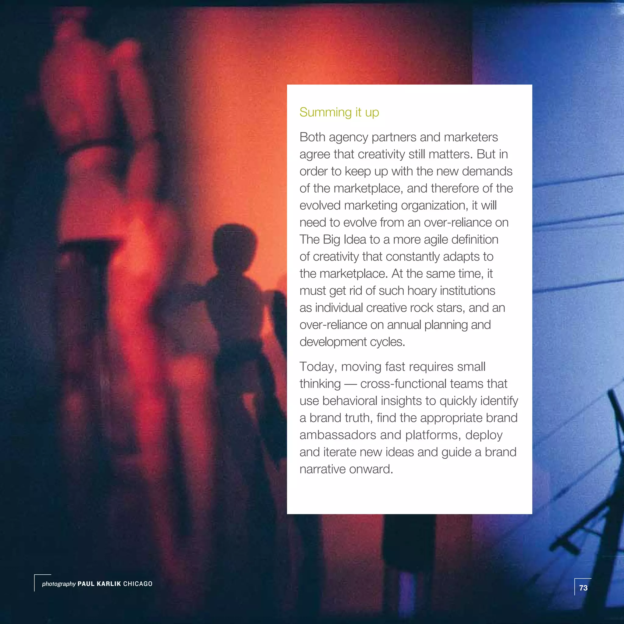 Summing it up
                                  Both agency partners and marketers
                                  agree that creativity still matters. But in
                                  order to keep up with the new demands
                                  of the marketplace, and therefore of the
                                  evolved marketing organization, it will
                                  need to evolve from an over-reliance on
                                  The Big Idea to a more agile definition
                                  of creativity that constantly adapts to
                                  the marketplace. At the same time, it
                                  must get rid of such hoary institutions
                                  as individual creative rock stars, and an
                                  over-reliance on annual planning and
                                  development cycles.
                                  Today, moving fast requires small
                                  thinking — cross-functional teams that
                                  use behavioral insights to quickly identify
                                  a brand truth, find the appropriate brand
                                  ambassadors and platforms, deploy
                                  and iterate new ideas and guide a brand
                                  narrative onward.




photography PAUL KARLIK CHICAGO
                                                                                73
 