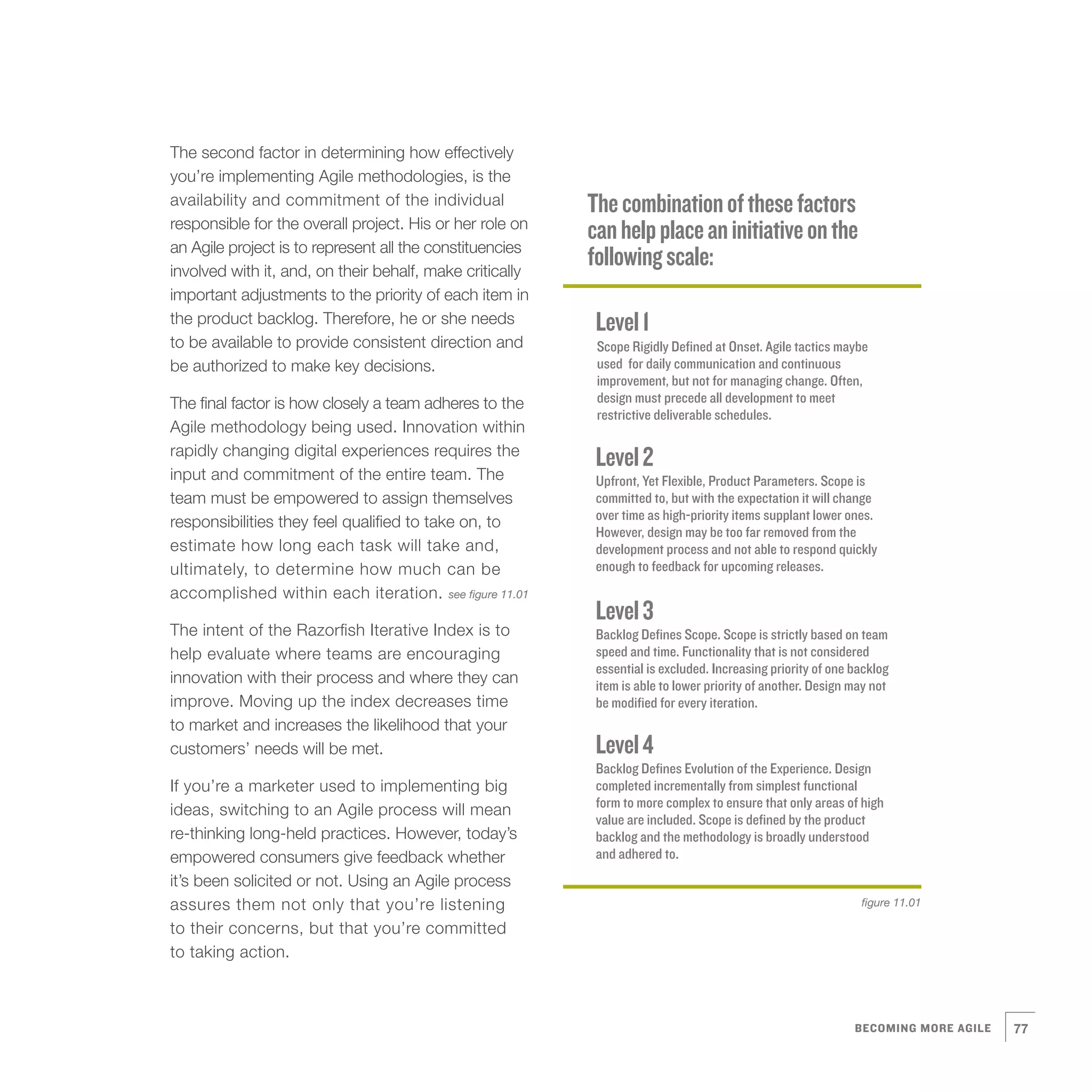 The second factor in determining how effectively
you’re implementing Agile methodologies, is the
availability and commitment of the individual             The combination of these factors
responsible for the overall project. His or her role on
                                                          can help place an initiative on the
an Agile project is to represent all the constituencies
involved with it, and, on their behalf, make critically
                                                          following scale:
important adjustments to the priority of each item in
the product backlog. Therefore, he or she needs            Level 1
to be available to provide consistent direction and        Scope Rigidly Defined at Onset. Agile tactics maybe
be authorized to make key decisions.                       used for daily communication and continuous
                                                           improvement, but not for managing change. Often,
The final factor is how closely a team adheres to the      design must precede all development to meet
                                                           restrictive deliverable schedules.
Agile methodology being used. Innovation within
rapidly changing digital experiences requires the
                                                           Level 2
input and commitment of the entire team. The               Upfront, Yet Flexible, Product Parameters. Scope is
team must be empowered to assign themselves                committed to, but with the expectation it will change
responsibilities they feel qualified to take on, to        over time as high-priority items supplant lower ones.
                                                           However, design may be too far removed from the
estimate how long each task will take and,                 development process and not able to respond quickly
ultimately, to determine how much can be                   enough to feedback for upcoming releases.
accomplished within each iteration. see figure 11.01
                                                           Level 3
The intent of the Razorfish Iterative Index is to          Backlog Defines Scope. Scope is strictly based on team
help evaluate where teams are encouraging                  speed and time. Functionality that is not considered
                                                           essential is excluded. Increasing priority of one backlog
innovation with their process and where they can           item is able to lower priority of another. Design may not
improve. Moving up the index decreases time                be modified for every iteration.
to market and increases the likelihood that your
customers’ needs will be met.                              Level 4
                                                           Backlog Defines Evolution of the Experience. Design
If you’re a marketer used to implementing big              completed incrementally from simplest functional
                                                           form to more complex to ensure that only areas of high
ideas, switching to an Agile process will mean
                                                           value are included. Scope is defined by the product
re-thinking long-held practices. However, today’s          backlog and the methodology is broadly understood
empowered consumers give feedback whether                  and adhered to.
it’s been solicited or not. Using an Agile process
assures them not only that you’re listening                                                                   figure 11.01

to their concerns, but that you’re committed
to taking action.



                                                                                                             BECOMING MORE AGILE   77
 