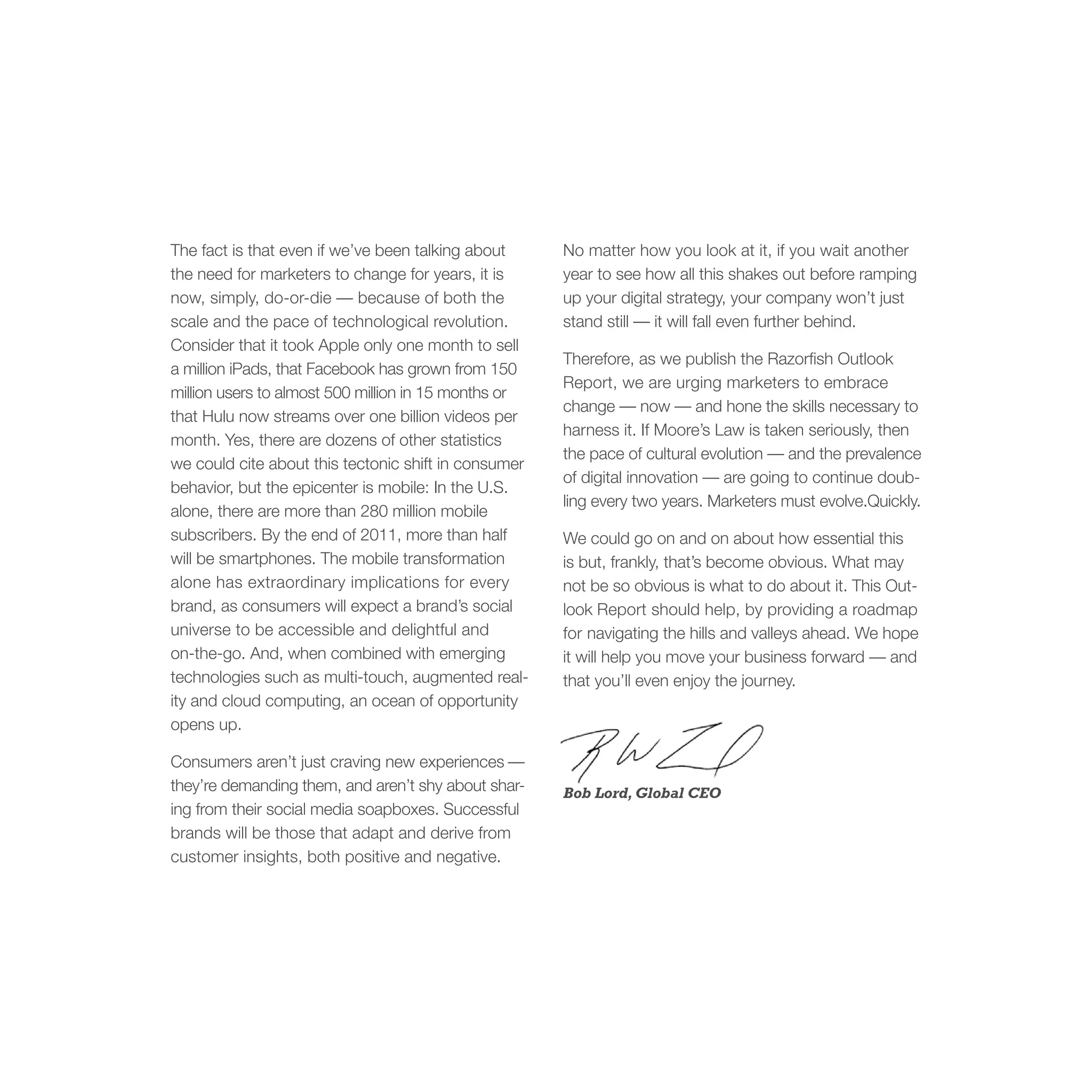 The fact is that even if we’ve been talking about     No matter how you look at it, if you wait another
the need for marketers to change for years, it is     year to see how all this shakes out before ramping
now, simply, do-or-die — because of both the          up your digital strategy, your company won’t just
scale and the pace of technological revolution.       stand still — it will fall even further behind.
Consider that it took Apple only one month to sell
                                                      Therefore, as we publish the Razorfish Outlook
a million iPads, that Facebook has grown from 150
                                                      Report, we are urging marketers to embrace
million users to almost 500 million in 15 months or
                                                      change — now — and hone the skills necessary to
that Hulu now streams over one billion videos per
                                                      harness it. If Moore’s Law is taken seriously, then
month. Yes, there are dozens of other statistics
                                                      the pace of cultural evolution — and the prevalence
we could cite about this tectonic shift in consumer
                                                      of digital innovation — are going to continue doub-
behavior, but the epicenter is mobile: In the U.S.
                                                      ling every two years. Marketers must evolve.Quickly.
alone, there are more than 280 million mobile
subscribers. By the end of 2011, more than half       We could go on and on about how essential this
will be smartphones. The mobile transformation        is but, frankly, that’s become obvious. What may
alone has extraordinary implications for every        not be so obvious is what to do about it. This Out-
brand, as consumers will expect a brand’s social      look Report should help, by providing a roadmap
universe to be accessible and delightful and          for navigating the hills and valleys ahead. We hope
on-the-go. And, when combined with emerging           it will help you move your business forward — and
technologies such as multi-touch, augmented real-     that you’ll even enjoy the journey.
ity and cloud computing, an ocean of opportunity
opens up.

Consumers aren’t just craving new experiences —
they’re demanding them, and aren’t shy about shar-    Bob Lord, Global CEO
ing from their social media soapboxes. Successful
brands will be those that adapt and derive from
customer insights, both positive and negative.
 