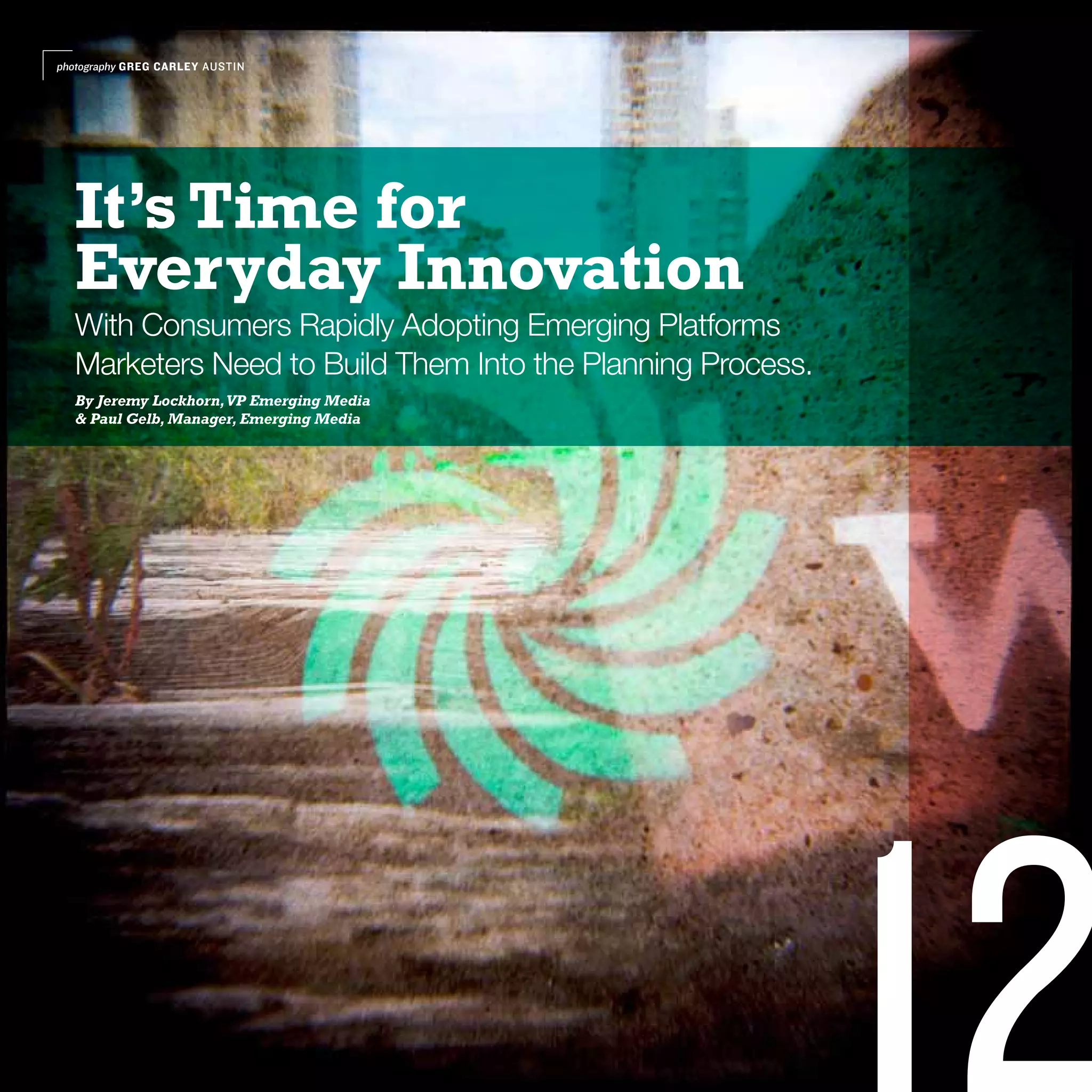 photography GREG CARLEY AUSTIN




  It’s Time for
  Everyday Innovation
  With Consumers Rapidly Adopting Emerging Platforms
  Marketers Need to Build Them Into the Planning Process.
  By Jeremy Lockhorn, VP Emerging Media
  & Paul Gelb, Manager, Emerging Media
 