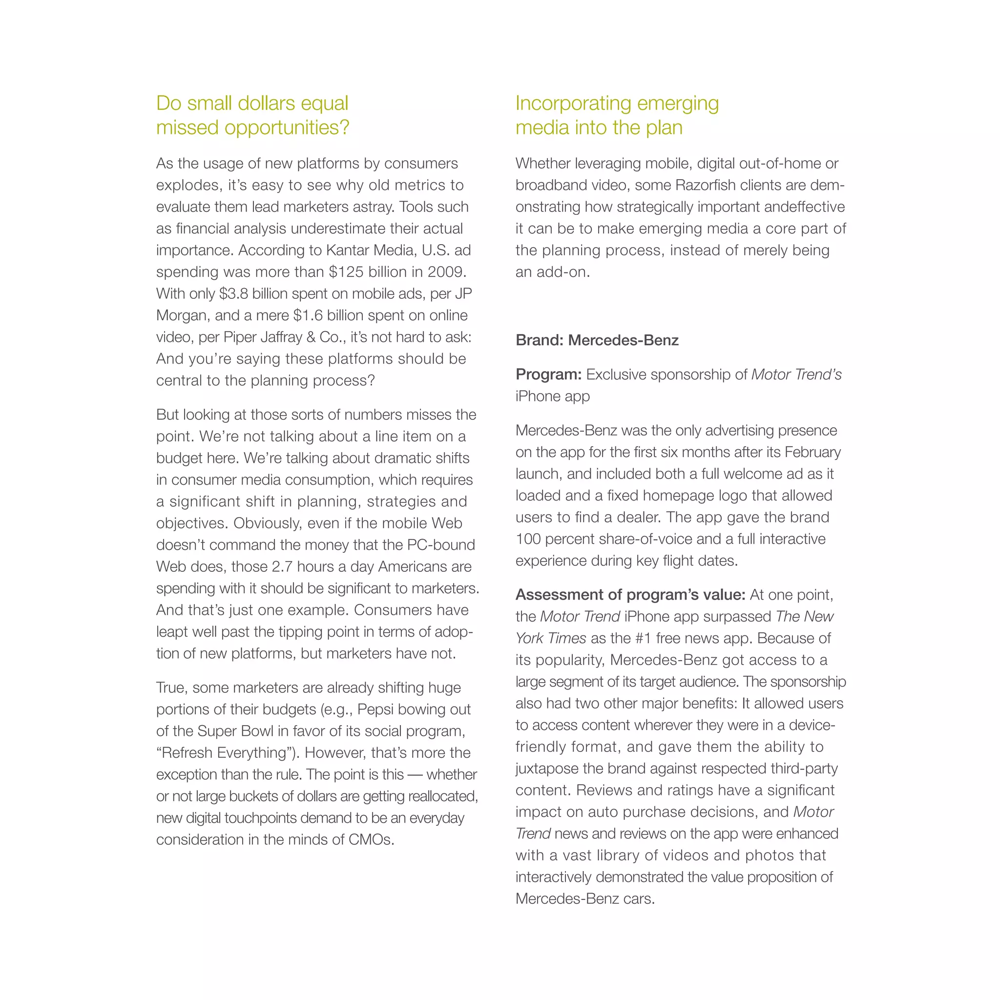 Do small dollars equal                                     Incorporating emerging
missed opportunities?                                      media into the plan
As the usage of new platforms by consumers                 Whether leveraging mobile, digital out-of-home or
explodes, it’s easy to see why old metrics to              broadband video, some Razorfish clients are dem-
evaluate them lead marketers astray. Tools such            onstrating how strategically important andeffective
as financial analysis underestimate their actual           it can be to make emerging media a core part of
importance. According to Kantar Media, U.S. ad             the planning process, instead of merely being
spending was more than $125 billion in 2009.               an add-on.
With only $3.8 billion spent on mobile ads, per JP
Morgan, and a mere $1.6 billion spent on online
video, per Piper Jaffray & Co., it’s not hard to ask:      Brand: Mercedes-Benz
And you’re saying these platforms should be
central to the planning process?                           Program: Exclusive sponsorship of Motor Trend’s
                                                           iPhone app
But looking at those sorts of numbers misses the
point. We’re not talking about a line item on a            Mercedes-Benz was the only advertising presence
budget here. We’re talking about dramatic shifts           on the app for the first six months after its February
in consumer media consumption, which requires              launch, and included both a full welcome ad as it
a significant shift in planning, strategies and            loaded and a fixed homepage logo that allowed
objectives. Obviously, even if the mobile Web              users to find a dealer. The app gave the brand
doesn’t command the money that the PC-bound                100 percent share-of-voice and a full interactive
Web does, those 2.7 hours a day Americans are              experience during key flight dates.
spending with it should be significant to marketers.       Assessment of program’s value: At one point,
And that’s just one example. Consumers have                the Motor Trend iPhone app surpassed The New
leapt well past the tipping point in terms of adop-        York Times as the #1 free news app. Because of
tion of new platforms, but marketers have not.             its popularity, Mercedes-Benz got access to a
True, some marketers are already shifting huge             large segment of its target audience. The sponsorship
portions of their budgets (e.g., Pepsi bowing out          also had two other major benefits: It allowed users
of the Super Bowl in favor of its social program,          to access content wherever they were in a device-
“Refresh Everything”). However, that’s more the            friendly format, and gave them the ability to
exception than the rule. The point is this — whether       juxtapose the brand against respected third-party
or not large buckets of dollars are getting reallocated,   content. Reviews and ratings have a significant
new digital touchpoints demand to be an everyday           impact on auto purchase decisions, and Motor
consideration in the minds of CMOs.                        Trend news and reviews on the app were enhanced
                                                           with a vast library of videos and photos that
                                                           interactively demonstrated the value proposition of
                                                           Mercedes-Benz cars.
 