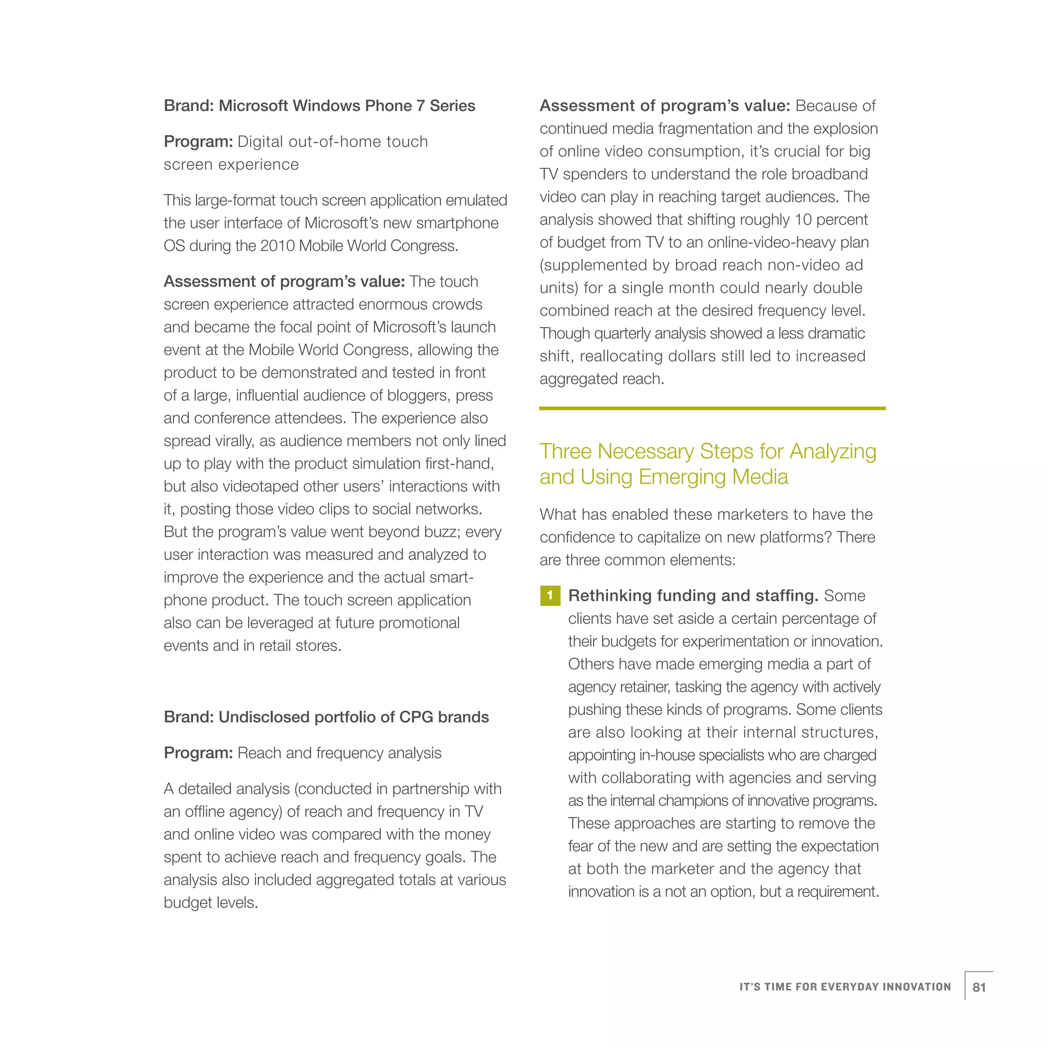 Brand: Microsoft Windows Phone 7 Series               Assessment of program’s value: Because of
                                                      continued media fragmentation and the explosion
Program: Digital out-of-home touch
                                                      of online video consumption, it’s crucial for big
screen experience
                                                      TV spenders to understand the role broadband
This large-format touch screen application emulated   video can play in reaching target audiences. The
the user interface of Microsoft’s new smartphone      analysis showed that shifting roughly 10 percent
OS during the 2010 Mobile World Congress.             of budget from TV to an online-video-heavy plan
                                                      (supplemented by broad reach non-video ad
Assessment of program’s value: The touch              units) for a single month could nearly double
screen experience attracted enormous crowds           combined reach at the desired frequency level.
and became the focal point of Microsoft’s launch      Though quarterly analysis showed a less dramatic
event at the Mobile World Congress, allowing the      shift, reallocating dollars still led to increased
product to be demonstrated and tested in front        aggregated reach.
of a large, influential audience of bloggers, press
and conference attendees. The experience also
spread virally, as audience members not only lined
up to play with the product simulation first-hand,
                                                      Three Necessary Steps for Analyzing
but also videotaped other users’ interactions with    and Using Emerging Media
it, posting those video clips to social networks.     What has enabled these marketers to have the
But the program’s value went beyond buzz; every       confidence to capitalize on new platforms? There
user interaction was measured and analyzed to         are three common elements:
improve the experience and the actual smart-
phone product. The touch screen application           1   Rethinking funding and staffing. Some
also can be leveraged at future promotional               clients have set aside a certain percentage of
events and in retail stores.                              their budgets for experimentation or innovation.
                                                          Others have made emerging media a part of
                                                          agency retainer, tasking the agency with actively
Brand: Undisclosed portfolio of CPG brands                pushing these kinds of programs. Some clients
                                                          are also looking at their internal structures,
Program: Reach and frequency analysis                     appointing in-house specialists who are charged
                                                          with collaborating with agencies and serving
A detailed analysis (conducted in partnership with
                                                          as the internal champions of innovative programs.
an offline agency) of reach and frequency in TV
                                                          These approaches are starting to remove the
and online video was compared with the money
                                                          fear of the new and are setting the expectation
spent to achieve reach and frequency goals. The
                                                          at both the marketer and the agency that
analysis also included aggregated totals at various
                                                          innovation is a not an option, but a requirement.
budget levels.




                                                                                    IT’S TIME FOR EVERYDAY INNOVATION   81
 
