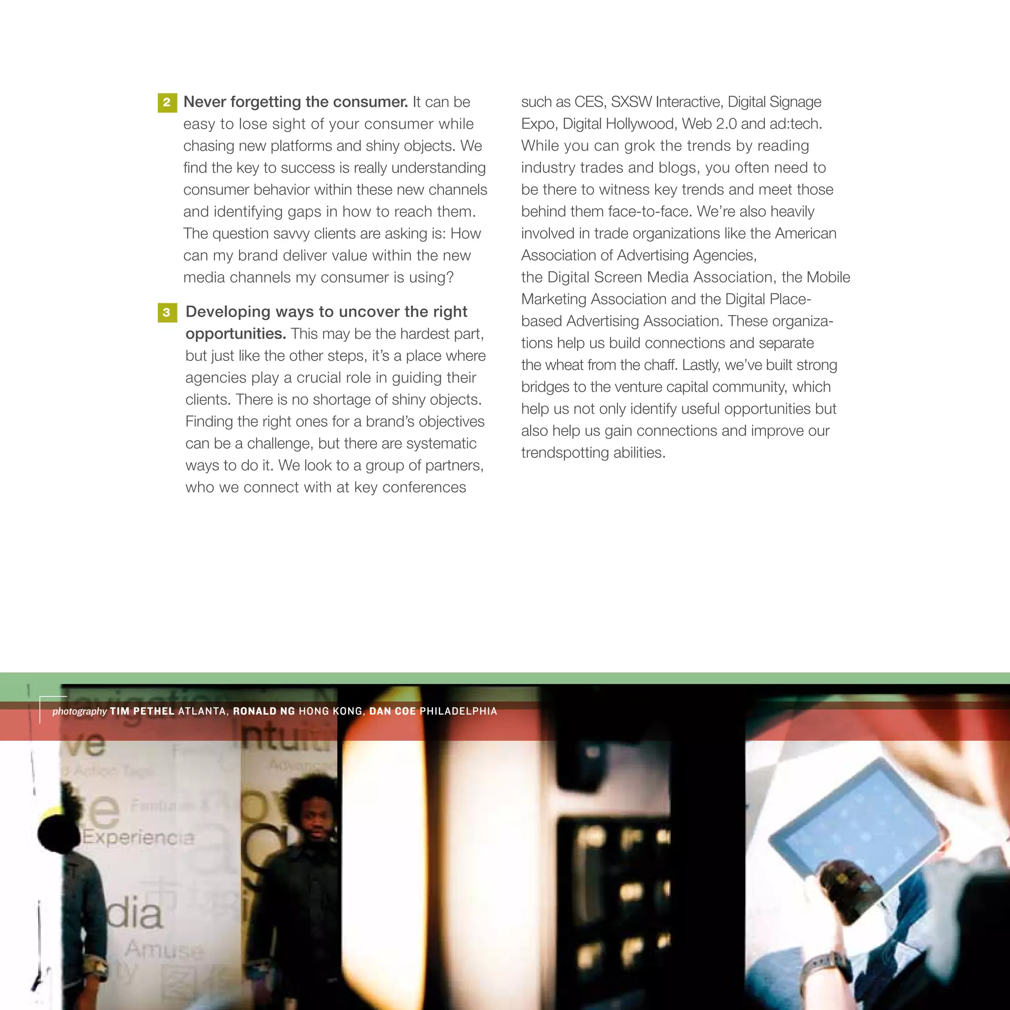 2   Never forgetting the consumer. It can be              such as CES, SXSW Interactive, Digital Signage
                      easy to lose sight of your consumer while             Expo, Digital Hollywood, Web 2.0 and ad:tech.
                      chasing new platforms and shiny objects. We           While you can grok the trends by reading
                      find the key to success is really understanding       industry trades and blogs, you often need to
                      consumer behavior within these new channels           be there to witness key trends and meet those
                      and identifying gaps in how to reach them.            behind them face-to-face. We’re also heavily
                      The question savvy clients are asking is: How         involved in trade organizations like the American
                      can my brand deliver value within the new             Association of Advertising Agencies,
                      media channels my consumer is using?                  the Digital Screen Media Association, the Mobile
                                                                            Marketing Association and the Digital Place-
                  3   Developing ways to uncover the right
                                                                            based Advertising Association. These organiza-
                      opportunities. This may be the hardest part,
                                                                            tions help us build connections and separate
                      but just like the other steps, it’s a place where
                                                                            the wheat from the chaff. Lastly, we’ve built strong
                      agencies play a crucial role in guiding their
                                                                            bridges to the venture capital community, which
                      clients. There is no shortage of shiny objects.
                                                                            help us not only identify useful opportunities but
                      Finding the right ones for a brand’s objectives
                                                                            also help us gain connections and improve our
                      can be a challenge, but there are systematic
                                                                            trendspotting abilities.
                      ways to do it. We look to a group of partners,
                      who we connect with at key conferences




photography TIM PETHEL ATLANTA, RONALD NG HONG KONG, DAN COE PHILADELPHIA
 