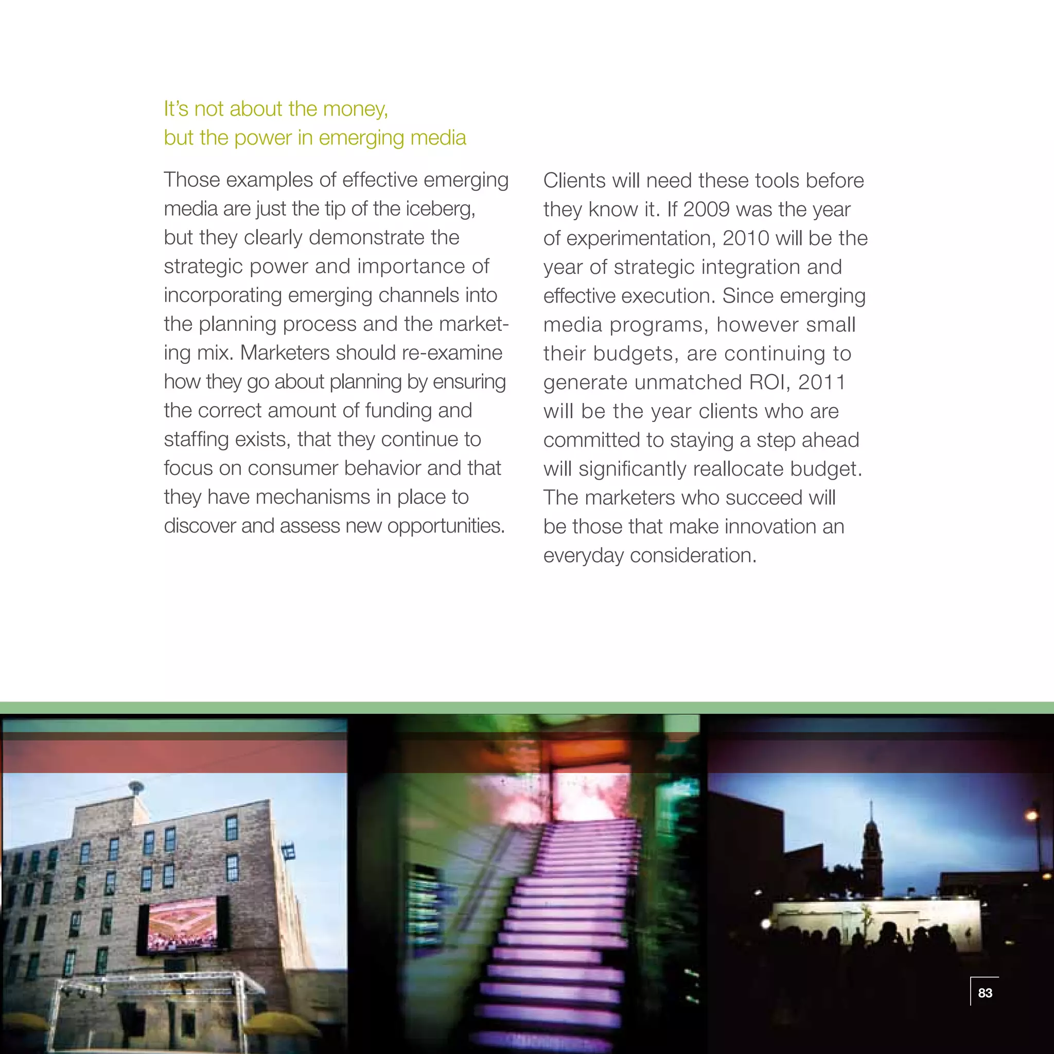 It’s not about the money,
but the power in emerging media
Those examples of effective emerging     Clients will need these tools before
media are just the tip of the iceberg,   they know it. If 2009 was the year
but they clearly demonstrate the         of experimentation, 2010 will be the
strategic power and importance of        year of strategic integration and
incorporating emerging channels into     effective execution. Since emerging
the planning process and the market-     media programs, however small
ing mix. Marketers should re-examine     their budgets, are continuing to
how they go about planning by ensuring   generate unmatched ROI, 2011
the correct amount of funding and        will be the year clients who are
staffing exists, that they continue to   committed to staying a step ahead
focus on consumer behavior and that      will significantly reallocate budget.
they have mechanisms in place to         The marketers who succeed will
discover and assess new opportunities.   be those that make innovation an
                                         everyday consideration.




                                                                                 83
 